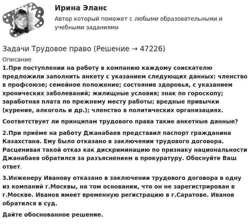      
            Описание
            1.При поступлении на работу в компанию каждому соискателю предложили заполнить анкету с указанием следующих данных: членство в профсоюзе; семейное положение; состояние здоровья, с указанием хронических заболеваний; жилищные условия; знак по гороскопу; заработная плата по прежнему месту работы; вредные привычки (курение, алкоголь и др.); членство в политических организациях.Соответствует ли принципам трудового права такие анкетные данные?2.При приёме на работу Джанабаев представил паспорт гражданина Казахстана. Ему было отказано в заключении трудового договора. Расценивая такой отказ как дискриминацию по признаку национальности Джанабаев обратился за разъяснением в прокуратуру. Обоснуйте Ваш ответ.3.Инженеру Иванову отказано в заключении трудового договора в одну из компаний г.Москвы, на том основании, что он не зарегистрирован в г.Москве. Иванов имеет временную регистрацию в г.Саратове. Иванов обратился в суд.Дайте обоснованное решение.  
            
            
            Задачи Трудовое правоЗадачи Трудовое правоЗадачи уголовное правоЗадачи Уголовное правоЗадачи Уголовное правоЗадачи Уголовное правоЗадачи Уголовное правозадачи трудовое правоЗадачи трудовое правоЗадачи Трудовое правоЗадачи Трудовое правоЗадачи Трудовое правоЗадачи Трудовое правоЗадачи Трудовое право