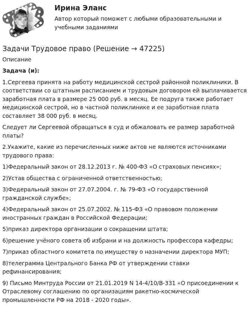      
            Описание
             Задача (и): 1.Сергеева принята на работу медицинской сестрой районной поликлиники. В соответствии со штатным расписанием и трудовым договором ей выплачивается заработная плата в размере 25 000 руб. в месяц. Ее подруга также работает медицинской сестрой, но в частной поликлинике и ее заработная плата составляет 38 000 руб. в месяц.Следует ли Сергеевой обращаться в суд и обжаловать ее размер заработной платы? 2.Укажите, какие из перечисленных ниже актов не являются источниками трудового права:1)Федеральный закон от 28.12.2013 г. № 400-ФЗ «О страховых пенсиях»;2)Устав общества с ограниченной ответственностью;3)Федеральный закон от 27.07.2004. г. № 79-ФЗ «О государственной гражданской службе»;4)Федеральный закон от 25.07.2002. № 115-ФЗ «О правовом положении иностранных граждан в Российской Федерации;5)приказ директора организации о сокращении штата;6)решение учёного совета об избрани и на должность профессора кафедры;7)приказ областного комитета по имуществу о назначении директора МУП;8)телеграмма Центрального Банка РФ от утверждении ставки рефинансирования;9) Письмо Минтруда России от 21.01.2019 N 14-4/10/В-331 «О присоединении к Отраслевому соглашению по организациям ракетно-космической промышленности РФ на 2018 - 2020 годы».  
            
            
            Задачи Трудовое правоЗадачи Трудовое правоЗадачи Трудовое правоЗадачи Трудовое правоЗадачи Трудовое правоЗадачи уголовное правоЗадачи Уголовное правоЗадачи + тест Гражданское правозадачи_точка безубыточностиЗадачи. Трудовое. Дубинина обратилась в суд с иском к Хасанову об установлении отцовства.задачи трудовое правоЗадачи трудовое правоЗадачи Трудовое правоЗадачи Трудовое право