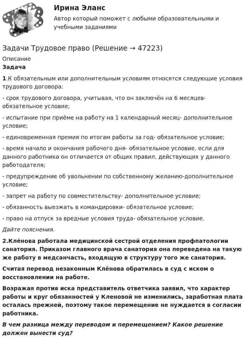      
            Описание
            Задача  1.К обязательным или дополнительным условиям относятся следующие условия трудового договора:	- срок трудового договора, учитывая, что он заключён на 6 месяцев- обязательное условие;	- испытание при приёме на работу на 1 календарный месяц- дополнительное условие;	- единовременная премия по итогам работы за год- обязательное условие;	- время начало и окончания рабочего дня- обязательное условие, если для данного работника он отличается от общих правил, действующих у данного работодателя;	- предупреждение об увольнении по собственному желанию-дополнительное условие;	- запрет на работу по совместительству- дополнительное условие;	- обязанность выезжать в командировки- обязательное условие;	 - право на отпуск за вредные условия труда- обязательное условие. Дайте пояснения. 2.Клёнова работала медицинской сестрой отделения профпатологии санатория. Приказом главного врача санатория она переведена на такую же работу в медсанчасть, входящую в структуру того же санатория. Считая перевод незаконным Клёнова обратилась в суд с иском о восстановлении на работе. Возражая против иска представитель ответчика заявил, что характер работы и круг обязанностей у Кленовой не изменились, заработная плата осталась прежней, поэтому такое перемещение не нуждается в согласии работника. В чем разница между переводом и перемещением? Какое решение должен вынести суд?  
            
            
            Задачи Трудовое правоЗадачи Трудовое правоЗадачи Трудовое правоЗадачи Трудовое правоЗадачи Трудовое правоЗадачи Трудовое правоЗадачи Трудовое правоЗадачи Теория доказательствЗадачи Теория доказательствЗадачи + тест Гражданское правозадачи_точка безубыточностиЗадачи. Трудовое. Дубинина обратилась в суд с иском к Хасанову об установлении отцовства.задачи трудовое правоЗадачи трудовое право
