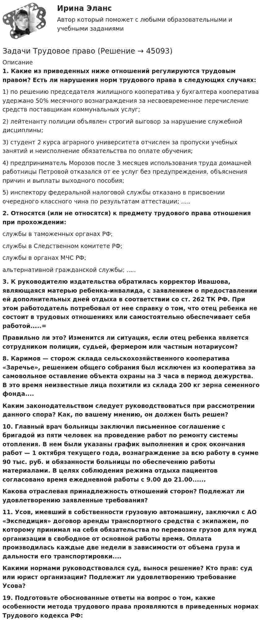      
            Описание
             1. Какие из приведенных ниже отношений регулируются трудовым правом? Есть ли нарушения норм трудового права в следующих случаях:	1) по решению председателя жилищного кооператива у бухгалтера кооператива удержано 50% месячного вознаграждения за несвоевременное перечисление средств поставщикам коммунальных услуг; 	2) лейтенанту полиции объявлен строгий выговор за нарушение служебной дисциплины; 	3) студент 2 курса аграрного университета отчислен за пропуски учебных занятий и неисполнение обязательства по оплате обучения; 	4) предприниматель Морозов после 3 месяцев использования труда домашней работницы Петровой отказался от ее услуг без предупреждения, объяснения причин и выплаты выходного пособия;	5) инспектору федеральной налоговой службы отказано в присвоении очередного классного чина по результатам аттестации; ..... 2. Относятся (или не относятся) к предмету трудового права отношения при прохождении:	службы в таможенных органах РФ; 	службы в Следственном комитете РФ; 	службы в органах МЧС РФ; 	альтернативной гражданской службы; ..... 3. К руководителю издательства обратилась корректор Ивашова, являющаяся матерью ребенка-инвалида, с заявлением о предоставлении ей дополнительных дней отдыха в соответствии со ст. 262 ТК РФ. При этом работодатель потребовал от нее справку о том, что отец ребенка не состоит в трудовых отношениях или самостоятельно обеспечивает себя работой.....= Правильно ли это? Изменится ли ситуация, если отец ребенка является сотрудником полиции, судьей, фермером или частным нотариусом? 8. Каримов — сторож склада сельскохозяйственного кооператива «Заречье», решением общего собрания был исключен из кооператива за самовольное оставление объекта охраны на 3 часа в период дежурства. В это время неизвестные лица похитили из склада 200 кг зерна семенного фонда.... Каким законодательством следует руководствоваться при рассмотрении данного спора? Как, по вашему мнению, он должен быть решен? 10. Главный врач больницы заключил письменное соглашение с бригадой из пяти человек на проведение работ по ремонту системы отопления. В нем были указаны график выполнения и срок окончания работ — 1 октября текущего года, вознаграждение за всю работу в сумме 90 тыс. руб. и обязанности больницы по обеспечению работы материалами. В целях соблюдения режима отдыха пациентов согласовано время ежедневной работы с 9.00 до 21.00...... Какова отраслевая принадлежность отношений сторон? Подлежат ли удовлетворению заявленные требования? 11. Усов, имевший в собственности грузовую автомашину, заключил с АО «Экспедиция» договор аренды транспортного средства с экипажем, по которому принимал на себя обязательства по перевозке грузов для нужд организации в свободное от основной работы время. Оплата производилась каждые две недели в зависимости от объема груза и дальности его транспортировки.... Какими нормами руководствовался суд, вынося решение? Кто прав: суд или юрист организации? Подлежит ли удовлетворению требование Усова? 19. Подготовьте обоснованные ответы на вопрос о том, какие особенности метода трудового права проявляются в приведенных нормах Трудового кодекса РФ:  
            
            
            Задачи Трудовое правоЗадачи Трудовое правоЗадачи Трудовое правоЗадачи уголовное правоЗадачи Уголовное правоЗадачи Уголовное правоЗадачи Уголовное правоЗадачи. Трудовое. Дубинина обратилась в суд с иском к Хасанову об установлении отцовства.задачи трудовое правоЗадачи трудовое правоЗадачи Трудовое правоЗадачи Трудовое правоЗадачи Трудовое правоЗадачи Трудовое право
