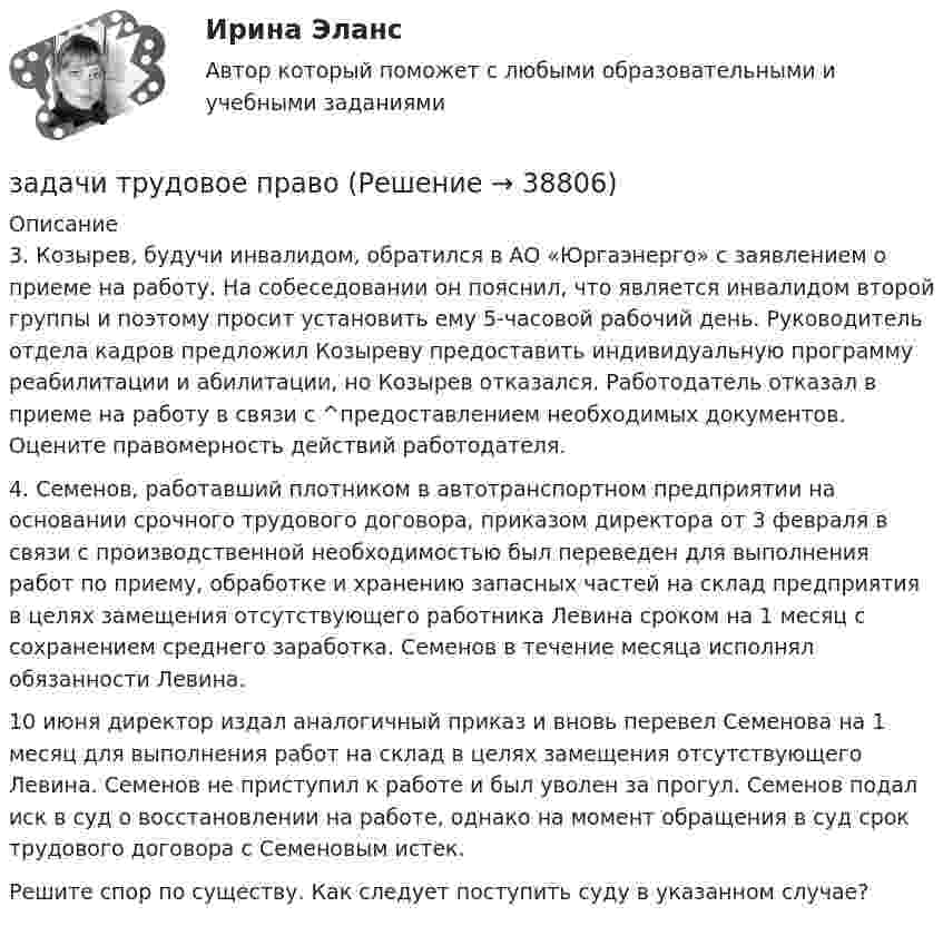      
          Описание
          3.   Козырев, будучи инвалидом, обратился в АО «Юргаэнерго» с заявлением о приеме на работу. На собеседовании он пояснил, что является инвалидом второй группы и поэтому просит установить ему 5-часовой рабочий день. Руководитель отдела кадров предложил Козыреву предоставить индивидуальную программу реабилитации и абилитации, но Козырев отказался. Работодатель отказал в приеме на работу в связи с ^предоставлением необходимых документов. Оцените правомерность действий работодателя.4.   Семенов, работавший плотником в автотранспортном предприятии на основании срочного трудового договора, приказом директора от 3 февраля в связи с производственной необходимостью был переведен для выполнения работ по приему, обработке и хранению запасных частей на склад предприятия в целях замещения отсутствующего работника Левина сроком на 1 месяц с сохранением среднего заработка. Семенов в течение месяца исполнял обязанности Левина.10 июня директор издал аналогичный приказ и вновь перевел Семенова на 1 месяц для выполнения работ на склад в целях замещения отсутствующего Левина. Семенов не приступил к работе и был уволен за прогул. Семенов подал иск в суд о восстановлении на работе, однако на момент обращения в суд срок трудового договора с Семеновым истек.Решите спор по существу. Как следует поступить суду в указанном случае?  
            
            
            Задачи. Трудовое. Дубинина обратилась в суд с иском к Хасанову об установлении отцовства.задачи трудовое правоЗадачи трудовое правоЗадачи Трудовое правоЗадачи Трудовое правоЗадачи Трудовое правоЗадачи Трудовое правоЗадачи Суд медицинаЗадачи Суд медицинаЗадачи Суд. медициназадачи тайм менеджмент Задачи Теория доказательствЗадачи Теория доказательствЗадачи + тест Гражданское право