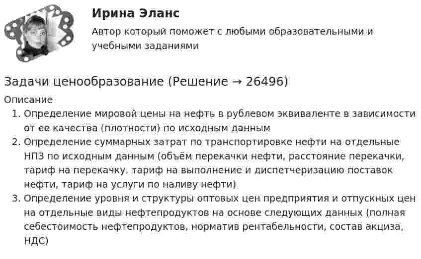      
          Описание
           Определение мировой цены на нефть в рублевом эквиваленте в зависимости от ее качества (плотности) по исходным даннымОпределение суммарных затрат по транспортировке нефти на отдельные НПЗ по исходным данным (объём перекачки нефти, расстояние перекачки, тариф на перекачку, тариф на выполнение и диспетчеризацию поставок нефти, тариф на услуги по наливу нефти)Определение уровня и структуры оптовых цен предприятия и отпускных цен на отдельные виды нефтепродуктов на основе следующих данных (полная себестоимость нефтепродуктов, норматив рентабельности, состав акциза, НДС)  
            
            
            Задачи, функции, отделов и служб по PR в государственных организациях и учреждениях, общественных объединениях, политических партияхЗадачи ценообразованиеЗадачи ценообразование 2 часть Задачи эклнлмика 4 штЗадачи эклнлмика 4 штЗадачи экнонмика предприятия 7 штЗадачи Экологическое правоЗадачи финансы 2 штЗадачи финансы 3 штЗадачи финансы 3 штЗадачи финансы 4 штЗадачи финансы 8 штЗадачи финансы 9 штЗадачи финансы и кредит 12 шт