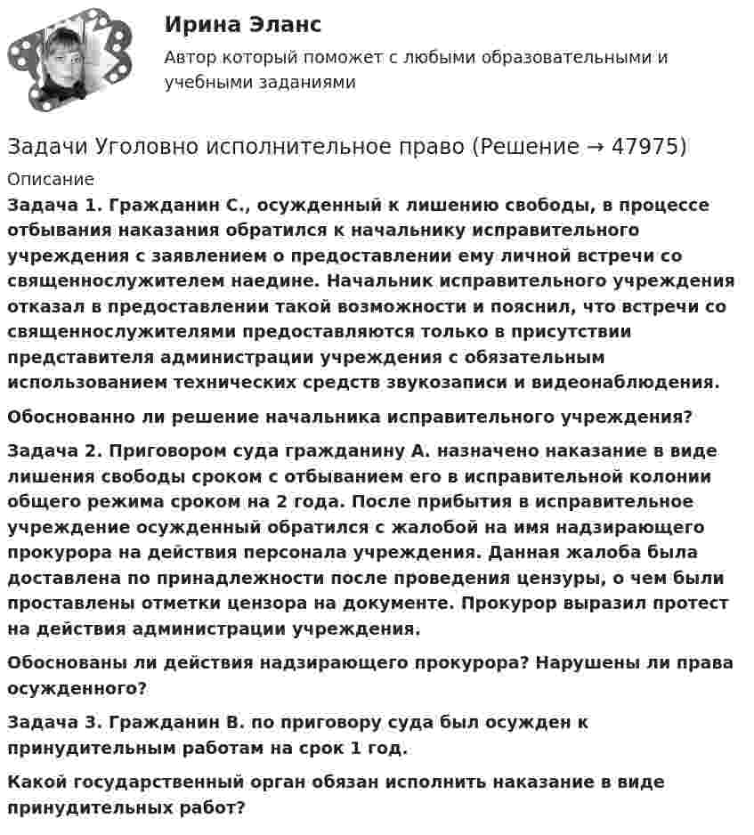      
            Описание
             Задача 1. Гражданин С., осужденный к лишению свободы, в процессе отбывания наказания обратился к начальнику исправительного учреждения с заявлением о предоставлении ему личной встречи со священнослужителем наедине. Начальник исправительного учреждения отказал в предоставлении такой возможности и пояснил, что встречи со священнослужителями предоставляются только в присутствии представителя администрации учреждения с обязательным использованием технических средств звукозаписи и видеонаблюдения. Обоснованно ли решение начальника исправительного учреждения? Задача 2. Приговором суда гражданину А. назначено наказание в виде лишения свободы сроком с отбыванием его в исправительной колонии общего режима сроком на 2 года. После прибытия в исправительное учреждение осужденный обратился с жалобой на имя надзирающего прокурора на действия персонала учреждения. Данная жалоба была доставлена по принадлежности после проведения цензуры, о чем были проставлены отметки цензора на документе. Прокурор выразил протест на действия администрации учреждения. Обоснованы ли действия надзирающего прокурора? Нарушены ли права осужденного?  Задача 3. Гражданин В. по приговору суда был осужден к принудительным работам на срок 1 год. Какой государственный орган обязан исполнить наказание в виде принудительных работ?  
            
            
            Задачи уголовно исполнительное правоЗадачи Уголовно исполнительное правоЗадачи Уголовно исполнительное правоЗадачи Уголовный процессЗадачи Уголовный процессЗадачи Уголовный процессЗадачи УИК РФЗадачи Уголовное правоЗадачи Уголовное правоЗадачи Уголовное право Задачи (Уголовное право 3шт) Решениезадачи уголовное право общая частьзадачи уголовное право общая частьЗадачи уголовное право РАНХИГС