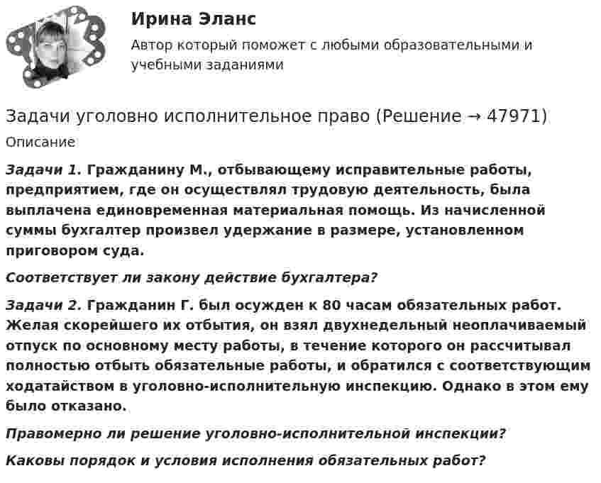      
            Описание
               Задачи 1. Гражданину М., отбывающему исправительные работы, предприятием, где он осуществлял трудовую деятельность, была выплачена единовременная материальная помощь. Из начисленной суммы бухгалтер произвел удержание в размере, установленном приговором суда. Соответствует ли закону действие бухгалтера? Задачи 2. Гражданин Г. был осужден к 80 часам обязательных работ. Желая скорейшего их отбытия, он взял двухнедельный неоплачиваемый отпуск по основному месту работы, в течение которого он рассчитывал полностью отбыть обязательные работы, и обратился с соответствующим ходатайством в уголовно-исполнительную инспекцию. Однако в этом ему было отказано. Правомерно ли решение уголовно-исполнительной инспекции? Каковы порядок и условия исполнения обязательных работ?  
            
            
            Задачи уголовное право - экзаменационный тест вариант 1, 3, 4, 5, 6, 7, 9, 10, 13, 14, 15Задачи уголовно исполнительное правоЗадачи Уголовно исполнительное правоЗадачи Уголовно исполнительное правоЗадачи Уголовный процессЗадачи Уголовный процессЗадачи Уголовный процессЗадачи Уголовное правоЗадачи Уголовное правоЗадачи Уголовное правоЗадачи Уголовное право Задачи (Уголовное право 3шт) Решениезадачи уголовное право общая частьзадачи уголовное право общая часть