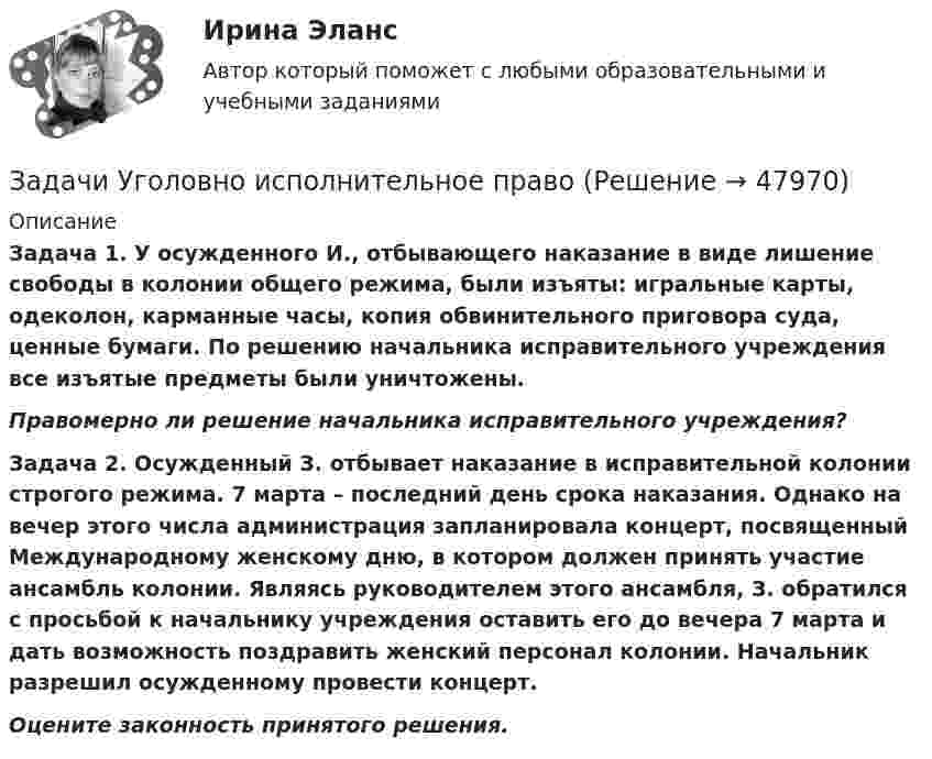      
            Описание
            Задача 1. У осужденного И., отбывающего наказание в виде лишение свободы в колонии общего режима, были изъяты: игральные карты, одеколон, карманные часы, копия обвинительного приговора суда, ценные бумаги. По решению начальника исправительного учреждения все изъятые предметы были уничтожены. Правомерно ли решение начальника исправительного учреждения? Задача 2. Осужденный З. отбывает наказание в исправительной колонии строгого режима. 7 марта – последний день срока наказания. Однако на вечер этого числа администрация запланировала концерт, посвященный Международному женскому дню, в котором должен принять участие ансамбль колонии. Являясь руководителем этого ансамбля, З. обратился с просьбой к начальнику учреждения оставить его до вечера 7 марта и дать возможность поздравить женский персонал колонии. Начальник разрешил осужденному провести концерт. Оцените законность принятого решения.  
            
            
            Задачи Уголовно исполнительное правоЗадачи Уголовно исполнительное правоЗадачи Уголовный процессЗадачи Уголовный процессЗадачи Уголовный процессЗадачи УИК РФзадачи УК РФЗадачи Уголовное правоЗадачи Уголовное право Задачи (Уголовное право 3шт) Решениезадачи уголовное право общая частьзадачи уголовное право общая частьЗадачи уголовное право РАНХИГСЗадачи уголовное право - экзаменационный тест вариант 1, 3, 4, 5, 6, 7, 9, 10, 13, 14, 15