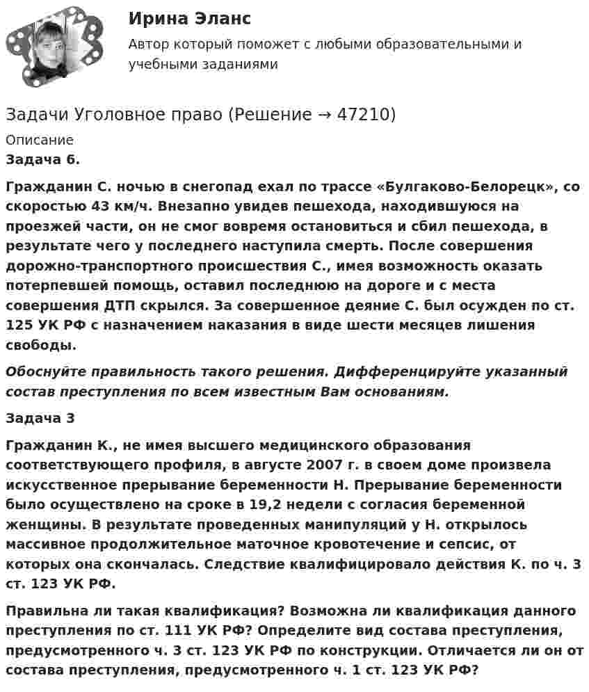      
            Описание
             Задача 6. Гражданин С. ночью в снегопад ехал по трассе «Булгаково-Белорецк», со скоростью 43 км/ч. Внезапно увидев пешехода, находившуюся на проезжей части, он не смог вовремя остановиться и сбил пешехода, в результате чего у последнего наступила смерть. После совершения дорожно-транспортного происшествия С., имея возможность оказать потерпевшей помощь, оставил последнюю на дороге и с места совершения ДТП скрылся. За совершенное деяние С. был осужден по ст. 125 УК РФ с назначением наказания в виде шести месяцев лишения свободы. Обоснуйте правильность такого решения. Дифференцируйте указанный состав преступления по всем известным Вам основаниям.  Задача 3 Гражданин К., не имея высшего медицинского образования соответствующего профиля, в августе 2007 г. в своем доме произвела искусственное прерывание беременности Н. Прерывание беременности было осуществлено на сроке в 19,2 недели с согласия беременной женщины. В результате проведенных манипуляций у Н. открылось массивное продолжительное маточное кровотечение и сепсис, от которых она скончалась. Следствие квалифицировало действия К. по ч. 3 ст. 123 УК РФ. Правильна ли такая квалификация? Возможна ли квалификация данного преступления по ст. 111 УК РФ? Определите вид состава преступления, предусмотренного ч. 3 ст. 123 УК РФ по конструкции. Отличается ли он от состава преступления, предусмотренного ч. 1 ст. 123 УК РФ?  
            
            
            Задачи Уголовное правоЗадачи Уголовное правоЗадачи Уголовное правоЗадачи Уголовное правоЗадачи Уголовное правоЗадачи Уголовное право Задачи (Уголовное право 3шт) РешениеЗадачи Трудовое правоЗадачи Трудовое правоЗадачи Трудовое правоЗадачи Трудовое правоЗадачи Трудовое правоЗадачи уголовное правоЗадачи Уголовное право