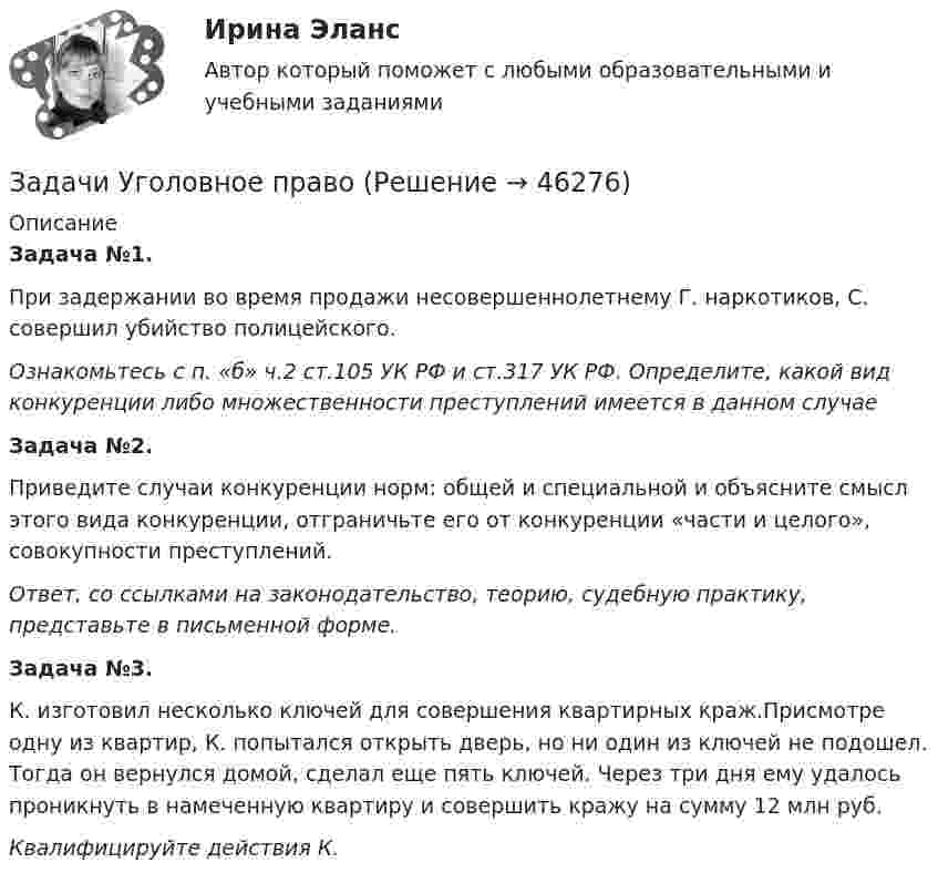      
            Описание
            Задача №1. 	При задержании во время продажи несовершеннолетнему Г. наркотиков, С. совершил убийство полицейского. Ознакомьтесь с п. «б» ч.2 ст.105 УК РФ и ст.317 УК РФ. Определите, какой вид конкуренции либо множественности преступлений имеется в данном случаеЗадача №2. 	Приведите случаи конкуренции норм: общей и специальной и объясните смысл этого вида конкуренции, отграничьте его от конкуренции «части и целого», совокупности преступлений.  Ответ, со ссылками на законодательство, теорию, судебную практику, представьте в письменной форме. Задача №3.	К. изготовил несколько ключей для совершения квартирных краж.Присмотре одну из квартир, К. попытался открыть дверь, но ни один из ключей не подошел. Тогда он вернулся домой, сделал еще пять ключей. Через три дня ему удалось проникнуть в намеченную квартиру и совершить кражу на сумму 12 млн руб. Квалифицируйте действия К.   
            
            
            Задачи Уголовное правоЗадачи Уголовное право Задачи (Уголовное право 3шт) Решениезадачи уголовное право общая частьзадачи уголовное право общая частьЗадачи уголовное право РАНХИГСЗадачи уголовное право - экзаменационный тест вариант 1, 3, 4, 5, 6, 7, 9, 10, 13, 14, 15Задачи Трудовое правоЗадачи уголовное правоЗадачи Уголовное правоЗадачи Уголовное правоЗадачи Уголовное правоЗадачи Уголовное правоЗадачи Уголовное право