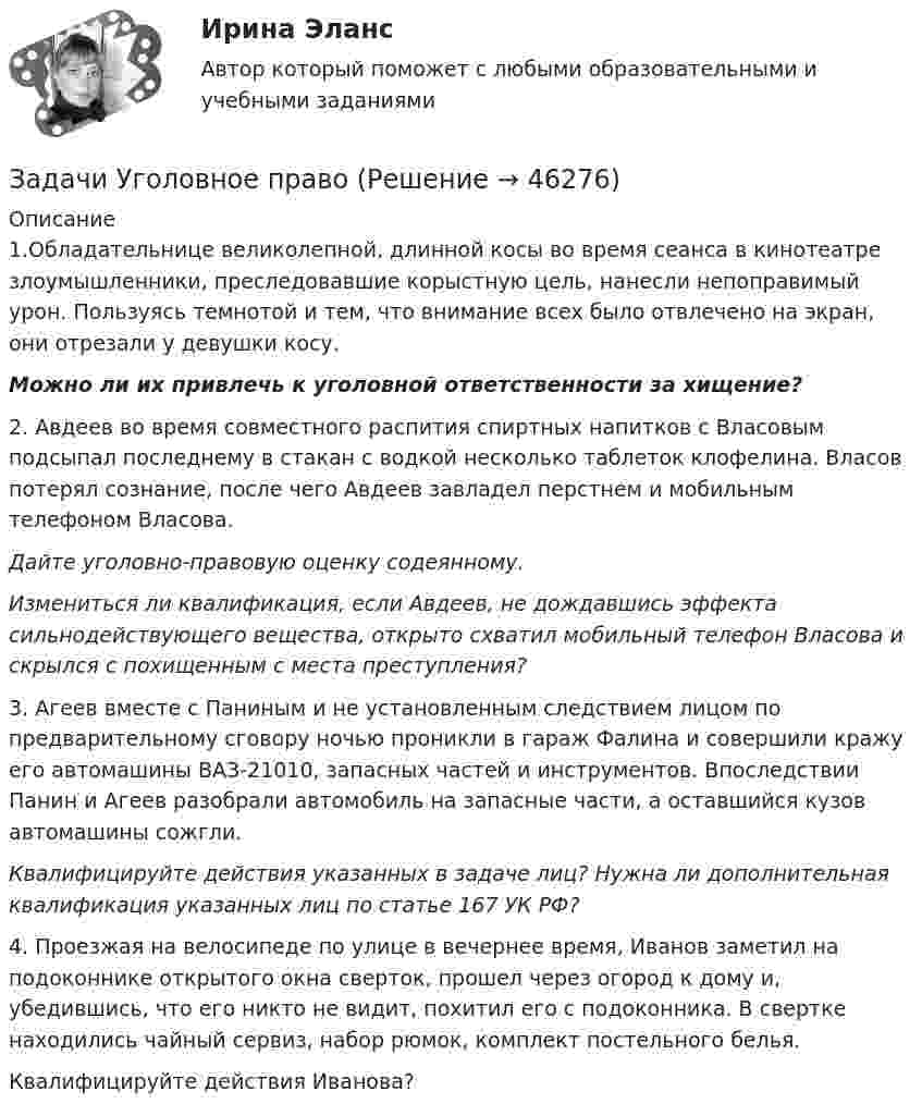      
            Описание
            	           1.Обладательнице великолепной, длинной косы во время сеанса в кинотеатре злоумышленники, преследовавшие корыстную цель, нанесли непоправимый урон. Пользуясь темнотой и тем, что внимание всех было отвлечено на экран, они отрезали у девушки косу. Можно ли их привлечь к уголовной ответственности за хищение? 2. Авдеев во время совместного распития спиртных напитков с Власовым подсыпал последнему в стакан с водкой несколько таблеток клофелина. Власов потерял сознание, после чего Авдеев завладел перстнем и мобильным телефоном Власова. Дайте уголовно-правовую оценку содеянному.Измениться ли квалификация, если Авдеев, не дождавшись эффекта сильнодействующего вещества, открыто схватил мобильный телефон Власова и скрылся с похищенным с места преступления?3. Агеев вместе с Паниным и не установленным следствием лицом по предварительному сговору ночью проникли в гараж Фалина и совершили кражу его автомашины ВАЗ-21010, запасных частей и инструментов. Впоследствии Панин и Агеев разобрали автомобиль на запасные части, а оставшийся кузов автомашины сожгли. Квалифицируйте действия указанных в задаче лиц? Нужна ли дополнительная квалификация указанных лиц по статье 167 УК РФ?4. Проезжая на велосипеде по улице в вечернее время, Иванов заметил на подоконнике открытого окна сверток, прошел через огород к дому и, убедившись, что его никто не видит, похитил его с подоконника. В свертке находились чайный сервиз, набор рюмок, комплект постельного белья.	Квалифицируйте действия Иванова?  
            
            
            Задачи уголовное правоЗадачи Уголовное правоЗадачи Уголовное правоЗадачи Уголовное правоЗадачи Уголовное правоЗадачи Уголовное правоЗадачи Уголовное правоЗадачи Трудовое правоЗадачи Трудовое правоЗадачи Трудовое правоЗадачи Трудовое правоЗадачи Трудовое правоЗадачи Трудовое правоЗадачи Трудовое право