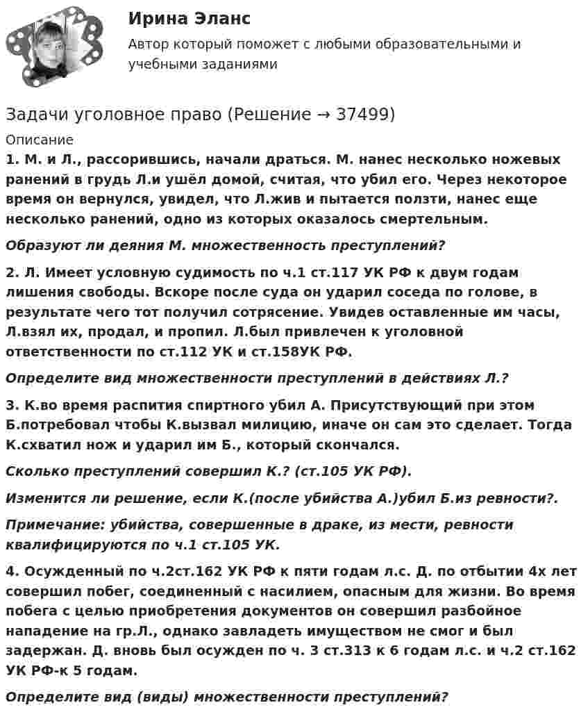      
          Описание
           1.                М. и Л., рассорившись, начали драться. М. нанес несколько ножевых ранений в грудь Л.и ушёл домой, считая, что убил его. Через некоторое время он вернулся, увидел, что Л.жив и пытается ползти, нанес еще несколько ранений, одно из которых оказалось смертельным.  Образуют ли деяния М. множественность преступлений? 2.                Л. Имеет условную судимость по ч.1 ст.117 УК РФ к двум годам лишения свободы. Вскоре после суда он ударил соседа по голове, в результате чего тот получил сотрясение. Увидев оставленные им часы, Л.взял их, продал, и пропил. Л.был привлечен к уголовной ответственности по ст.112 УК и ст.158УК РФ. Определите вид множественности преступлений в действиях Л.? 3.                К.во время распития спиртного убил А. Присутствующий при этом Б.потребовал чтобы К.вызвал милицию, иначе он сам это сделает. Тогда К.схватил нож и ударил им Б., который скончался. Сколько преступлений совершил К.? (ст.105 УК РФ). Изменится ли решение, если К.(после убийства А.)убил Б.из ревности?. Примечание: убийства, совершенные в драке, из мести, ревности квалифицируются по ч.1 ст.105 УК.  4.                Осужденный по ч.2ст.162 УК РФ к пяти годам л.с. Д. по отбытии 4х лет совершил побег, соединенный с насилием, опасным для жизни. Во время побега с целью приобретения документов он совершил разбойное нападение на гр.Л., однако завладеть имуществом не смог и был задержан. Д. вновь был осужден по ч. 3 ст.313 к 6 годам л.с. и ч.2 ст.162 УК РФ-к 5 годам. Определите вид (виды) множественности преступлений?  
            
            
            Задачи Трудовое правоЗадачи уголовное правоЗадачи Уголовное правоЗадачи Уголовное правоЗадачи Уголовное правоЗадачи Уголовное правоЗадачи Уголовное правоЗадачи трудовое правоЗадачи Трудовое правоЗадачи Трудовое правоЗадачи Трудовое правоЗадачи Трудовое правоЗадачи Трудовое правоЗадачи Трудовое право