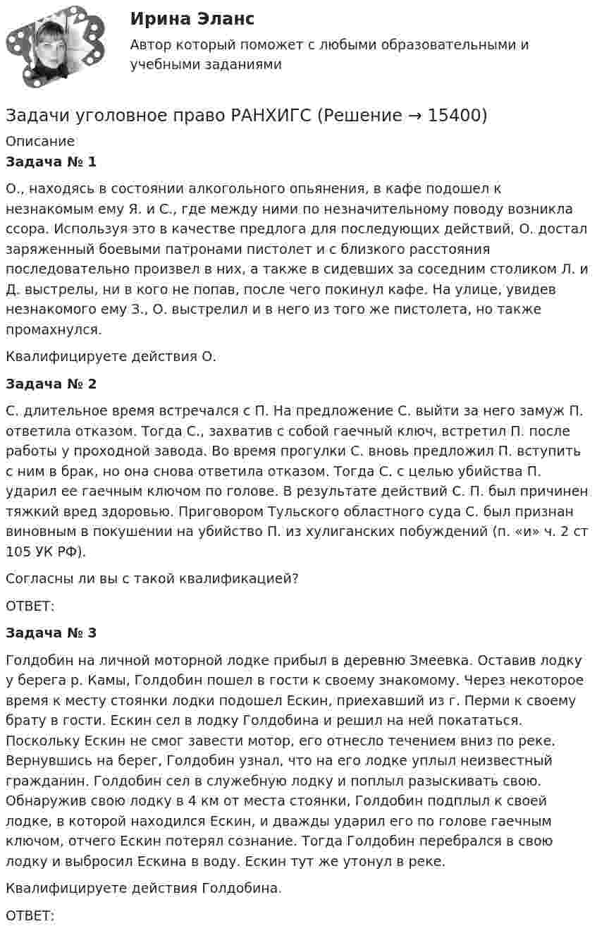     
          Описание
           Задача № 1	О., находясь в состоянии алкогольного опьянения, в кафе подошел к незнакомым ему Я. и С., где между ними по незначительному поводу возникла ссора. Используя это в качестве предлога для последующих действий, О. достал заряженный боевыми патронами пистолет и с близкого расстояния последовательно произвел в них, а также в сидевших за соседним столиком Л. и Д. выстрелы, ни в кого не попав, после чего покинул кафе. На улице, увидев незнакомого ему З., О. выстрелил и в него из того же пистолета, но также промахнулся. Квалифицируете действия О. Задача № 2	С. длительное время встречался с П. На предложение С. выйти за него замуж П. ответила отказом. Тогда С., захватив с собой гаечный ключ, встретил П. после работы у проходной завода. Во время прогулки С. вновь предложил П. вступить с ним в брак, но она снова ответила отказом. Тогда С. с целью убийства П. ударил ее гаечным ключом по  голове. В результате действий С. П. был причинен тяжкий вред здоровью. Приговором Тульского областного суда С. был признан виновным в покушении на убийство П. из хулиганских побуждений (п. «и» ч. 2 ст 105 УК РФ).	Согласны ли вы с такой квалификацией?	ОТВЕТ: Задача № 3	Голдобин на личной моторной лодке прибыл в деревню Змеевка. Оставив лодку у берега р. Камы, Голдобин пошел в гости к своему знакомому. Через некоторое время к месту стоянки лодки подошел Ескин, приехавший из г. Перми к своему брату в гости. Ескин сел в лодку Голдобина и решил на ней покататься. Поскольку Ескин не смог завести мотор, его отнесло течением вниз по реке. Вернувшись на берег, Голдобин узнал, что на его лодке уплыл неизвестный гражданин. Голдобин сел в служебную лодку и поплыл разыскивать свою. Обнаружив свою лодку в 4 км от места стоянки, Голдобин подплыл к своей лодке, в которой находился Ескин, и дважды ударил его по голове гаечным ключом, отчего Ескин потерял сознание. Тогда Голдобин перебрался в свою лодку и выбросил Ескина в воду. Ескин тут же утонул в реке. Квалифицируете действия Голдобина.	ОТВЕТ:  
            
            
            задачи уголовное право общая частьЗадачи уголовное право РАНХИГСЗадачи уголовное право - экзаменационный тест вариант 1, 3, 4, 5, 6, 7, 9, 10, 13, 14, 15Задачи уголовно исполнительное правоЗадачи Уголовно исполнительное правоЗадачи Уголовно исполнительное правоЗадачи Уголовный процессЗадачи Уголовное правоЗадачи Уголовное правоЗадачи Уголовное правоЗадачи Уголовное правоЗадачи Уголовное правоЗадачи Уголовное право Задачи (Уголовное право 3шт) Решение