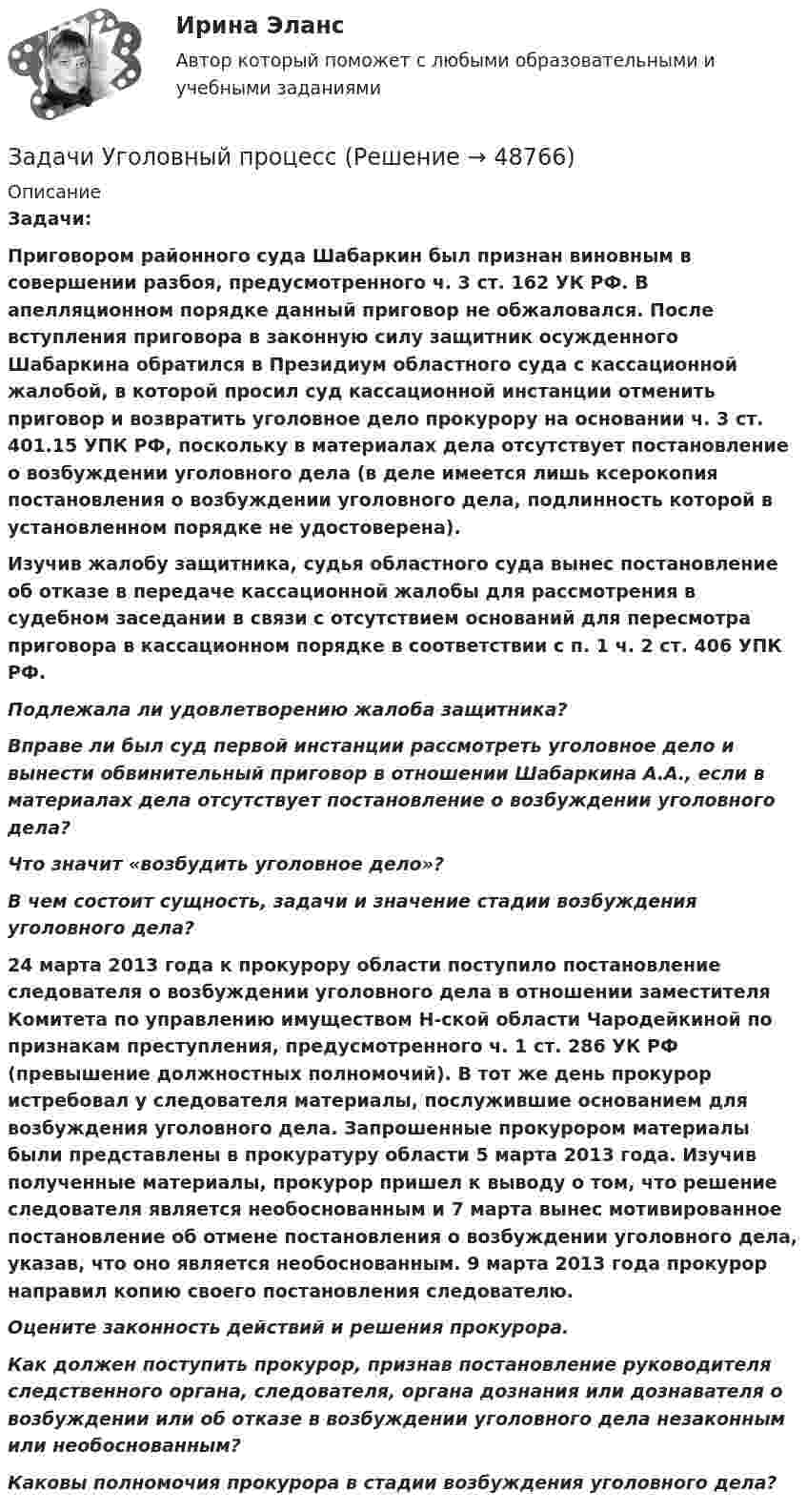      
            Описание
             Задачи: Приговором районного суда Шабаркин был признан виновным в совершении разбоя, предусмотренного ч. 3 ст. 162 УК РФ. В апелляционном порядке данный приговор не обжаловался. После вступления приговора в законную силу защитник осужденного Шабаркина обратился в Президиум областного суда с кассационной жалобой, в которой просил суд кассационной инстанции отменить приговор и возвратить уголовное дело прокурору на основании ч. 3 ст. 401.15 УПК РФ, поскольку в материалах дела отсутствует постановление о возбуждении уголовного дела (в деле имеется лишь ксерокопия постановления о возбуждении уголовного дела, подлинность которой в установленном порядке не удостоверена).  Изучив жалобу защитника, судья областного суда вынес постановление об отказе в передаче кассационной жалобы для рассмотрения в судебном заседании в связи с отсутствием оснований для пересмотра приговора в кассационном порядке в соответствии с п. 1 ч. 2 ст. 406 УПК РФ.  Подлежала ли удовлетворению жалоба защитника? Вправе ли был суд первой инстанции рассмотреть уголовное дело и вынести обвинительный приговор в отношении Шабаркина А.А., если в материалах дела отсутствует постановление о возбуждении уголовного дела? Что значит «возбудить уголовное дело»? В чем состоит сущность, задачи и значение стадии возбуждения уголовного дела?    24 марта 2013 года к прокурору области поступило постановление следователя о возбуждении уголовного дела в отношении заместителя Комитета по управлению имуществом Н-ской области Чародейкиной по признакам преступления, предусмотренного ч. 1 ст. 286 УК РФ (превышение должностных полномочий). В тот же день прокурор истребовал у следователя материалы, послужившие основанием для возбуждения уголовного дела. Запрошенные прокурором материалы были представлены в прокуратуру области 5 марта 2013 года. Изучив полученные материалы, прокурор пришел к выводу о том, что решение следователя является необоснованным и 7 марта вынес мотивированное постановление об отмене постановления о возбуждении уголовного дела, указав, что оно является необоснованным. 9 марта 2013 года прокурор направил копию своего постановления следователю. Оцените законность действий и решения прокурора.  Как должен поступить прокурор, признав постановление руководителя следственного органа, следователя, органа дознания или дознавателя о возбуждении или об отказе в возбуждении уголовного дела незаконным или необоснованным?  Каковы полномочия прокурора в стадии возбуждения уголовного дела?  
            
            
            Задачи Уголовный процессЗадачи Уголовный процессЗадачи УИК РФзадачи УК РФЗадачи УК РФЗадачи УК РФЗадачи УК РФзадачи уголовное право общая частьзадачи уголовное право общая частьЗадачи уголовное право РАНХИГСЗадачи уголовное право - экзаменационный тест вариант 1, 3, 4, 5, 6, 7, 9, 10, 13, 14, 15Задачи уголовно исполнительное правоЗадачи Уголовно исполнительное правоЗадачи Уголовно исполнительное право