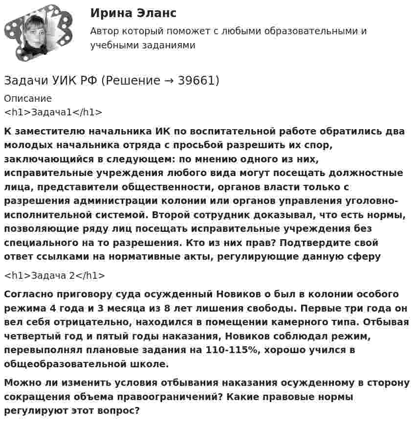      
          Описание
          <h1>Задача1</h1>   К заместителю начальника ИК по воспитательной работе обратились два молодых начальника отряда с просьбой разрешить их спор, заключающийся в следующем: по мнению одного из них, исправительные учреждения любого вида могут посещать должностные лица, представители общественности, органов власти только с разрешения администрации колонии или органов управления уголовно-исполнительной системой. Второй сотрудник доказывал, что есть нормы, позволяющие ряду лиц посещать исправительные учреждения без специального на то разрешения. Кто из них прав? Подтвердите свой ответ ссылками на нормативные акты, регулирующие данную сферу<h1>Задача 2</h1>   Согласно приговору  суда осужденный Новиков о был в колонии особого режима 4 года и 3 месяца из 8 лет лишения свободы.      Первые три года он вел себя отрицательно, находился в помещении камерного типа. Отбывая четвертый год и пятый годы наказания, Новиков соблюдал режим, перевыполнял плановые задания на 110-115%, хорошо учился в общеобразовательной школе.                Можно ли изменить условия отбывания наказания осужденному в сторону сокращения объема правоограничений? Какие правовые нормы регулируют этот вопрос?  
            
            
            Задачи Уголовный процессЗадачи УИК РФзадачи УК РФЗадачи УК РФЗадачи УК РФЗадачи УК РФЗадачи. УППзадачи уголовное право общая частьЗадачи уголовное право РАНХИГСЗадачи уголовное право - экзаменационный тест вариант 1, 3, 4, 5, 6, 7, 9, 10, 13, 14, 15Задачи уголовно исполнительное правоЗадачи Уголовно исполнительное правоЗадачи Уголовно исполнительное правоЗадачи Уголовный процесс