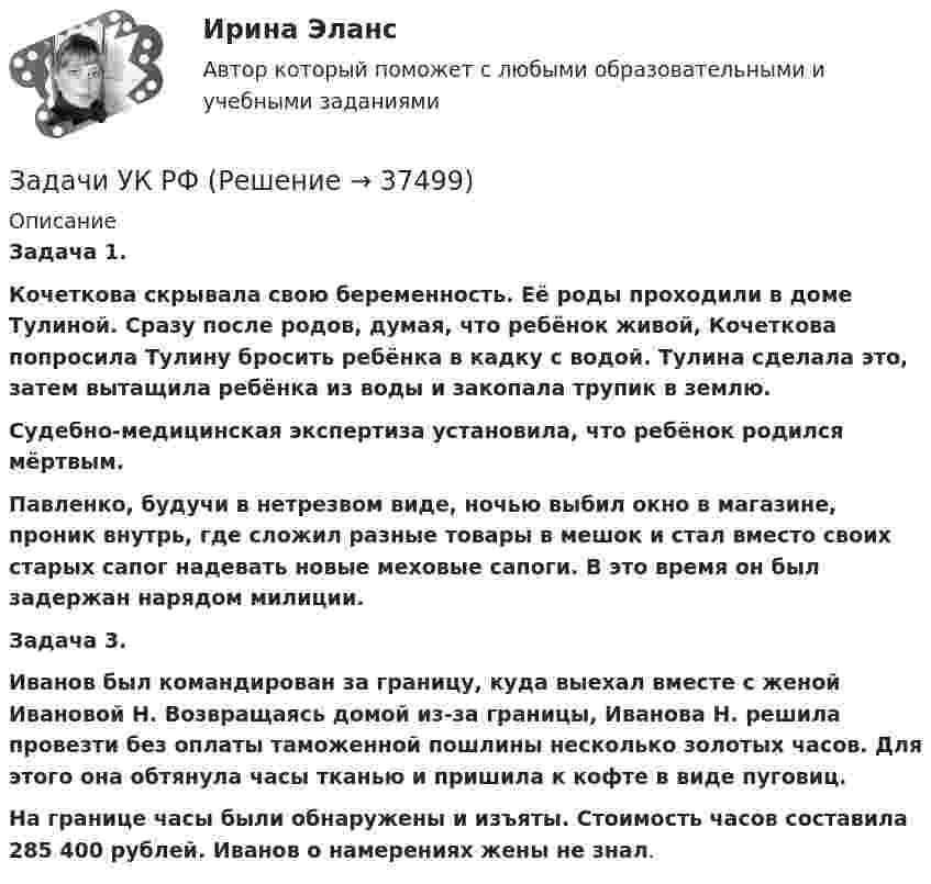      
          Описание
           Задача 1.   Кочеткова скрывала свою беременность. Её роды проходили в доме Тулиной. Сразу после родов, думая, что ребёнок живой, Кочеткова попросила Тулину бросить ребёнка в кадку с водой. Тулина сделала это, затем вытащила ребёнка из воды и закопала трупик в землю.  Судебно-медицинская экспертиза установила, что ребёнок родился мёртвым. Павленко, будучи в нетрезвом виде, ночью выбил окно в магазине, проник внутрь, где сложил разные товары в мешок и стал вместо своих старых сапог надевать новые меховые сапоги. В это время он был задержан нарядом милиции. Задача 3. Иванов был командирован за границу, куда выехал вместе с женой Ивановой Н. Возвращаясь домой из-за границы, Иванова Н. решила провезти без оплаты таможенной пошлины несколько золотых часов. Для этого она обтянула часы тканью и пришила к кофте в виде пуговиц.  На границе часы были обнаружены и изъяты. Стоимость часов составила 285 400 рублей. Иванов о намерениях жены не знал.  
            
            
            Задачи УК РФЗадачи УК РФЗадачи. УППЗадачи УП решениеЗадачи Участие прокурора в гражданском судопроизводствеЗадачи Участие прокурора в гражданском судопроизводствеЗадачи Участие прокурора в гражданском судопроизводствеЗадачи Уголовно исполнительное правоЗадачи Уголовно исполнительное правоЗадачи Уголовный процессЗадачи Уголовный процессЗадачи Уголовный процессЗадачи УИК РФзадачи УК РФ
