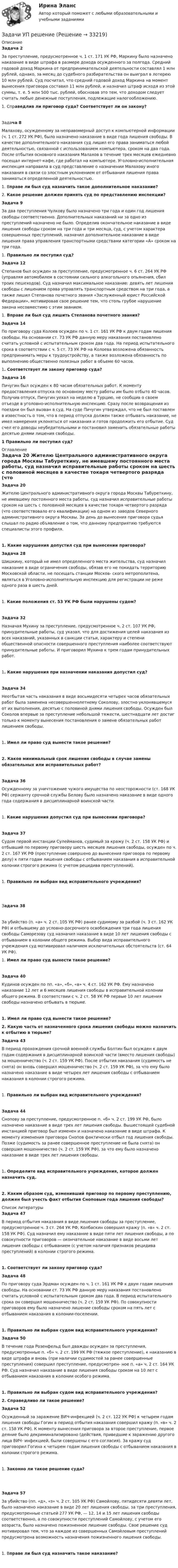    
          Описание
           Задача 2	За преступление, предусмотренное ч. 1 ст. 171 УК РФ, Маркину было назначено наказание в виде штрафа в размере дохода осужденного за полгода. Средний годовой доход Маркина от предпринимательской деятельности составлял 1 млн рублей, однако, за месяц до судебного разбирательства он выиграл в лотерею 10 млн рублей. Суд посчитал, что средний годовой доход Маркина на момент вынесения приговора составил 11 млн рублей, и назначил штраф исходя из этой суммы, т. е. 5 млн 500 тыс. рублей, обосновав это тем, что доходом следует считать любые денежные поступления, подлежащие налогообложению.1.   Справедлив ли приговор суда? Соответствует ли он закону?Задача 8	Малахову, осужденному за неправомерный доступ к компьютерной информации (ч. 1 ст. 272 УК РФ), было назначено наказание в виде года лишения свободы. В качестве дополнительного наказания суд лишил его права заниматься любой деятельностью, связанной с использованием компьютера, сроком на два года. После отбытия основного наказания Малахов в течение трех месяцев ежедневно посещал интернет-кафе, где работал на компьютере. Уголовно-исполнительная инспекция направила в суд представление о назначении Малахову иного наказания в связи со злостным уклонением от отбывания лишения права заниматься определенной деятельностью.1.   Вправе ли был суд назначить такое дополнительное наказание? 2.   Какое решение должен принять суд по представлению инспекции?Задача 9	За два преступления Чулкову было назначено три года и один год лишения свободы соответственно. Дополнительных наказаний ни за одно из преступлений назначено не было. Определив окончательное наказание в виде лишения свободы сроком на три года и три месяца, суд, с учетом характера совершенных преступлений, назначил дополнительное наказание в виде лишения права управления транспортными средствами категории «А» сроком на три года.1.   Правильно ли поступил суд? Задача 12	Степанов был осужден за преступление, предусмотренное ч. 6 ст. 264 УК РФ (управляя автомобилем в состоянии сильного алкогольного опьянения, сбил троих пешеходов). Суд назначил максимальное наказание: девять лет лишения свободы с лишением права управлять транспортным средством на три года, а также лишил Степанова почетного звания «Заслуженный юрист Российской Федерации», мотивировав свое решение тем, что столь грубое нарушение закона несовместимо с этим званием.1.   Вправе ли был суд лишить Степанова почетного звания? Задача 14	По приговору суда Колоев осужден по ч. 1 ст. 161 УК РФ к двум годам лишения свободы. На основании ст. 73 УК РФ данную меру наказания постановлено считать условной с испытательным сроком два года. На период испытательного срока в соответствии с ч. 5 ст. 73 УК РФ на Колоева возложена обязанность предпринимать меры к трудоустройству, а также возложена обязанность по выполнению общественно полезных работ в объеме 60 часов.1.   Соответствует ли закону приговор суда? Задача 16	Пичугин был осужден к 80 часам обязательных работ. К моменту предоставления отпуска по основному месту работы им было отбыто 40 часов. Получив отпуск, Пичугин уехал на неделю в Турцию, не сообщив о своем отъезде в уголовно-исполнительную инспекцию. Сразу после возвращения из поездки он был вызван в суд. На суде Пичугин утверждал, что не был поставлен в известность о том, что в период отпуска должен также отбывать наказание, не имел намерения уклоняться от наказания и готов продолжить его отбытие. Суд счел его доводы неубедительными и постановил заменить обязательные работы десятью днями лишения свободы.1  Правильно ли поступил суд? 
          Оглавление
           Задача 20	Жителю Центрального административного округа города Москвы Табуреткину, не имевшему постоянного места работы, суд назначил исправительные работы сроком на шесть с половиной месяцев в качестве токаря четвертого разряда (что соответствовало его квалификации) на одном из заводов Северного административного округа Москвы. За день до вынесения приговора судья слышал по радио объявление о том, что данному предприятию требуются специалисты этого профиля.1.   Какие нарушения допустил суд при вынесении приговора?  Задача 28	Шишкину, который не имел определенного места жительства, суд назначил наказание в виде ограничения свободы, обязав его не покидать территорию Московской области, не посещать станции Москов- ского метрополитена, являться в Уголовно-исполнительную инспекцию для регистрации не реже одного раза в шесть дней. 1.   Какие положения ст. 53 УК РФ были нарушены судом?   Задача 32	Назначая Мухину за преступление, предусмотренное ч. 2 ст. 107 УК РФ, принудительные работы, суд указал, что для достижения целей наказания из всех наказаний, указанных в санкции статьи, характеру и степени общественной опасности совершенного преступления наиболее соответствуют принудительные работы. И приговорил Мухина к трем годам принудительных работ.  1.   Какие нарушения при назначении наказания допустил суд?   Задача 34	Неотбытая часть наказания в виде восьмидесяти четырех часов обязательных работ была заменена несовершеннолетнему Соколову, злостно уклонявшемуся от их выполнения, десятью с половиной днями лишения свободы. Осужден был Соколов впервые за преступление небольшой тяжести, шестнадцати лет достиг только к моменту вынесения постановления о замене обязательных работ лишением свободы. 1.   Имел ли право суд вынести такое решение?  2.   Каков минимальный срок лишения свободы в случае замены обязательных или исправительных работ?   Задача 36	Осужденному за уничтожение чужого имущества по неосторожности (ст. 168 УК РФ) сержанту срочной службы Белову было назначено наказание в виде одного года содержания в дисциплинарной воинской части. 1.   Какие нарушения допустил суд при вынесении приговора?     Задача 37	Судом первой инстанции Сулейманов, судимый за кражу (ч. 2 ст. 158 УК РФ) и отбывший по первому приговору шесть месяцев лишения свободы, осужден по ч. 2 ст. 167 УК РФ (преступление совершено до вынесения приговора по первому делу) к пяти годам лишения свободы с отбыванием наказания в исправительной колонии строгого режима (с учетом рецидива преступлений). 1.   Правильно ли выбран вид исправительного учреждения?   Задача 38	За убийство (п. «а» ч. 2 ст. 105 УК РФ) ранее судимому за разбой (ч. 3 ст. 162 УК РФ) и отбывшему до условно-досрочного освобождения три года лишения свободы Саморезову суд назначил наказание в виде 10 лет лишения свободы с отбыванием в колонии общего режима. Выбор вида исправительного учреждения суд мотивировал наличием исключительных обстоятельств (ст. 64 УК РФ). 1.   Имел ли право суд вынести такое решение?   Задача 40	Кудинов осужден по пп. «а», «б», «в» ч. 4 ст. 162 УК РФ. Ему назначено наказание 12 лет и 6 месяцев лишения свободы в исправительной колонии общего режима. В соответствии с ч. 2 ст. 58 УК РФ первые 10 лет лишения свободы назначено отбывать в тюрьме. 1.   Имел ли право суд вынести такое решение?  2.   Какую часть от назначенного срока лишения свободы можно назначить к отбытию в тюрьме?   Задача 43	В период прохождения срочной военной службы Болтин был осужден к двум годам содержания в дисциплинарной воинской части (вместо лишения свободы) за мошенничество (ч. 2 ст. 159 УК РФ). После отбытия наказания (судимость не снята) он вновь совершил мошенничество (ч. 2 ст. 159 УК РФ), за что ему было назначено наказание в виде четырех лет лишения свободы с отбыванием наказания в колонии строгого режима.  1.   Правильно ли выбран вид исправительного учреждения?   Задача 44	Снопову за преступление, предусмотренное п. «б» ч. 2 ст. 199 УК РФ, было назначено наказание в виде трех лет лишения свободы. Вышестоящей судебной инстанцией приговор был изменен и назначено наказание в виде штрафа. К моменту изменения приговора Снопов фактически отбыл год лишения свободы. Позже (судимость за ранее совершенное преступление не была снята) он совершил мошенничество (ч. 2 ст. 159 УК РФ), за что ему было назначено наказание в виде трех лет лишения свободы.  1.   Определите вид исправительного учреждения, которое должен назначить суд.  2.   Каким образом суд, изменивший приговор по первому преступлению, должен был учесть факт отбытия Сноповым года лишения свободы? 
          Список литературы
           Задача 47	В период отбытия наказания в виде лишения свободы за преступление, предусмотренное ч. 3 ст. 264 УК РФ, Колбаскин совершил кражу (п. «в» ч. 2 ст. 158 УК РФ). Суд назначил ему наказание в виде пяти лет лишения свободы, а по совокупности приговоров — окончательное наказание в виде восьми лет лишения свободы с отбыванием (с учетом наличия признаков рецидива преступлений) в колонии строгого режима. 1.   Соответствует ли закону приговор суда?   Задача 48	По приговору суда Эрдман осужден по ч. 1 ст. 161 УК РФ к двум годам лишения свободы. На основании ст. 73 УК РФ данную меру наказания постановлено считать условной с испытательным сроком два года. В период испытательного срока он совершил мошенничество (ч. 2 ст. 159 УК РФ). По совокупности приговоров ему было назначено лишение свободы сроком на пять лет с отбыванием наказания в колонии-поселении. 1.   Правильно ли выбран судом вид исправительного учреждения?   Задача 50	В течение года Розенфельд был дважды осужден за преступления, предусмотренные п. «б» ч. 2 ст. 199 УК РФ (тяжкое преступление), к наказанию в виде штрафа и вновь (при наличии судимостей за ранее совершенные преступления) совершил преступление, предусмотрен- ное п. «а» ч. 2 ст. 164 УК РФ. Суд назначил наказание в виде лишения свободы сроком на 10 лет с отбыванием наказания в колонии особого режима. 1.   Правильно ли выбран судом вид исправительного учреждения?   2.   Справедливо ли такое решение?   Задача 52	Осужденный за заражение ВИЧ-инфекцией (ч. 2 ст. 122 УК РФ) к четырем годам лишения свободы Гогин в период отбытия наказания совершил кражу (п. «в» ч. 2 ст. 158 УК РФ). К моменту вынесения приговора за второе преступление, первое деяние было декриминализировано (действия, приведшие к заражению другого лица ВИЧ- инфекцией, были совершены с его согласия). За кражу суд приговорил Гогина к четырем годам лишения свободы с отбыванием наказания в колонии строгого режима. 1.   Законно ли такое решение суда?   Задача 57	За убийство (пп. «д», «з» ч. 2 ст. 105 УК РФ) Самойлову, пятидесяти девяти лет, было назначено наказание в виде 20 лет лишения свободы, за три преступления, предусмотренные статьей 277 УК РФ, — 12, 14 и 15 лет лишения свободы соответственно, а по совокупности преступлений Самойлову, с учетом его возраста, было назначено пожизненное лишение свободы. Свое решение суд мотивировал тем, что за каждое из совершенных Самойловым преступлений предусмотрена возможность назначения пожизненного лишения свободы. 1.   Вправе ли был суд назначить такое наказание?     
            
            
            Задачи. УППЗадачи УП решениеЗадачи Участие прокурора в гражданском судопроизводствеЗадачи Участие прокурора в гражданском судопроизводствеЗадачи Участие прокурора в гражданском судопроизводствеЗадачи учет ОС вар 4Задачи финанасы 3 штЗадачи Уголовный процессЗадачи Уголовный процессЗадачи Уголовный процессЗадачи УИК РФзадачи УК РФЗадачи УК РФЗадачи УК РФ