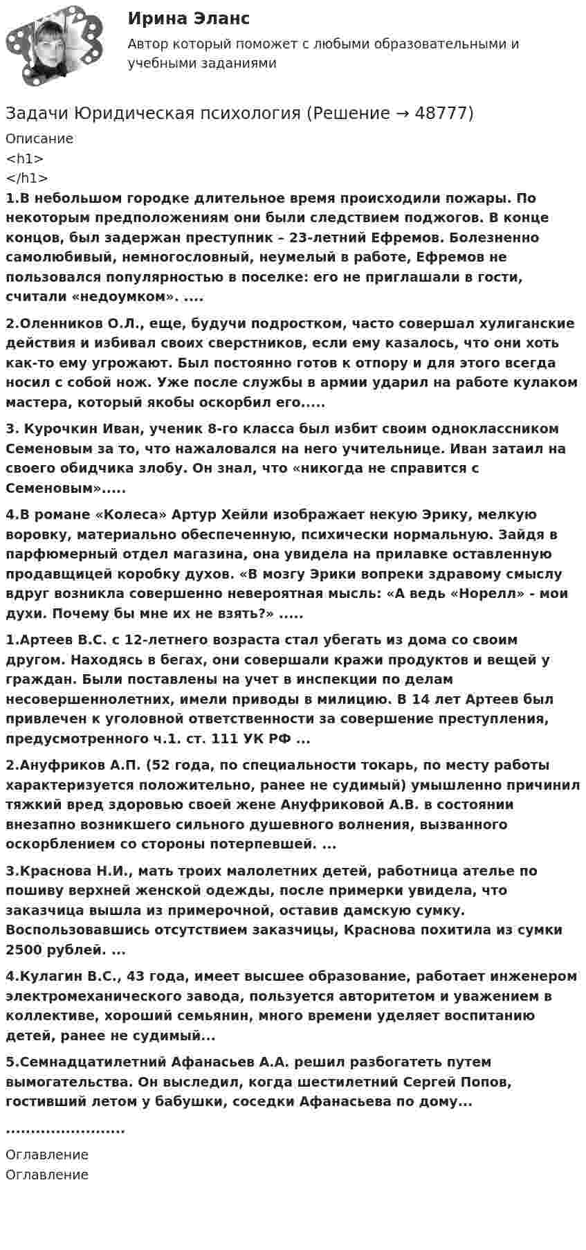      
            Описание
            <h1></h1> 1.В небольшом городке длительное время происходили пожары. По некоторым предположениям они были следствием поджогов. В конце концов, был задержан преступник – 23-летний Ефремов. Болезненно самолюбивый, немногословный, неумелый в работе, Ефремов не пользовался популярностью в поселке: его не приглашали в гости, считали «недоумком». .... 2.Оленников О.Л., еще, будучи подростком, часто совершал хулиганские действия и избивал своих сверстников, если ему казалось, что они хоть как-то ему угрожают. Был постоянно готов к отпору и для этого всегда носил с собой нож. Уже после службы в армии ударил на работе кулаком мастера, который якобы оскорбил его..... 3. Курочкин Иван, ученик 8-го класса был избит своим одноклассником Семеновым за то, что нажаловался на него учительнице. Иван затаил на своего обидчика злобу. Он знал, что «никогда не справится с Семеновым»..... 4.В романе «Колеса» Артур Хейли изображает некую Эрику, мелкую воровку, материально обеспеченную, психически нормальную. Зайдя в парфюмерный отдел магазина, она увидела на прилавке оставленную продавщицей коробку духов. «В мозгу Эрики вопреки здравому смыслу вдруг возникла совершенно невероятная мысль: «А ведь «Норелл» - мои духи. Почему бы мне их не взять?» .....1.Артеев В.С. с 12-летнего возраста стал убегать из дома со своим другом. Находясь в бегах, они совершали кражи продуктов и вещей у граждан. Были поставлены на учет в инспекции по делам несовершеннолетних, имели приводы в милицию. В 14 лет Артеев был привлечен к уголовной ответственности за совершение преступления, предусмотренного ч.1. ст. 111 УК РФ ...2.Ануфриков А.П. (52 года, по специальности токарь, по месту работы характеризуется положительно, ранее не судимый) умышленно причинил тяжкий вред здоровью своей жене Ануфриковой А.В. в состоянии внезапно возникшего сильного душевного волнения, вызванного оскорблением со стороны потерпевшей. ...3.Краснова Н.И., мать троих малолетних детей, работница ателье по пошиву верхней женской одежды, после примерки увидела, что заказчица вышла из примерочной, оставив дамскую сумку. Воспользовавшись отсутствием заказчицы, Краснова похитила из сумки 2500 рублей. ...4.Кулагин В.С., 43 года, имеет высшее образование, работает инженером электромеханического завода, пользуется авторитетом и уважением в коллективе, хороший семьянин, много времени уделяет воспитанию детей, ранее не судимый...5.Семнадцатилетний Афанасьев А.А. решил разбогатеть путем вымогательства. Он выследил, когда шестилетний Сергей Попов, гостивший летом у бабушки, соседки Афанасьева по дому........................... 
            Оглавление
            Оглавление     
            
            
            Задачи Юридическая психологияЗадачи Юридическая психологияЗадачка по юриспруденциизадачки по статистикеЗадачу по программированиюЗадач. фин. отч.задач. фин.отчетностьЗадачи экононмика 2 штЗадачи экононмика 4 штЗадачи экононмика 8 штЗадачи экэномика 2 штЗадачи Юридическая психологияЗадачи Юридическая психологияЗадачи Юридическая психология