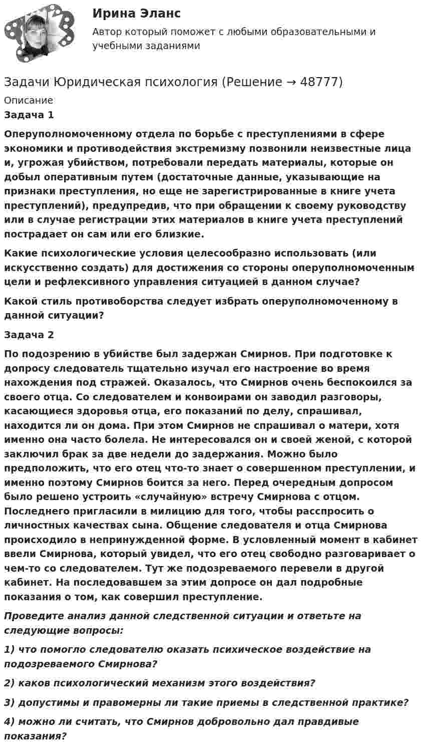      
            Описание
             Задача 1 Оперуполномоченному отдела по борьбе с преступлениями в сфере экономики и противодействия экстремизму позвонили неизвестные лица и, угрожая убийством, потребовали передать материалы, которые он добыл оперативным путем (достаточные данные, указывающие на признаки преступления, но еще не зарегистрированные в книге учета преступлений), предупредив, что при обращении к своему руководству или в случае регистрации этих материалов в книге учета преступлений пострадает он сам или его близкие. Какие психологические условия целесообразно использовать (или искусственно создать) для достижения со стороны оперуполномоченным цели и рефлексивного управления ситуацией в данном случае? Какой стиль противоборства следует избрать оперуполномоченному в данной ситуации? Задача 2 По подозрению в убийстве был задержан Смирнов. При подготовке к допросу следователь тщательно изучал его настроение во время нахождения под стражей. Оказалось, что Смирнов очень беспокоился за своего отца. Со следователем и конвоирами он заводил разговоры, касающиеся здоровья отца, его показаний по делу, спрашивал, находится ли он дома. При этом Смирнов не спрашивал о матери, хотя именно она часто болела. Не интересовался он и своей женой, с которой заключил брак за две недели до задержания. Можно было предположить, что его отец что-то знает о совершенном преступлении, и именно поэтому Смирнов боится за него. Перед очередным допросом было решено устроить «случайную» встречу Смирнова с отцом. Последнего пригласили в милицию для того, чтобы расспросить о личностных качествах сына. Общение следователя и отца Смирнова происходило в непринужденной форме. В условленный момент в кабинет ввели Смирнова, который увидел, что его отец свободно разговаривает о чем-то со следователем. Тут же подозреваемого перевели в другой кабинет. На последовавшем за этим допросе он дал подробные показания о том, как совершил преступление. Проведите анализ данной следственной ситуации и ответьте на следующие вопросы: 1) что помогло следователю оказать психическое воздействие на подозреваемого Смирнова? 2) каков психологический механизм этого воздействия? 3) допустимы и правомерны ли такие приемы в следственной практике? 4) можно ли считать, что Смирнов добровольно дал правдивые показания?   
            
            
            Задачи Юридическая психологияЗадачи Юридическая психологияЗадачи Юридическая психологияЗадачи Юридическая психологияЗадачка по юриспруденциизадачки по статистикеЗадачу по программированиюзадачи Экономическая оценка инвестицийЗадачи, экономический анализ, 5 вариант (финунивер, Департамент бизнес - аналитики)Задачи экононмика 2 штЗадачи экононмика 4 штЗадачи экононмика 8 штЗадачи экэномика 2 штЗадачи Юридическая психология