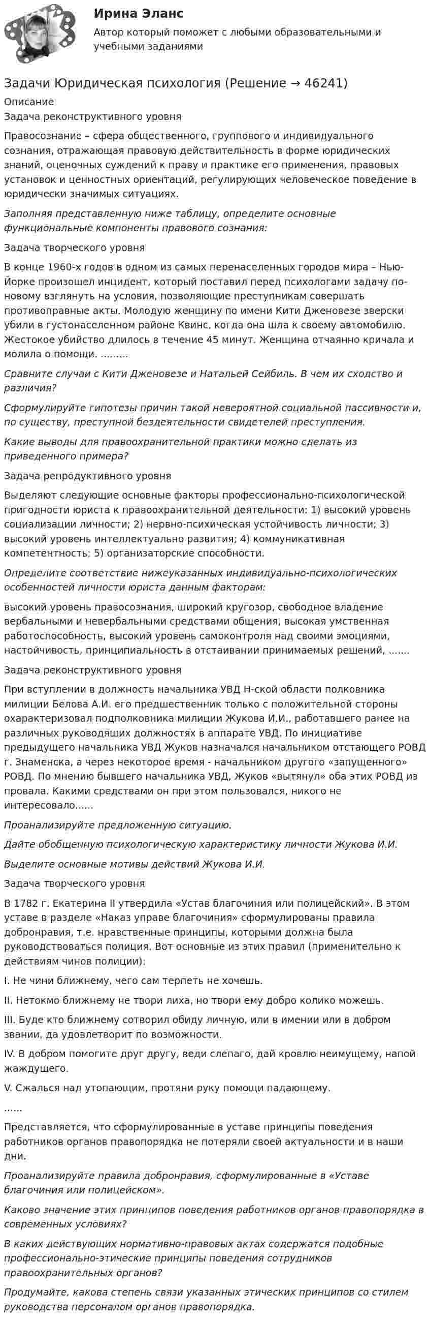     
            Описание
            	Задача реконструктивного уровня	Правосознание – сфера общественного, группового и индивидуального сознания, отражающая правовую действительность в форме юридических знаний, оценочных суждений к праву и практике его применения, правовых установок и ценностных ориентаций, регулирующих человеческое поведение в юридически значимых ситуациях.  Заполняя представленную ниже таблицу, определите основные функциональные компоненты правового сознания:	Задача творческого уровня	В конце 1960-х годов в одном из самых перенаселенных городов мира – Нью-Йорке произошел инцидент, который поставил перед психологами задачу по-новому взглянуть на условия, позволяющие преступникам совершать противоправные акты. Молодую женщину по имени Кити Дженовезе зверски убили в густонаселенном районе Квинс, когда она шла к своему автомобилю. Жестокое убийство длилось в течение 45 минут. Женщина отчаянно кричала и молила о помощи. ......... Сравните случаи с Кити Дженовезе и Натальей Сейбиль. В чем их сходство и различия?  Сформулируйте гипотезы причин такой невероятной социальной пассивности и, по существу, преступной бездеятельности свидетелей преступления. Какие выводы для правоохранительной практики можно сделать из приведенного примера?	Задача репродуктивного уровня	Выделяют следующие основные факторы профессионально-психологической пригодности юриста к правоохранительной деятельности: 1) высокий уровень социализации личности; 2) нервно-психическая устойчивость личности; 3) высокий уровень интеллектуально развития; 4) коммуникативная компетентность; 5) организаторские способности.  Определите соответствие нижеуказанных индивидуально-психологических особенностей личности юриста данным факторам:	высокий уровень правосознания, широкий кругозор, свободное владение вербальными и невербальными средствами общения, высокая умственная работоспособность, высокий уровень самоконтроля над своими эмоциями, настойчивость, принципиальность в отстаивании принимаемых решений, .......	Задача реконструктивного уровня	При вступлении в должность начальника УВД Н-ской области полковника милиции Белова А.И. его предшественник только с положительной стороны охарактеризовал подполковника милиции Жукова И.И., работавшего ранее на различных руководящих должностях в аппарате УВД. По инициативе предыдущего начальника УВД Жуков назначался начальником отстающего РОВД г. Знаменска, а через некоторое время - начальником другого «запущенного» РОВД. По мнению бывшего начальника УВД, Жуков «вытянул» оба этих РОВД из провала. Какими средствами он при этом пользовался, никого не интересовало...... Проанализируйте предложенную ситуацию.  Дайте обобщенную психологическую характеристику личности Жукова И.И.  Выделите основные мотивы действий Жукова И.И.	Задача творческого уровня	В 1782 г. Екатерина II утвердила «Устав благочиния или полицейский». В этом уставе в разделе «Наказ управе благочиния» сформулированы правила добронравия, т.е. нравственные принципы, которыми должна была руководствоваться полиция. Вот основные из этих правил (применительно к действиям чинов полиции):	I. Не чини ближнему, чего сам терпеть не хочешь.	II. Нетокмо ближнему не твори лиха, но твори ему добро колико можешь.	III. Буде кто ближнему сотворил обиду личную, или в имении или в добром звании, да удовлетворит по возможности.	IV. В добром помогите друг другу, веди слепаго, дай кровлю неимущему, напой жаждущего.	V. Сжалься над утопающим, протяни руку помощи падающему.	......	Представляется, что сформулированные в уставе принципы поведения работников органов правопорядка не потеряли своей актуальности и в наши дни.  Проанализируйте правила добронравия, сформулированные в «Уставе благочиния или полицейском».  Каково значение этих принципов поведения работников органов правопорядка в современных условиях? В каких действующих нормативно-правовых актах содержатся подобные профессионально-этические принципы поведения сотрудников правоохранительных органов? Продумайте, какова степень связи указанных этических принципов со стилем руководства персоналом органов правопорядка.  
            
            
            Задачи Юридическая психологияЗадачи Юридическая психологияЗадачи Юридическая психологияЗадачи Юридическая психологияЗадачи Юридическая психологияЗадачка по юриспруденциизадачки по статистикезадачи. экономика труда. Рассчитайте индивидуальную и коллективную сдельные расценку за 1 000 рубзадачи Экономическая оценка инвестицийЗадачи, экономический анализ, 5 вариант (финунивер, Департамент бизнес - аналитики)Задачи экононмика 2 штЗадачи экононмика 4 штЗадачи экононмика 8 штЗадачи экэномика 2 шт