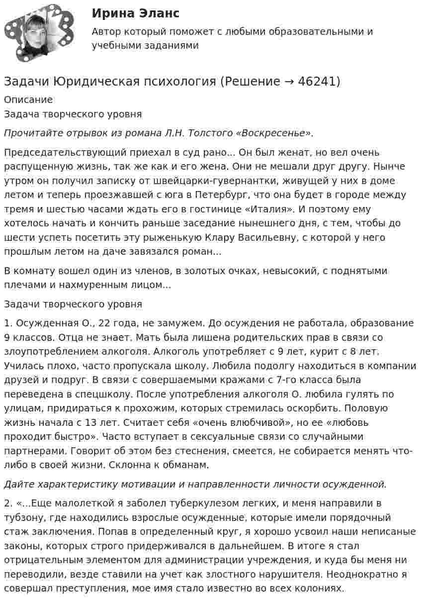      
            Описание
            	Задача творческого уровня Прочитайте отрывок из романа Л.Н. Толстого «Воскресенье». 	Председательствующий приехал в суд рано... Он был женат, но вел очень распущенную жизнь, так же как и его жена. Они не мешали друг другу. Нынче утром он получил записку от швейцарки-гувернантки, живущей у них в доме летом и теперь проезжавшей с юга в Петербург, что она будет в городе между тремя и шестью часами ждать его в гостинице «Италия». И поэтому ему хотелось начать и кончить раньше заседание нынешнего дня, с тем, чтобы до шести успеть посе­тить эту рыженькую Клару Васильевну, с которой у него прошлым летом на даче завязался роман...	В комнату вошел один из членов, в золотых очках, невысокий, с поднятыми плечами и нахмуренным лицом... Задачи творческого уровня	1. Осужденная О., 22 года, не замужем. До осуждения не работала, образование 9 классов. Отца не знает. Мать была лишена родительских прав в связи со злоупотреблением алкоголя. Алкоголь употребляет с 9 лет, курит с 8 лет. Училась плохо, часто пропускала школу. Любила подолгу находиться в компании друзей и подруг. В связи с совершаемыми кражами с 7-го класса была переведена в спецшколу. После употребления алкоголя О. любила гулять по улицам, придираться к прохожим, которых стремилась оскорбить. Половую жизнь начала с 13 лет. Считает себя «очень влюбчивой», но ее «любовь проходит быстро». Часто вступает в сексуальные связи со случайными партнерами. Говорит об этом без стеснения, смеется, не собирается менять что-либо в своей жизни. Склонна к обманам. Дайте характеристику мотивации и направленности личности осужденной. 	2. «...Еще малолеткой я заболел туберкулезом легких, и меня направили в тубзону, где находились взрослые осужденные, которые имели порядочный стаж заключения. Попав в определенный круг, я хорошо усвоил наши неписаные законы, которых строго придерживался в дальнейшем. В итоге я стал отрицательным элементом для администрации учреждения, и куда бы меня ни переводили, везде ставили на учет как злостного нарушителя. Неоднократно я совершал преступления, мое имя стало известно во всех колониях.   
            
            
            Задачи экэномика 2 штЗадачи Юридическая психологияЗадачи Юридическая психологияЗадачи Юридическая психологияЗадачи Юридическая психологияЗадачи Юридическая психологияЗадачи Юридическая психологиязадачи_экономика трудаЗадачи экономика труда 5 штзадачи. экономика труда. Рассчитайте индивидуальную и коллективную сдельные расценку за 1 000 рубзадачи Экономическая оценка инвестицийЗадачи, экономический анализ, 5 вариант (финунивер, Департамент бизнес - аналитики)Задачи экононмика 2 штЗадачи экононмика 4 шт