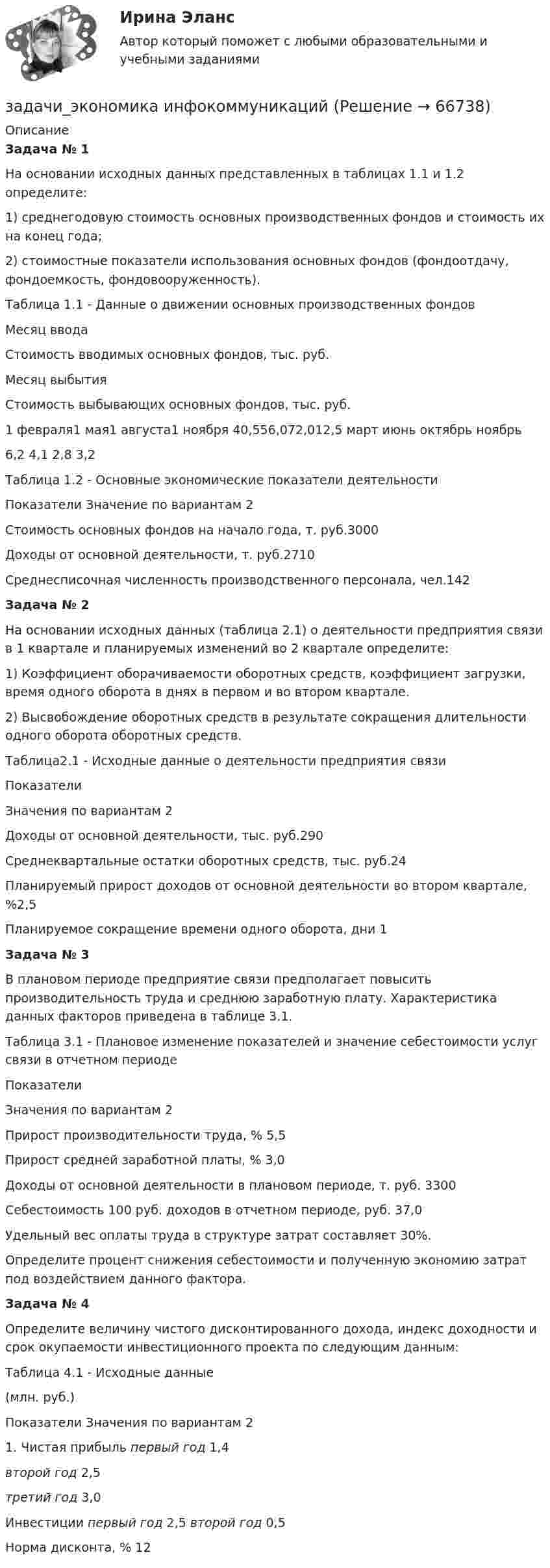     
            Описание
            Задача № 1	 	На основании исходных данных представленных в таблицах 1.1 и 1.2 определите:	1)              среднегодовую стоимость основных производственных фондов и стоимость их на конец года;	2)              стоимостные показатели использования основных фондов (фондоотдачу, фондоемкость, фондовооруженность).	Таблица 1.1 - Данные о движении основных производственных фондов  Месяц  ввода Стоимость вводимых основных фондов, тыс. руб. Месяц выбытия Стоимость выбывающих основных фондов, тыс. руб.   1 февраля1 мая1 августа1 ноября 40,556,072,012,5 март июнь октябрь ноябрь 6,2 4,1 2,8 3,2  	 	Таблица 1.2 - Основные экономические показатели деятельности  Показатели Значение по вариантам 2    Стоимость основных фондов на начало года, т. руб.3000     Доходы от основной деятельности, т. руб.2710     Среднесписочная численность производственного персонала, чел.142 Задача № 2	 	На основании исходных данных (таблица 2.1) о деятельности предприятия связи в 1 квартале и планируемых изменений во 2 квартале определите:	1) Коэффициент оборачиваемости оборотных средств, коэффициент загрузки, время одного оборота в днях в первом и во втором квартале.	2) Высвобождение оборотных средств в результате сокращения длительности одного оборота оборотных средств.	 	Таблица2.1 - Исходные данные о деятельности предприятия связи    Показатели Значения по вариантам 2   Доходы от основной деятельности, тыс. руб.290    Среднеквартальные остатки оборотных средств, тыс. руб.24    Планируемый прирост доходов от основной деятельности во втором квартале, %2,5   Планируемое сокращение времени одного оборота, дни 1 Задача № 3	 	В плановом периоде предприятие связи предполагает повысить производительность труда и среднюю заработную плату. Характеристика данных факторов приведена в таблице 3.1.	Таблица 3.1 - Плановое изменение показателей и значение себестоимости услуг связи в отчетном периоде  Показатели Значения по вариантам 2    Прирост производительности труда, %  5,5    Прирост средней заработной платы, % 3,0    Доходы от основной деятельности в плановом периоде, т. руб. 3300    Себестоимость 100 руб. доходов в отчетном периоде, руб. 37,0 	Удельный вес оплаты труда в структуре затрат составляет 30%.	Определите процент снижения себестоимости и полученную экономию затрат под воздействием данного фактора. Задача № 4	 	Определите величину чистого дисконтированного дохода, индекс доходности и срок окупаемости инвестиционного проекта по следующим данным:Таблица 4.1 - Исходные данные(млн. руб.)  Показатели Значения по вариантам    2   1.     Чистая прибыль    первый год 1,4 второй год 2,5 третий год 3,0    Инвестиции   первый год 2,5    второй год 0,5    Норма дисконта, % 12   
            
            
            Задачи экономика, инвестиции 2 штзадачи_экономика инфокоммуникацийзадачи экономика предприятияЗадачи экономика предприятия 10 штЗадачи экономика предприятия 10 штЗадачи экономика предприятия 3 штЗадачи экономика предприятия 3 штЗадачи экономика 8 штЗадачи экономика 8 штЗадачи экономика 8 штЗадачи экономика 8 штЗадачи экономика 8 штЗадачи экономика 8 штЗадачи экономика 8 шт