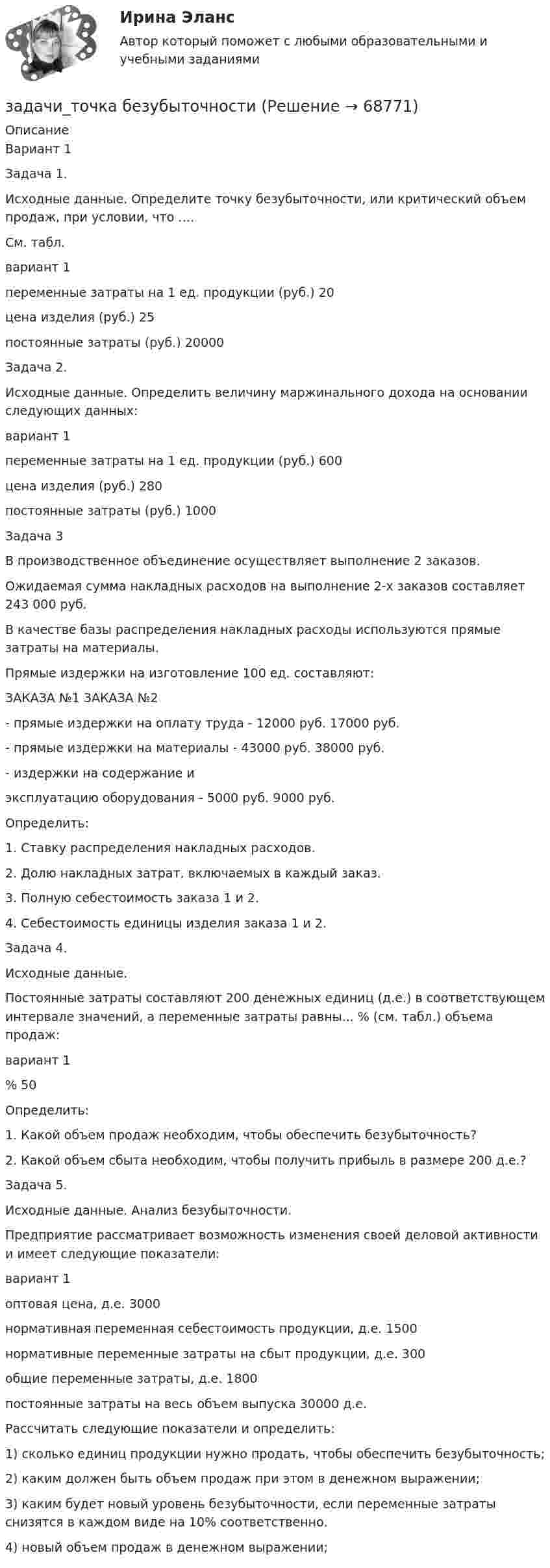     
            Описание
            	Вариант 1	Задача 1.	Исходные данные. Определите точку безубыточности, или критический объем продаж, при условии, что ….	См. табл.  вариант  1    переменные затраты на 1 ед. продукции (руб.) 20   цена изделия (руб.) 25    постоянные затраты (руб.) 20000 	 	Задача 2.	Исходные данные. Определить величину маржинального дохода на основании следующих данных:  вариант  1   переменные затраты на 1 ед. продукции (руб.) 600    цена изделия (руб.) 280    постоянные затраты (руб.) 1000   	 Задача 3	В производственное объединение осуществляет выполнение 2 заказов.	Ожидаемая сумма накладных расходов на выполнение 2-х заказов составляет 243 000 руб.	В качестве базы распределения накладных расходы используются прямые затраты на материалы.	Прямые издержки на изготовление 100 ед. составляют:	                                                              ЗАКАЗА №1             ЗАКАЗА №2	- прямые издержки на оплату труда - 12000 руб.                     17000 руб.	- прямые издержки на материалы -     43000 руб.                     38000 руб.	- издержки на содержание и	эксплуатацию оборудования -              5000 руб.                      9000 руб.	Определить:	1. Ставку распределения накладных расходов.	2. Долю накладных затрат, включаемых в каждый заказ.	3. Полную себестоимость заказа 1 и 2.	4. Себестоимость единицы изделия заказа 1 и 2. 	Задача 4.	Исходные данные.	Постоянные затраты составляют 200 денежных единиц (д.е.) в соответствующем интервале значений, а переменные затраты равны... % (см. табл.) объема продаж:  вариант  1   % 50 	Определить:	1. Какой объем продаж необходим, чтобы обеспечить безубыточность?	2. Какой объем сбыта необходим, чтобы получить прибыль в размере 200 д.е.? 	Задача 5.	Исходные данные. Анализ безубыточности.	Предприятие рассматривает возможность изменения своей деловой активности и имеет следующие показатели:  вариант  1    оптовая цена, д.е. 3000    нормативная переменная себестоимость продукции, д.е. 1500    нормативные переменные затраты на сбыт продукции, д.е. 300    общие переменные затраты, д.е. 1800    постоянные затраты на весь объем выпуска 30000 д.е.  	 	Рассчитать следующие показатели и определить:	1) сколько единиц продукции нужно продать, чтобы обеспечить безубыточность;	2) каким должен быть объем продаж при этом в денежном выражении;	3) каким будет новый уровень безубыточности, если переменные затраты снизятся в каждом виде на 10% соответственно.	4) новый объем продаж в денежном выражении;    
            
            
            Задачи + тест Гражданское правозадачи_точка безубыточностиЗадачи. Трудовое. Дубинина обратилась в суд с иском к Хасанову об установлении отцовства.задачи трудовое правоЗадачи трудовое правоЗадачи Трудовое правоЗадачи Трудовое правоЗадачи с полным решениемЗадачи Суд медицинаЗадачи Суд медицинаЗадачи Суд медицинаЗадачи Суд. медициназадачи тайм менеджмент Задачи Теория доказательств