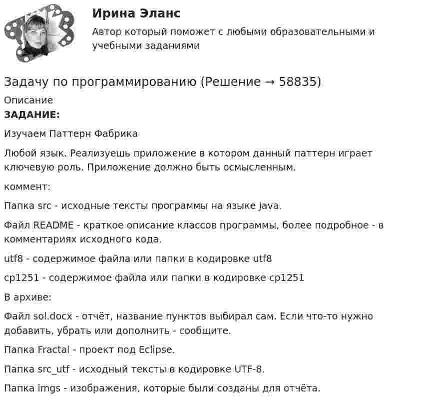      
            Описание
            ЗАДАНИЕ:Изучаем Паттерн ФабрикаЛюбой язык. Реализуешь приложение в котором данный паттерн играет ключевую роль. Приложение должно быть осмысленным.коммент:Папка src - исходные тексты программы на языке Java.Файл README - краткое описание классов программы, более подробное - в комментариях исходного кода.utf8 - содержимое файла или папки в кодировке utf8cp1251 - содержимое файла или папки в кодировке cp1251В архиве:Файл sol.docx - отчёт, название пунктов выбирал сам. Если что-то нужно добавить, убрать или дополнить - сообщите.Папка Fractal - проект под Eclipse.Папка src_utf - исходный тексты в кодировке UTF-8.Папка imgs - изображения, которые были созданы для отчёта.   
            
            
            задачки по статистикеЗадачу по программированиюЗадач. фин. отч.задач. фин.отчетностьЗадержка дыхания на фоне глубокого вдоха в покое равная 35 секундам для 27-летней женщины будет считатьсяЗадержка дыхания на фоне глубокого вдоха в покое равная 50 секундам для 16-летнего юноши будет считатьсяЗадержка дыхания на фоне глубокого вдоха в покое равная 56 секундам для 16-летней девушки будет считатьсяЗадачи экэномика 2 штЗадачи Юридическая психологияЗадачи Юридическая психологияЗадачи Юридическая психологияЗадачи Юридическая психологияЗадачи Юридическая психологияЗадачи Юридическая психология