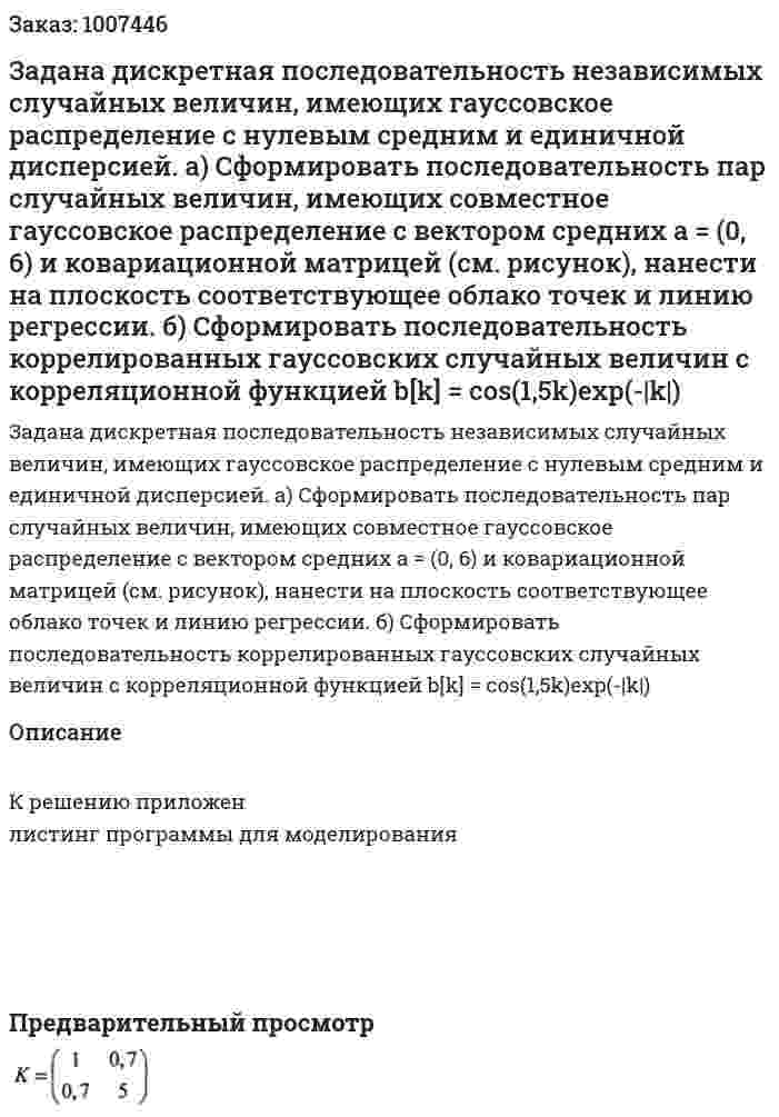Задана дискретная последовательность независимых случайных величин, имеющих гауссовское распределение с нулевым средним и единичной дисперсией.  а) Сформировать последовательность пар случайных величин, имеющих совместное гауссовское распределение с вектором средних а = (0, 6) и ковариационной матрицей (см. рисунок), нанести на плоскость соответствующее облако точек и линию регрессии.  б) Сформировать последовательность коррелированных гауссовских случайных величин с корреляционной функцией  b[k] = cos(1,5k)exp(-|k|) 