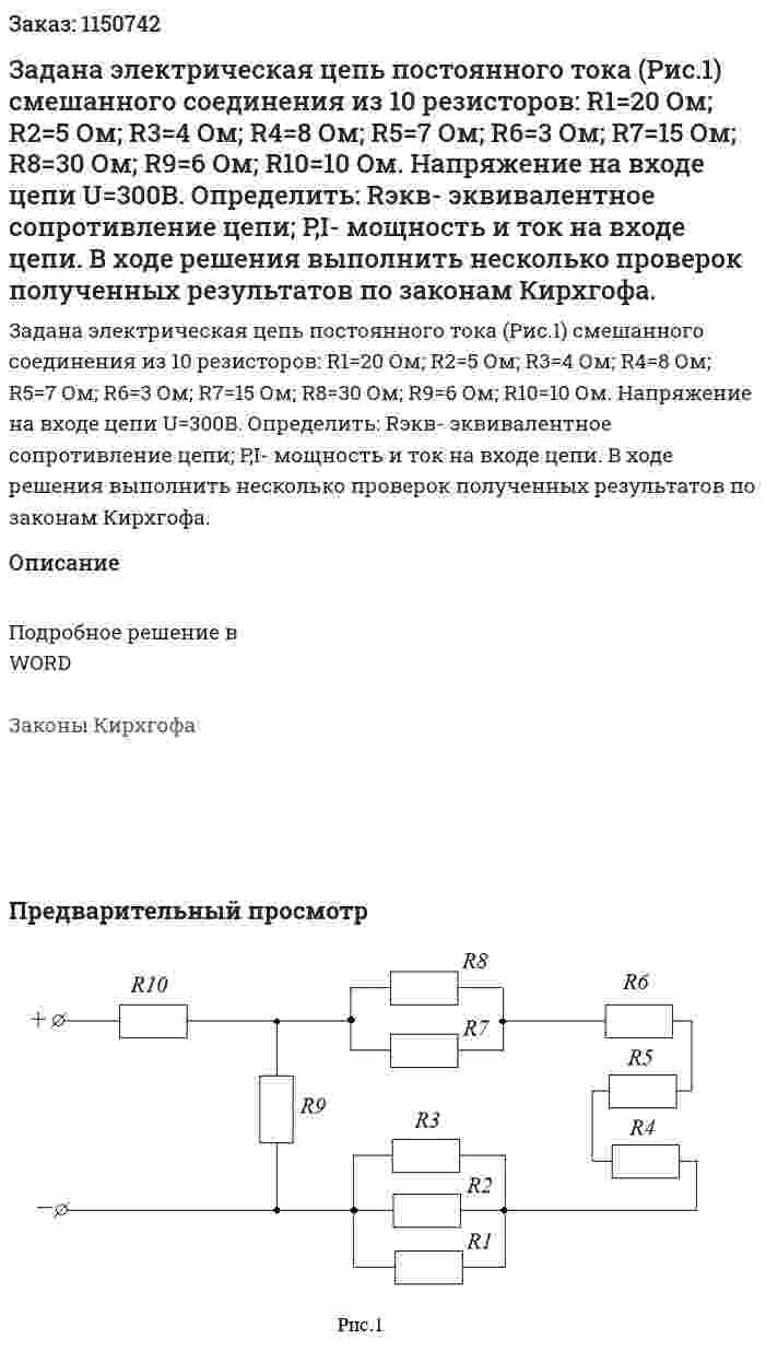 Задана электрическая цепь постоянного тока (Рис.1) смешанного соединения из 10 резисторов: R1=20 Ом; R2=5 Ом; R3=4 Ом; R4=8 Ом; R5=7 Ом; R6=3 Ом; R7=15 Ом; R8=30 Ом; R9=6 Ом; R10=10 Ом. Напряжение на входе цепи U=300B. Определить:  Rэкв- эквивалентное сопротивление цепи; P,I- мощность и ток на входе цепи. В ходе решения выполнить несколько проверок полученных результатов по законам Кирхгофа. 