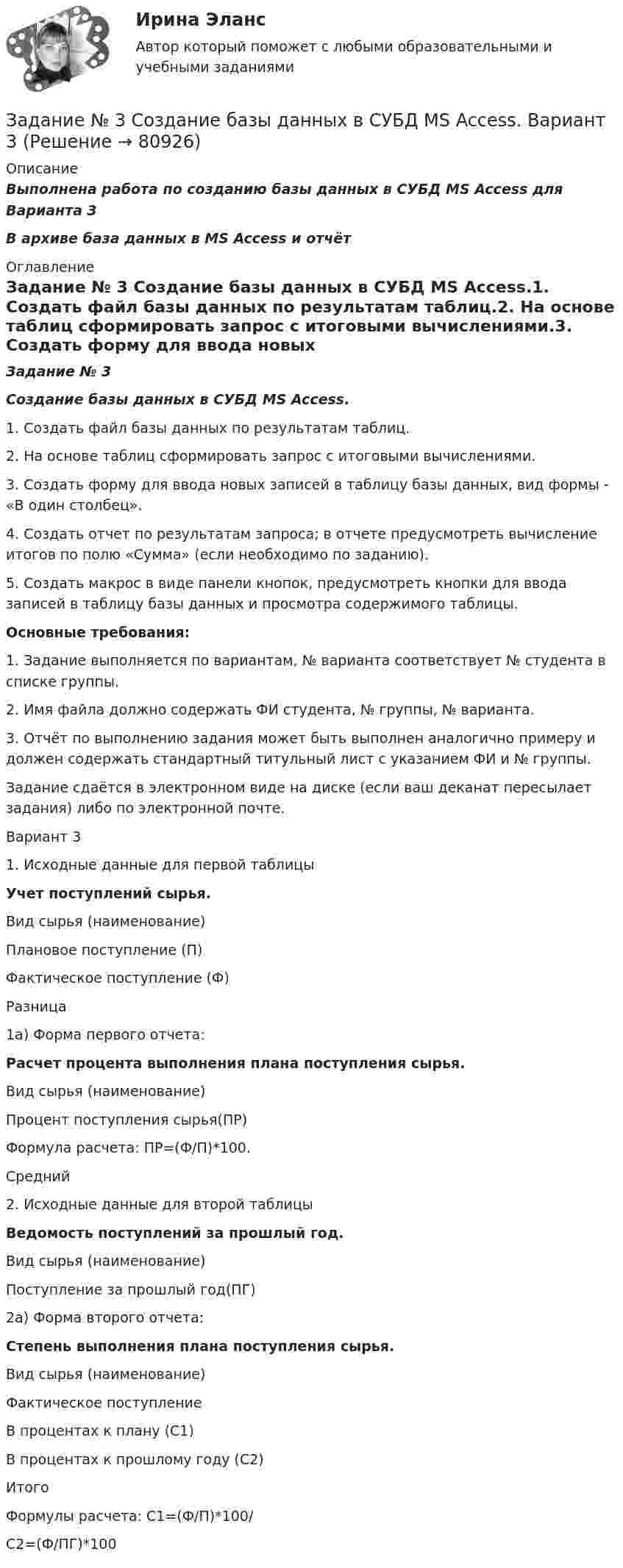     
            Описание
            Выполнена работа по созданию базы данных в СУБД MS Access для Варианта 3В архиве база данных в MS Access и отчёт 
            Оглавление
            Задание № 3 Создание базы данных в СУБД MS Access.1. Создать файл базы данных по результатам таблиц.2. На основе таблиц  сформировать  запрос  с   итоговыми  вычислениями.3. Создать форму для ввода новых записей в таблицу базы данных, вид формы - «В один столбец».4.  Создать  отчет по результатам  запроса;  в отчете предусмотреть вычисление итогов по полю «Сумма» (если необходимо по заданию).5. Создать макрос в виде панели кнопок, предусмотреть кнопки для вво­да записей в таблицу базы данных и просмотра содержимого таблицы.Основные требования:1.    Задание выполняется по вариантам, № варианта соответствует № студента в списке группы.2.    Имя файла должно содержать ФИ студента, № группы, № варианта.3.    Отчёт по выполнению задания может быть выполнен аналогично примеру и должен содержать стандартный титульный лист с указанием ФИ и № группы.Задание сдаётся в электронном виде на диске (если ваш деканат пересылает задания) либо по электронной почте.	Вариант 31. Исходные данные для первой таблицыУчет поступлений сырья. Вид сырья (наименование) Плановое поступление (П) Фактическое поступление (Ф) Разница 1а) Форма первого отчета:Расчет процента выполнения плана поступления сырья. Вид сырья (наименование) Процент поступления сырья(ПР) Формула расчета: ПР=(Ф/П)*100.Средний2. Исходные данные для второй таблицыВедомость поступлений за прошлый год.Вид сырья (наименование)Поступление за прошлый год(ПГ)2а) Форма второго отчета:Степень выполнения плана поступления сырья. Вид сырья (наименование)Фактическое поступлениеВ процентах к плану (С1)В процентах к прошлому году (С2)ИтогоФормулы расчета: С1=(Ф/П)*100/ C2=(Ф/ПГ)*100  
            
            
            Задание №3 Работник одного из планово-экономических отделов ООО «ХХХ» постоянно опаздывал на работу. Руководитель отдела неоднократно со стороны сотрудников слышал нарекания, что он мягок по отношению к нарушителю трудовойЗадание № 3  Создание базы данных в СУБД MS Access. Вариант 3Задание №3. Тема 3 Экспертиза качества непродовольственных товаров. Идентификация непродовольственных товаровЗадание №3. Тема 3.  Экспертиза качества непродовольственных товаров.  Идентификация непродовольственных товаров  3.1.Решите ситуационную задачу, используя предложенную методику: Задание № 3. Тема «Подтверждение соответствия». 1) Изучить ГОСТ Р 54008-2010 «Оценка соответствия. Схемы декларирования соответствия» и описать схемы, предлагаемые техническими регламентами, изученными в задании № 1 (таблица 2).ЗАДАНИЕ №  4. РАСЧЁТ СЖАТЫХ СТЕРЖНЕЙ НА УСТОЙЧИВОСТЬЗадание № 4. Тема «Метрология». Решите следующие задачи: 1) Торговое предприятие планирует закупать несколько наименований импортного пива от европейского производителя по следующим ценам: «House» - 85 руб. за 1 пинту (британскую); «Cherry beer» - 355 руб. за 1 галлон (британский);Задание № 2 Пушев и Турчак на автомашине последнего похитили 8-летнего Гоголева. Они требовали у его отца 10 миллионов рублей. Гоголев позвонил домой и через два дня его отец отдал им обозначенную сумму. После этого, решив скрыть совершенные преступления, Пушев и Турчак убили отца и сына.Задание №2. Тема 1 «Теоретические основы товарного менеджмента. Категорийный менеджмент. Формирование и управление ассортиментом товаров»».Задание №2 ЭкономикаЗадание№3 Вариант 1 Вычислить определенный интеграл от функции f(x) на промежутке [a, b] методом прямоугольников. f(x) = 2sin x cos x + sin x, a = 0, b = 1, число разбиений n = 10; 40; 160; 640. F(x) = sin2x – cos x.Задание № 3 Калькулирование себестоимости добычи нефти и газа Особенности технологического процесса Производственный процесс добычи нефти и газа включает работы по извлечению из недр земли полезных ископаемых;ЗАДАНИЕ №3 КВАЛИФИКАЦИОННОГО ЭКЗАМЕНА по профессиональному модулю ПМ 03. «Выполнение работ по должности служащего «Агент банка»Задание № 3 Письменно ответьте на вопросы: 1. Дайте определение понятию «экология». 2. Что изучает общая и частная экология? 3. Перечислите структуру современной экологии. 4. Перечислите глобальные проблемы экологии.