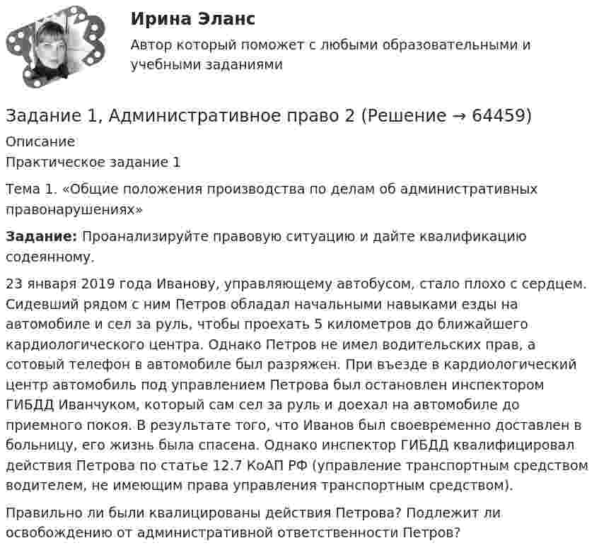      
            Описание
            Практическое задание 1	Тема  1. «Общие положения производства по делам об административных правонарушениях» Задание: Проанализируйте правовую ситуацию и дайте квалификацию содеянному. 	23 января 2019 года Иванову, управляющему автобусом, стало плохо с сердцем. Сидевший рядом с ним Петров обладал начальными навыками езды на автомобиле и сел за руль, чтобы проехать 5 километров до ближайшего кардиологического центра. Однако Петров не имел водительских прав, а сотовый телефон в автомобиле был разряжен. При въезде в кардиологический центр автомобиль под управлением Петрова был остановлен инспектором ГИБДД Иванчуком, который сам сел за руль и доехал на автомобиле до приемного покоя. В результате того, что Иванов был своевременно доставлен в больницу, его жизнь была спасена. Однако инспектор ГИБДД квалифицировал действия Петрова по статье 12.7 КоАП РФ (управление транспортным средством водителем, не имеющим права управления транспортным средством). 	Правильно ли были квалицированы действия Петрова? Подлежит ли освобождению от административной ответственности Петров?   
            
            
            Задание 1, Административное право 1Задание 1, Административное право 2Задание 1. Актуализация организационно-распорядительных документовЗадание 1 Акционерное общество «Горизонт» (правообладатель) обратилось в арбитражный суд с иском к индивидуальному предпринимателю о взыскании суммы компенсации за нарушение исключительного права на использование программ для ЭВМ.Задание 1. Анализ отраслевой структуры компании ПАО МТСЗадание 1 Аудит операций по расчетным счетам. Аудит операций на валютных счетах. Задание 2 Сотрудник проработал на предприятии 3 года. Пособие по временной нетрудоспособности выдается ему в 100% размере. Выразите мнение аудитора и определите документы, необходимые для проверки.Задание 1 Аудит поступления нематериальных активов. Аудит амортизации нематериальных активов. Задание 2 Сотруднику организации, который имеет ребенка в возрасте 20 лет, начислена заработная плата в размере 9000 рублей. Согласно Платежной ведомости он получил 8012 рублей. Выразите мнение аудитора и определите документы, необходимые для проверки.Задание 14. Определите, к какому функциональному стилю речи принадлежит текст. Докажите его принадлежность к конкретному стилю, указав стилевые и языковые особенности.Задание 1_4. Принципы бюджетирования в зарубежной и отечественной практике. Сравнительный подходЗадание 1.6 По данным, представленным в таблице, требуется: а) построить сетевой график (длина работы tij); б) определить критический путь и найти его длину; в) определить резервы времени каждого события; г) найти резервы времени всех работ и коэффициенты напряженности работ, не лежащих на критическом пути;Задание 1.7 По данным, представленным в таблице, требуется: а) построить сетевой график (длина работы tij); б) определить критический путь и найти его длину; в) определить резервы времени каждого события; г) найти резервы времени всех работ и коэффициенты напряженности работ, не лежащих на критическом пути;Задание 1. 8. Модуль 8. Попробуйте потренировать эту технику в реальном общении – возвращать партнеру по общению некоторые его высказывания (например, самые важные, с Вашей точки зрения), используя “язык клиента” с небольшими изменениями – в стиле вышеизложенного доктора)).Задание 1.9. По данным, представленным в таблице, требуется: а) построить сетевой график (длина работы tij); б) определить критический путь и найти его длину; в) определить резервы времени каждого события; г) найти резервы времени всех работ и коэффициенты напряженности работ, не лежащих на критическом путиЗадание 1 (max - 25 баллов). Постройте матрицу QFD. Для этого соберите ваших сотрудников либо пригласите к обсуждению ваших коллег, определите технические характеристики продукта/услуги. Опросите своих клиентов на предмет того, что для них наиболее важно. Сформируйте матрицу QFD по методологии, описанной автором курса в видео к данной теме