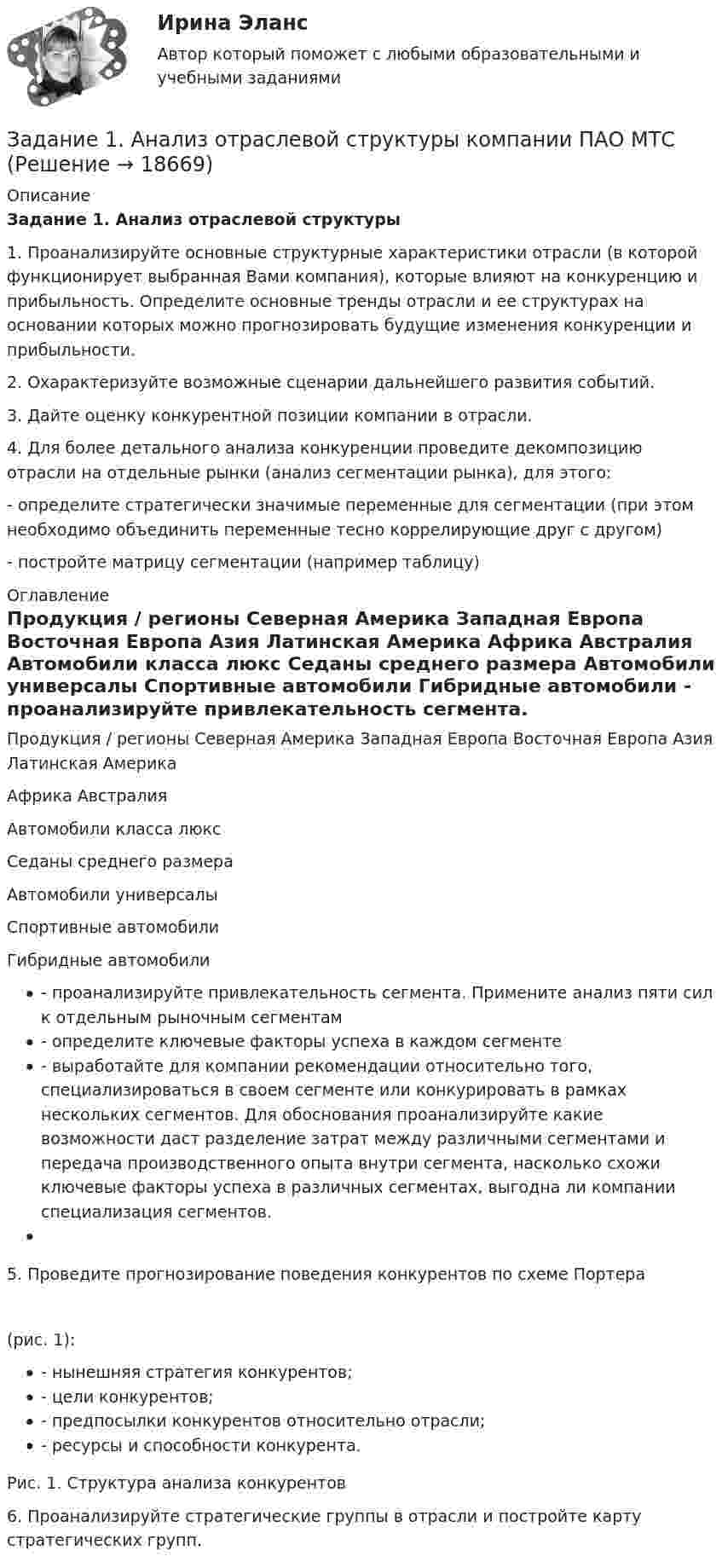     
          Описание
          Задание 1. Анализ отраслевой структуры 1.    Проанализируйте основные структурные характеристики отрасли (в которой функционирует выбранная Вами компания), которые влияют на конкуренцию и прибыльность. Определите основные тренды отрасли и ее структурах на основании которых можно прогнозировать будущие изменения конкуренции и прибыльности.2.    Охарактеризуйте возможные сценарии дальнейшего развития событий.3.    Дайте оценку конкурентной позиции компании в отрасли.4.    Для более детального анализа конкуренции проведите декомпозицию отрасли на отдельные рынки (анализ сегментации рынка), для этого:- определите стратегически значимые переменные для сегментации (при этом необходимо объединить переменные тесно коррелирующие друг с другом)- постройте матрицу сегментации (например таблицу) 
          Оглавление
           Продукция / регионы  Северная Америка Западная Европа  Восточная Европа  Азия  Латинская Америка  Африка  Австралия    Автомобили класса люкс  Седаны среднего размера Автомобили универсалы Спортивные автомобили  Гибридные автомобили          - проанализируйте привлекательность сегмента. Примените анализ пяти сил к отдельным рыночным сегментам - определите ключевые факторы успеха в каждом сегменте - выработайте для компании рекомендации относительно того, специализироваться в своем сегменте или конкурировать в рамках нескольких сегментов. Для обоснования проанализируйте какие возможности даст разделение затрат между различными сегментами и передача производственного опыта внутри сегмента, насколько схожи ключевые факторы успеха в различных сегментах, выгодна ли компании специализация сегментов. 5. Проведите прогнозирование поведения конкурентов по схеме Портера (рис. 1): - нынешняя стратегия конкурентов; - цели конкурентов; - предпосылки конкурентов относительно отрасли; - ресурсы и способности конкурента.  Рис. 1. Структура анализа конкурентов 6. Проанализируйте стратегические группы в отрасли и постройте карту стратегических групп.  
            
            
            Задание 1 Акционерное общество «Горизонт» (правообладатель) обратилось в арбитражный суд с иском к индивидуальному предпринимателю о взыскании суммы компенсации за нарушение исключительного права на использование программ для ЭВМ.Задание 1. Анализ отраслевой структуры компании ПАО МТСЗадание 1 Аудит операций по расчетным счетам. Аудит операций на валютных счетах. Задание 2 Сотрудник проработал на предприятии 3 года. Пособие по временной нетрудоспособности выдается ему в 100% размере. Выразите мнение аудитора и определите документы, необходимые для проверки.Задание 1 Аудит поступления нематериальных активов. Аудит амортизации нематериальных активов. Задание 2 Сотруднику организации, который имеет ребенка в возрасте 20 лет, начислена заработная плата в размере 9000 рублей. Согласно Платежной ведомости он получил 8012 рублей. Выразите мнение аудитора и определите документы, необходимые для проверки.Задание 1 Банк выдал районной администрации ссуду в размере 4,0 млн. руб. сроком на 2 года по ставке простых процентов, равной 25% годовых. Определить проценты и сумму накопленного долга (наращенную сумму). Задание 2Задание 1. Белокопытова приобрела в музыкальном магазине компакт-диски с записями звезд российской эстрады и начинающего петербургского певца Киреева. Вернувшись домой, Белокопытова обнаружила, что на компакт-диске с записями Киреева имеются царапины, а музыкальная композиция, заявленная на обложке под номером 8, на диске вообще отсутствует.Задание 1 В 2015 г. среднегодовая численность населения города составила 1018,3 тыс. чел., в 2014 г. 1025,8 тыс. чел., в 2013 г. 1030,6 тыс. чел. Определите базисные относительные величины динамики (с точность до 0,1%) в %.Задание 1.7 По данным, представленным в таблице, требуется: а) построить сетевой график (длина работы tij); б) определить критический путь и найти его длину; в) определить резервы времени каждого события; г) найти резервы времени всех работ и коэффициенты напряженности работ, не лежащих на критическом пути;Задание 1. 8. Модуль 8. Попробуйте потренировать эту технику в реальном общении – возвращать партнеру по общению некоторые его высказывания (например, самые важные, с Вашей точки зрения), используя “язык клиента” с небольшими изменениями – в стиле вышеизложенного доктора)).Задание 1.9. По данным, представленным в таблице, требуется: а) построить сетевой график (длина работы tij); б) определить критический путь и найти его длину; в) определить резервы времени каждого события; г) найти резервы времени всех работ и коэффициенты напряженности работ, не лежащих на критическом путиЗадание 1 (max - 25 баллов). Постройте матрицу QFD. Для этого соберите ваших сотрудников либо пригласите к обсуждению ваших коллег, определите технические характеристики продукта/услуги. Опросите своих клиентов на предмет того, что для них наиболее важно. Сформируйте матрицу QFD по методологии, описанной автором курса в видео к данной темеЗадание 1. Абсолютная и относительная адресация ячеек Создайте таблицу умножения для чисел от 1 до 10. Примечание. Надо выполнить как можно меньше действий. В частности, надо ввести формулу в одну ячейку и скопировать ее во все остальные ячейки.Задание 1, Административное право 1Задание 1, Административное право 2