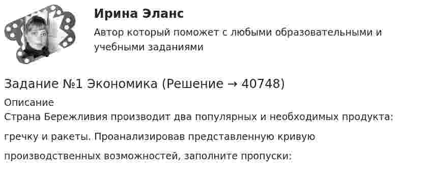     
          Описание
          Страна Бережливия производит два популярных и необходимых продукта: гречку и ракеты. Проанализировав представленную кривую производственных возможностей, заполните пропуски:  
            
            
            ЗАДАНИЕ №1 Тестовые вопросы 1 Финансы предприятий основаны на отношениях: a. трудовых b. социальных c. государственных d. денежных e. правовыхЗадание №1 ЭкономикаЗадание № 2 1. На скамье Жуковского стоит человек и держит в руках стержень длиной l = 2,4 м и массой m = 8 кг, расположенный вертикально по оси вращения скамейки. Скамья с человеком вращается с частотой n1 = 1 c–1. С какой частотой n2 будет вращаться скамья с человеком, если он повернёт стержень в горизонтальное положение? Суммарный момент инерции J человека и скамьи равен 6 кг∙м2.Задание № 2.2 На основании исходных данных произвести начисление заработка рабо-чим - повременщикам (часовые тарифные ставки разработаны на предприятии и утверждены в соответствующем порядке), уральского коэффициента и отразить данные расчеты на счетах бухгалтерского учета. Исходные данные:Задание №22. При сгорании металла массой 3 г образуется его оксид массой 5,67 г. Степень окисления металла в оксиде равна +3. Что это за металл?Задание №2. Анализ кейса «Конфликт в организации». 1. Данный конфликт относится к типу… 2. в этой ситуации виноват… 3. Данный конфликт можно было бы разрешить следующим способом:Задание № 2 Заполнить таблицу, классификация отходов по формам и видам, характеризуя их техногенное воздействие на окружающую среду.Задание №1 Составление списка стейкхолдеровЗАДАНИЕ № 1 Составьте проект договора купли-продажи части (первый этаж) нежилого здания с условием передачи земельного участка, на котором оно находится, в аренду покупателюЗадание №1 Составьте таблицу, в которой укажите в первом столбце вид социального обеспечения (льготы, социальное обслуживание, медицинская помощь и лечение), а во втором столбце нормативные акты регулирующих этот вид социального обеспечения.Задание № 1 Сформируйте бюджет денежных средств на планируемый квартал (январь-март) для компании, реализующей продукцию на условиях оплаты на следующий месяц после месяца отгрузки. Запланированы следующие объемы реализации: декабрь т.г. – 3500 тыс. руб., январь п.г. – 3 000 тыс. руб.; февраль п.г. – 3 600 тыс. руб.; март п.г. – 3 500 тыс. руб.Задание № 1. Сформируйте данные ниже слова в три группы: Закон, нота, договор, указ, меморандум, должностная инструкция, справка, протокол, пакт, соглашение, объяснительная записка, заявление, характеристика, анкета, расписка, доверенность, устав, нормативный акт Задание № 2. Составьте стандартное резюмеЗадание №1. Тема 1 «Теоретические основы товарного менеджмента. Категорийный менеджмент. Формирование и управление ассортиментом товаров».Задание № 1. Тема «Техническое регулирование». Изучить Технический регламент Таможенного союза «О безопасности игрушек» и Технический регламент Евразийского экономического союза «О безопасности рыбы и рыбной продукции» и заполнить таблицу 2.