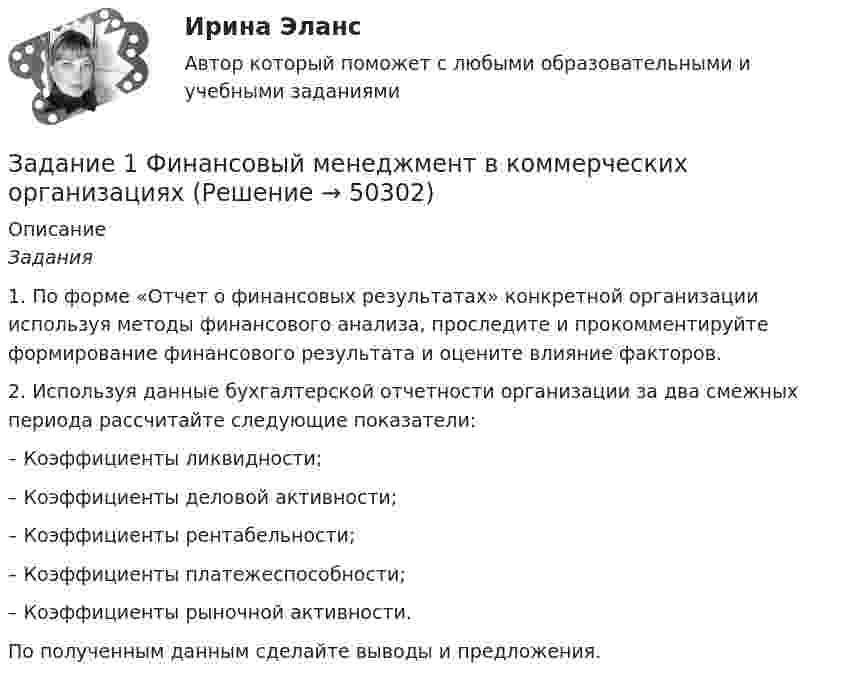     
            Описание
             Задания 	1.  По форме «Отчет о финансовых результатах» конкретной организации используя методы финансового анализа, проследите и прокомментируйте формирование финансового результата и оцените влияние факторов.	2. Используя данные бухгалтерской отчетности организации за два смежных периода рассчитайте следующие показатели:	–  Коэффициенты ликвидности;	–  Коэффициенты деловой активности;	– Коэффициенты рентабельности;	– Коэффициенты платежеспособности;	– Коэффициенты рыночной активности.	По полученным данным сделайте выводы и предложения.  
            
            
            Задание 1. Финансовый аналитик решает вопрос, как повысить коэффициент текущей ликвидности до требуемого уровня. Определите меры повышения платежеспособности, если краткосрочные обязательства организации на 01 июля текущего года составили 162 млн. руб., а коэффициент текущей ликвидности равен 0,8. Предполагается, что организация может выполнить следующие действия для выхода из ситуации неплатежеспособности:Задание 1 Финансовый менеджмент в коммерческих организацияхЗадание 1 Фирма планирует выпускать четыре новых вида продукции, и для продвижения их на потребительский рынок руководство фирмы обратилось в рекламное агентство, которое располагает тремя креативными группами для создания рекламных видеороликов. Стоимо-сти создания видеороликов для каждого вида продукции (ден. ед. за 1 с), а также требуемая продолжительность и общее время на создание всех производимых видеороликов (в секундах) указаны в таблице 1.Задание 1. Формирование требований к продуктуЗадание 1  Формы работы депутата представительного органа местного самоуправленияЗадание 1. Характеристика основных законодательных и нормативно-методических документов, регламентирующих современные требования к составлению и оформлению документов 3Задание 1. Целевая рентабельность 10% к обороту. Планируемый уровень издержек обращения — 15% к обороту, НДС — 20%. Рассчитайте уровень торговой надбавки.Задание 1. Установите взаимосвязь финансового, управленческого и производственного учета. Проведите сравнительную характеристику финансового и управленческого учета. Определите какой из этих видов учета является наиболее важным для деятельности предприятия. Аргументируйте свой выЗадание 1 Учредителями предприятия являются российские и иностранные физические лица. Доли учредителей в уставном капитале предприятия распределяются следующим образом:Задание 1 Учредителями предприятия являются российские и иностранные физические лица. Доли учредителей в уставном капитале предприятия распределяются следующим образом: Учредитель Размер доли в уставном капитале предприятия ,% Физическое лицо№1 30Задание 1 Учредителями предприятия являются российские и иностранные физические лица. Доли учредителей в уставном капитале предприятия распределяются следующим образом: Учредитель Размер доли в уставном капитале предприятия ,% Физическое лицо№1 30. 2ЗАДАНИЕ 1. ФЕДЕРАЛЬНЫЙ ГОСУДАРСТВЕННЫЙ ОБРАЗОВАТЕЛЬНЫЙ СТАНДАРТ НАЧАЛЬНОГО ОБЩЕГО ОБРАЗОВАНИЯ II. Требования к результатам освоения основной образовательной программы начального общего образования Личностные результаты освоения основной образовательной программы начального общего образования должныЗадание 1. Физиократия как теория «чистого продукта», заслуги физиократов в развитии экономической науки. Задание 2. Решите кроссвордЗадание 1. Финансовая математика 1.a. Рассчитайте настоящую стоимость S1 тыс. руб., которые потребуются через n1 лет при ставке дисконтирования r1 %. 1.b. Рассчитайте с помощью компаундинга сумму вклада через n2 года при условии, что Вы положили в банк S2 тыс. руб. под r2 % годовых.