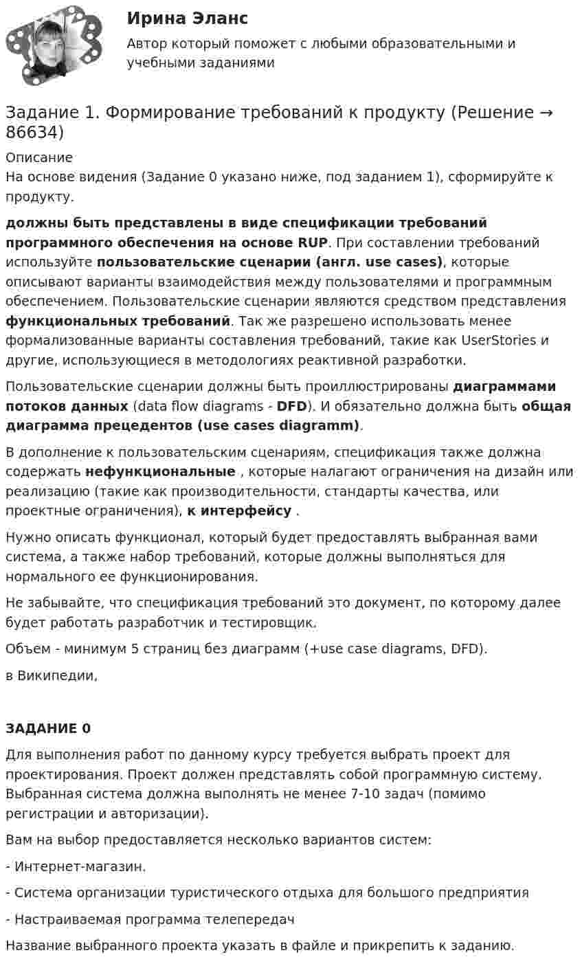     
            Описание
            На основе видения (Задание 0 указано ниже, под заданием 1), сформируйте  к продукту. должны быть представлены в виде спецификации требований программного обеспечения на основе RUP. При составлении требований используйте пользовательские сценарии (англ. use cases), которые описывают варианты взаимодействия между пользователями и программным обеспечением. Пользовательские сценарии являются средством представления функциональных требований. Так же разрешено использовать менее формализованные варианты составления требований, такие как UserStories и другие, использующиеся в методологиях реактивной разработки.Пользовательские сценарии должны быть проиллюстрированы диаграммами потоков данных (data flow diagrams - DFD). И обязательно должна быть общая диаграмма прецедентов (use cases diagramm).В дополнение к пользовательским сценариям, спецификация также должна содержать нефункциональные , которые налагают ограничения на дизайн или реализацию (такие как  производительности, стандарты качества, или проектные ограничения),  к интерфейсу .Нужно описать функционал, который будет предоставлять выбранная вами система, а также набор требований, которые должны выполняться для нормального ее функционирования.Не забывайте, что спецификация требований это документ, по которому далее будет работать разработчик и тестировщик.Объем - минимум 5 страниц без диаграмм (+use case diagrams, DFD). в Википедии,ЗАДАНИЕ 0Для выполнения работ по данному курсу требуется выбрать проект для проектирования. Проект должен представлять собой программную систему. Выбранная система должна выполнять не менее 7-10 задач (помимо регистрации и авторизации).Вам на выбор предоставляется несколько вариантов систем:- Интернет-магазин.- Система организации туристического отдыха для большого предприятия- Настраиваемая программа телепередачНазвание выбранного проекта указать в файле и прикрепить к заданию.   
            
            
            Задание 1 Фирма планирует выпускать четыре новых вида продукции, и для продвижения их на потребительский рынок руководство фирмы обратилось в рекламное агентство, которое располагает тремя креативными группами для создания рекламных видеороликов. Стоимо-сти создания видеороликов для каждого вида продукции (ден. ед. за 1 с), а также требуемая продолжительность и общее время на создание всех производимых видеороликов (в секундах) указаны в таблице 1.Задание 1. Формирование требований к продуктуЗадание 1  Формы работы депутата представительного органа местного самоуправленияЗадание 1. Характеристика основных законодательных и нормативно-методических документов, регламентирующих современные требования к составлению и оформлению документов 3Задание 1. Целевая рентабельность 10% к обороту. Планируемый уровень издержек обращения — 15% к обороту, НДС — 20%. Рассчитайте уровень торговой надбавки.Задание 1. Целевая рентабельность 10% к обороту. Планируемый уровень издержек обращения — 15% к обороту, НДС — 20%. Рассчитайте уровень торговой надбавки.. 2Задание 1. Цель: выработать понимание разницы лидерства и руководства; описать качества руководителя, которые могут его сделать реальным лидером; разработать систему активации собственного лидерства.Задание 1 Учредителями предприятия являются российские и иностранные физические лица. Доли учредителей в уставном капитале предприятия распределяются следующим образом: Учредитель Размер доли в уставном капитале предприятия ,% Физическое лицо№1 30Задание 1 Учредителями предприятия являются российские и иностранные физические лица. Доли учредителей в уставном капитале предприятия распределяются следующим образом: Учредитель Размер доли в уставном капитале предприятия ,% Физическое лицо№1 30. 2ЗАДАНИЕ 1. ФЕДЕРАЛЬНЫЙ ГОСУДАРСТВЕННЫЙ ОБРАЗОВАТЕЛЬНЫЙ СТАНДАРТ НАЧАЛЬНОГО ОБЩЕГО ОБРАЗОВАНИЯ II. Требования к результатам освоения основной образовательной программы начального общего образования Личностные результаты освоения основной образовательной программы начального общего образования должныЗадание 1. Физиократия как теория «чистого продукта», заслуги физиократов в развитии экономической науки. Задание 2. Решите кроссвордЗадание 1. Финансовая математика 1.a. Рассчитайте настоящую стоимость S1 тыс. руб., которые потребуются через n1 лет при ставке дисконтирования r1 %. 1.b. Рассчитайте с помощью компаундинга сумму вклада через n2 года при условии, что Вы положили в банк S2 тыс. руб. под r2 % годовых.Задание 1. Финансовый аналитик решает вопрос, как повысить коэффициент текущей ликвидности до требуемого уровня. Определите меры повышения платежеспособности, если краткосрочные обязательства организации на 01 июля текущего года составили 162 млн. руб., а коэффициент текущей ликвидности равен 0,8.Задание 1. Финансовый аналитик решает вопрос, как повысить коэффициент текущей ликвидности до требуемого уровня. Определите меры повышения платежеспособности, если краткосрочные обязательства организации на 01 июля текущего года составили 162 млн. руб., а коэффициент текущей ликвидности равен 0,8. Предполагается, что организация может выполнить следующие действия для выхода из ситуации неплатежеспособности: