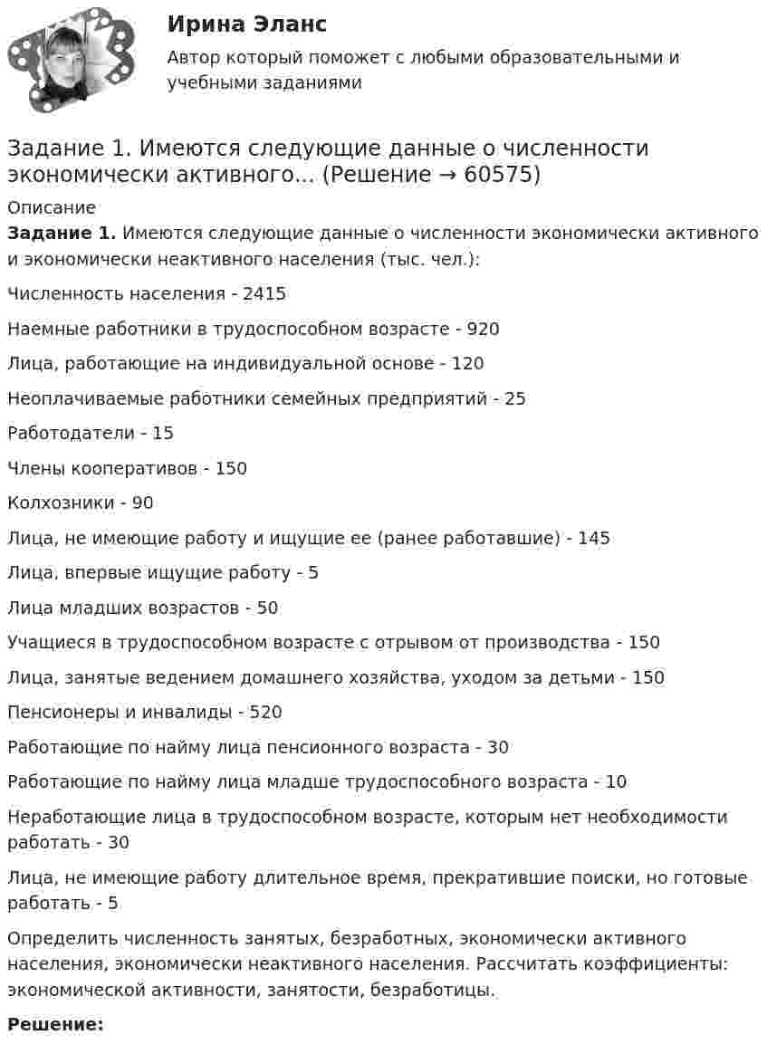      
            Описание
            Задание 1. Имеются следующие данные о численности экономически активного и экономически неактивного населения (тыс. чел.):Численность населения - 2415Наемные работники в трудоспособном возрасте - 920Лица, работающие на индивидуальной основе - 120Неоплачиваемые работники семейных предприятий - 25Работодатели - 15Члены кооперативов - 150Колхозники - 90Лица, не имеющие работу и ищущие ее (ранее работавшие) - 145Лица, впервые ищущие работу - 5Лица младших возрастов - 50Учащиеся в трудоспособном возрасте с отрывом от производства - 150Лица, занятые ведением домашнего хозяйства, уходом за детьми - 150Пенсионеры и инвалиды - 520Работающие по найму лица пенсионного возраста - 30Работающие по найму лица младше трудоспособного возраста - 10Неработающие лица в трудоспособном возрасте, которым нет необходимости работать - 30Лица, не имеющие работу длительное время, прекратившие поиски, но готовые работать - 5Определить численность занятых, безработных, экономически активного населения, экономически неактивного населения. Рассчитать коэффициенты: экономической активности, занятости, безработицы.Решение:   
            
            
            Задание 1 Имеются данные о потребительских расходах на душу населения y, руб., средней заработной плате и социальных выплатах x, руб., по 16 районам региона.Задание 1. Имеются следующие данные о численности экономически активного...Задание 1. Инвестиционный фонд «Союз» в финансовой отчётности за 2011 год указала сумму выручки – 65 000 тыс. руб., а сумму активов на конец года – 950 000 тыс. руб. Минимальный размер оплаты труда за месяц в 2011 году условно составил 100 руб.Задание 1. Инвестиционный фонд «Союз» в финансовой отчётности за 2011 год указала сумму выручки – 65 000 тыс. руб., а сумму активов на конец года – 950 000 тыс. руб. Минимальный размер оплаты труда за месяц в 2011 году условно составил 100 руб.. 2Задание 1. Инвестиционный фонд «Союз» в финансовой отчётности за 2011 год указала сумму выручки – 65 000 тыс. руб., а сумму активов на конец года – 950 000 тыс. руб. Минимальный размер оплаты труда за месяц в 2011 году условно составил 100 руб.. 3Задание 1. Инвестиционный фонд «Союз» в финансовой отчётности за 2011 год указала сумму выручки – 65 000 тыс. руб., а сумму активов на конец года – 950 000 тыс. руб. Минимальный размер оплаты труда за месяц в 2011 году условно составил 100 руб.. 4Задание 1. Инвестиционный фонд «Союз» в финансовой отчётности за 2011 год указала сумму выручки – 65 000 тыс. руб., а сумму активов на конец года – 950 000 тыс. руб. Минимальный размер оплаты труда за месяц в 2011 году условно составил 100 руб.. 5Задание 1. Имеется судебное решение о взыскании с должника в пользу кредитора без учета штрафов и пени 160 тыс. руб. Кредитор-заявитель подал заявление в арбитражный суд о признании должника банкротом. В соответствии со ст. 42 Закона о банкротстве суд назначил судебное заседание по рассмотрению обоснованности требований.. 2Задание 1. Имеется судебное решение о взыскании с должника в пользу кредитора без учета штрафов и пени 160 тыс. руб. Кредитор-заявитель подал заявление в арбитражный суд о признании должника банкротом. В соответствии со ст. 42 Закона о банкротстве суд назначил судебное заседание по рассмотрению обоснованности требований. На нем установлено, что на момент проверки обоснованности требований должником были частично удовлетворены требования кредитора и сумма задолженности на момент заседания составляет 85 тыс. руб.Задание 1 Имеются данные за 12 месяцев года по району города о рынке вторично-го жилья (y – стоимость квартиры (тыс. у.е.), x – размер общей площади (м2)).Задание 1 Имеются данные за 12 месяцев года по району города о рынке вторичного жилья (y – стоимость квартиры (тыс. у.е.), x – размер общей площади (м2)).Задание 1 Имеются данные за февраль (вариант 7) о потребительских расходах на душу населения y, руб., средней заработной плате и социальных выплатах x, руб., по 16 районам региона.Задание 1 Имеются данные за февраль (вариант 7) о потребительских расходах на душу населения y, руб., средней заработной плате и социальных выплатах x, руб., по 16 районам региона.. 2Задание 1 Имеются данные о количестве копий (тыс. шт.), сделанных копировальными машинами различных марок в издательских центрах города и стоимости технического обслуживания копировальных машин (тыс. у. е.): Количество копий, тыс. шт. 16 19 24 26 28 29 33 39 40 41 44 45