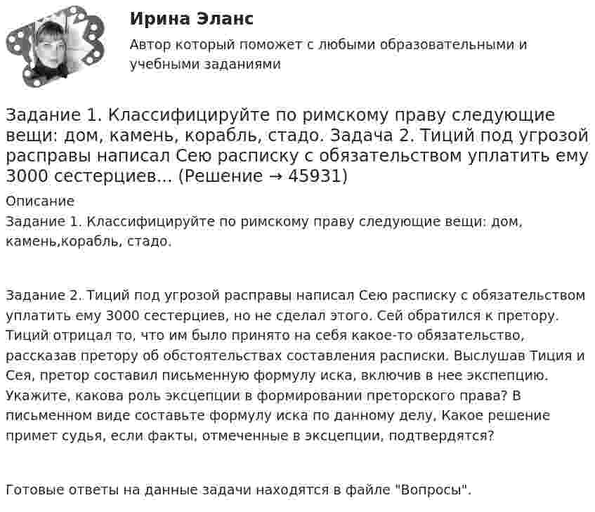      
            Описание
            Задание 1. Классифицируйте по римскому праву следующие вещи: дом, камень,корабль, стадо.Задание 2. Тиций под угрозой расправы написал Сею расписку с обязательством уплатить ему 3000 сестерциев, но не сделал этого. Сей обратился к претору. Тиций отрицал то, что им было принято на себя какое-то обязательство, рассказав претору об обстоятельствах составления расписки. Выслушав Тиция и Сея, претор составил письменную формулу иска, включив в нее экспепцию. Укажите, какова роль эксцепции в формировании преторского права? В письменном виде составьте формулу иска по данному делу, Какое решение примет судья, если факты, отмеченные в эксцепции, подтвердятся?Готовые ответы на данные задачи находятся в файле Вопросы.  
            
            
            Задание 1 К вам обратилась клиентка и озвучила следующую жалобу: Я понимаю, что должна обязательно защитить магистерскую, ведь это важно для моей работы. На работе мы ждем через неделю проверку.Задание 1. Классифицируйте по римскому праву следующие вещи: дом, камень, корабль, стадо. Задача 2. Тиций под угрозой расправы написал Сею расписку с обязательством уплатить ему 3000 сестерциев...Задание 1 Клиент имеет вексель на 30 000 руб., который он хочет учесть 22.04.2017 в банке по сложной учетной ставке 10%. Какую сумму он получит, если срок погашения 14.10.2017 г.?Задание 1. Конкуренция: виды, методы, особенности Цель занятия: 1. Изучить основные виды и методы конкуренции. 2. Выявить отличия методов конкурентной борьбы 3. Определить характеристики типов конкурентных рынков.Задание 1. Конкуренция: виды, методы, особенности Цель занятия: 1. Изучить основные виды и методы конкуренции. 2. Выявить отличия методов конкурентной борьбы. 3. Определить характеристики типов конкурентных рынков.Задание 1. Корпоративные системы управления, включающие бухгалтерские подсистемы. Задание 2. Решение задачи в 1C:Предприятие 8. Оформите первичные документы для следующих хозяйственных операцийЗадание 1 к разделу 1 2. Сколько можно составить пятизначных телефонных номеров из цифр 1, 2, 3, 4, 5, 6, 7, 8, 9, если все цифры, входящие в номер, различные? Задание 1 к разделу 2 а) В ящике содержится k стандартных деталей из n. Из ящика наугад вынимают 5 любых деталей. Найти вероятность того, что среди извлечённых деталей окажутся: 1) все 5 стандартных; 2) только 3 стандартных; 3) только 1 стандартная;Задание 1. Как вы понимаете принципы управления по А. Файолю? Составьте таблицу (см. образец ниже), придумайте и запишите краткие примеры реализации каждого принципа.. 2Задание 1. Как вы понимаете принципы управления по А. Файолю? Составьте таблицу (см. образец ниже), придумайте и запишите краткие примеры реализации каждого принципа. N п/пЗадание 1 Какие признаки предпринимательской деятельности выделяют в юридической литературе в дополнение к признакам, указанным в действующем законодательстве? На что ориентируется правоприменительная практика при квалификации экономической деятельности в качестве предпринимательской?Задание 1. Какими из перечисленных правил Вы стали бы руководствоваться в коммуникации и почему? - Основа отношения собеседника к нам закладывается в первые 15 секунд общения с ним. - Если Вам сделали комплимент, его необходимо тут же вернуть, сделав его больше и цветистее.Задание: 1. Каковы в данном случае сильные и слабые стороны внутреннего консультанта? 2. Сформулируйте перечень задач для консультанта и охарактеризуйте основные этапы работы консультантов. СИТУАЦИЯ 2Задание 1 Каковы основные признаки профессиональной преступности? Какие проблемы по их отражению (несоответствия) в уголовном законодательстве существуют?Задание 1. Каковы основные признаки профессиональной преступности? Какие проблемы по их отражению (несоответствия) в уголовном законодательстве существуют? 3