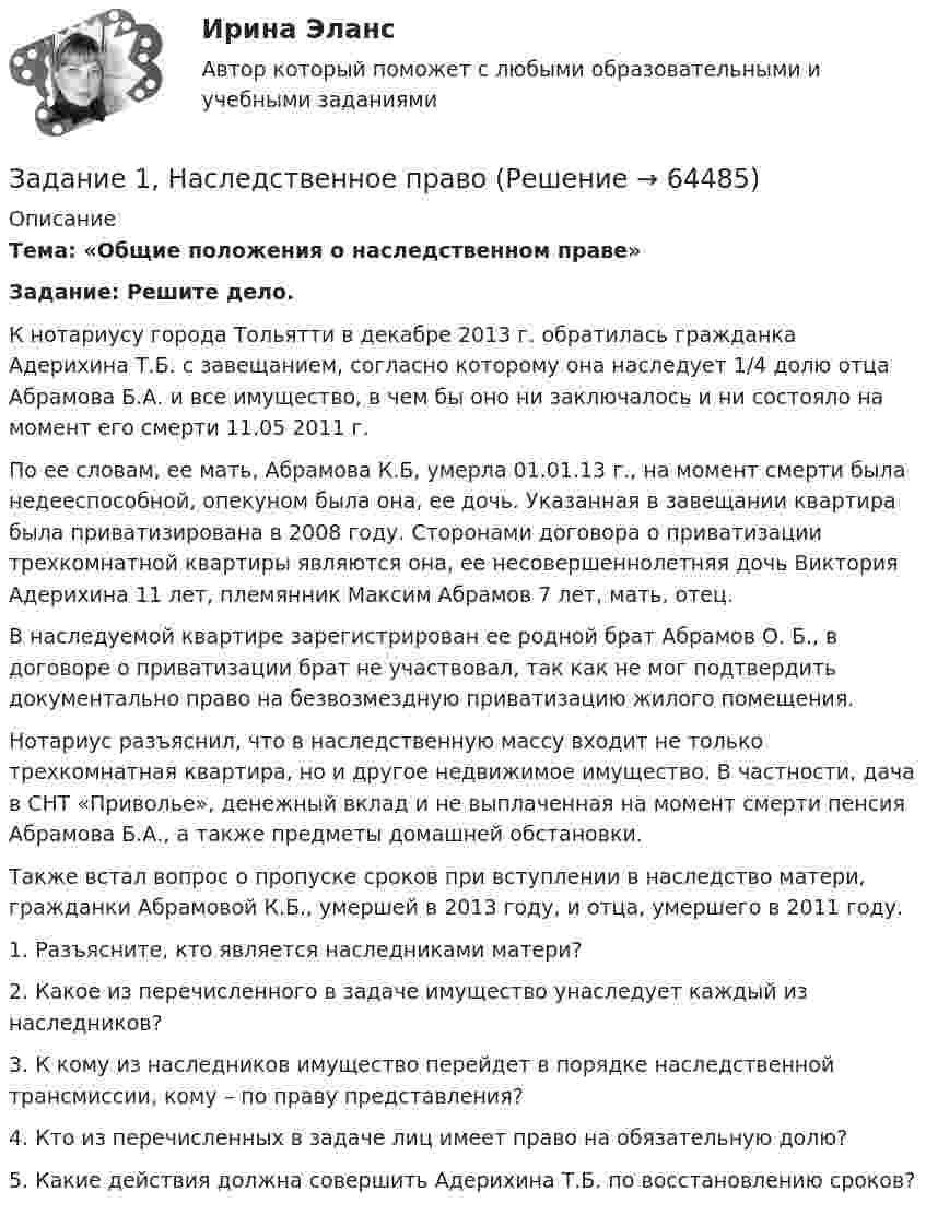      
            Описание
             Тема: «Общие положения о наследственном праве» Задание: Решите дело.	К нотариусу города Тольятти в декабре 2013 г. обратилась гражданка Адерихина Т.Б. с завещанием, согласно которому она наследует 1/4 долю отца Абрамова Б.А. и все имущество, в чем бы оно ни заключалось и ни состояло на момент его смерти 11.05 2011 г. 	По ее словам, ее мать, Абрамова К.Б, умерла 01.01.13 г., на момент смерти была недееспособной, опекуном была она, ее дочь. Указанная в завещании квартира была приватизирована в 2008 году. Сторонами договора о приватизации трехкомнатной квартиры являются она, ее несовершеннолетняя дочь Виктория Адерихина 11 лет, племянник Максим Абрамов 7 лет, мать, отец. 	В наследуемой квартире зарегистрирован ее родной брат Абрамов О. Б., в договоре о приватизации брат не участвовал, так как не мог подтвердить документально право на безвозмездную приватизацию жилого помещения. 	Нотариус разъяснил, что в наследственную массу входит не только трехкомнатная квартира, но и другое недвижимое имущество. В частности, дача в СНТ «Приволье», денежный вклад и не выплаченная на момент смерти пенсия Абрамова Б.А., а также предметы домашней обстановки.	Также встал вопрос о пропуске сроков при вступлении в наследство матери, гражданки Абрамовой К.Б., умершей в 2013 году, и отца, умершего в 2011 году. 1. Разъясните, кто является наследниками матери? 2. Какое из перечисленного в задаче имущество унаследует каждый из наследников?3. К кому из наследников имущество перейдет в порядке наследственной трансмиссии, кому – по праву представления?4. Кто из перечисленных в задаче лиц имеет право на обязательную долю?5. Какие действия должна совершить Адерихина Т.Б. по восстановлению сроков?   
            
            
            Задание 1. Направления деятельности участкового уполномоченного полиции при несении службы на административном участке. 3 Задание 2. В роли участкового уполномоченного полиции подготовьте процессуальные документы, составляемые по факту правонарушения, предусмотренного ст. 19.2 КоАП РФ. 3Задание 1, Наследственное правоЗадание 1 Наугад выберите по паре слов из каждой колонки и используйте их как «затравку» для создания рассказа. На бумаге или в голове разработайте сценарий.ЗАДАНИЕ 1.  Необходимо заполнить таблицу, охарактеризовав соотношение международного публичного и международного частного права.Задание 1. НКО «Экология» на осуществление экологической программы «Чистая вода» получило следующие средства: • грант от иностранной благотворительной организации на сумму 280 000 руб.; • целевые взносы от физических и юридических лиц на сумму 200 000 руб.;. 2Задание 1. НКО «Экология» на осуществление экологической программы «Чистая вода» получило следующие средства: • грант от иностранной благотворительной организации на сумму 280 000 руб.; • целевые взносы от физических и юридических лиц на сумму 200 000 руб.;. 3Задание 1. НКО «Экология» на осуществление экологической программы «Чистая вода» получило следующие средства: • грант от иностранной благотворительной организации на сумму 280 000 руб.; • целевые взносы от физических и юридических лиц на сумму 200 000 руб.;. 4Задание 1 На основе поквартальных данных построена мультипликативная мо-дель некоторого временного ряда. Скорректированные значения сезонной компоненты равны:Задание 1 На основе поквартальных данных построена мультипликативная модель некоторого временного ряда. Скорректированные значения сезонной компоненты равны:Задание 1 На основе помесячных данных за последние 5 лет была построена аддитивная модель временного потребления тепла. Скорректированные значения сезонной компоненты приведены в таблице:Задание 1 На основе приведенных данных об остатках хозяйственных средствах и источниках их образования на 01 января 201_г. Составить баланс организации, сгруппировав в нем статьи по соответствующим группам. Остатки имущества и источников его формирования на 1 января 201_г.Задание 1 Написать программу, которая создает типизированный файл и записывает в него MxN значений. Имя для файла создается по маске .dan. Задание 2 Написать программу, которая создает массив A[M,N] и заполняет его значениями из файла, созданного первой программой. Вывести на экран массив в виде матрицы MxN.Задание: 1. Написать статью по одному из представленных выше направлений (табл. 1) в теории организации в стиле журнала, газеты, выбрав ключевые моменты. Объем статьи – 1-1,5 страницы.ЗАДАНИЕ 1 Напишите начальную форму слов с учетом орфографических изменений: 1) centuries; 2) enemies; 3) quantities; 4) supplied; 5) combatting; 6) shortest.