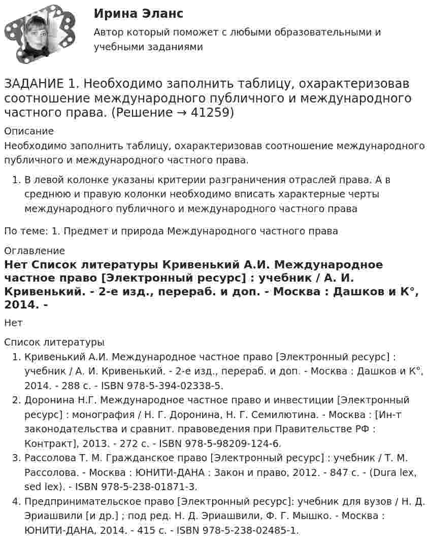     
          Описание
          Необходимо заполнить таблицу, охарактеризовав соотношение международного публичного и международного частного права.В левой колонке указаны критерии разграничения отраслей права. А в среднюю и правую колонки необходимо вписать характерные черты международного публичного и международного частного праваПо теме: 1. Предмет и природа Международного частного права 
          Оглавление
          Нет 
          Список литературы
          Кривенький А.И. Международное частное право [Электронный ресурс] : учебник / А. И. Кривенький. - 2-е изд., перераб. и доп. - Москва : Дашков и К°, 2014. - 288 с. - ISBN 978-5-394-02338-5.Доронина Н.Г. Международное частное право и инвестиции [Электронный ресурс] : монография / Н. Г. Доронина, Н. Г. Семилютина. - Москва : [Ин-т законодательства и сравнит. правоведения при Правительстве РФ : Контракт], 2013. - 272 с. - ISBN 978-5-98209-124-6.Рассолова Т. М. Гражданское право [Электронный ресурс] : учебник / Т. М. Рассолова. - Москва : ЮНИТИ-ДАНА : Закон и право, 2012. - 847 с. - (Dura lex, sed lex). - ISBN 978-5-238-01871-3.Предпринимательское право [Электронный ресурс]: учебник для вузов / Н. Д. Эриашвили [и др.] ; под ред. Н. Д. Эриашвили, Ф. Г. Мышко. - Москва : ЮНИТИ-ДАНА, 2014. - 415 с. - ISBN 978-5-238-02485-1.
            
            
            Задание 1 Наугад выберите по паре слов из каждой колонки и используйте их как «затравку» для создания рассказа. На бумаге или в голове разработайте сценарий.ЗАДАНИЕ 1.  Необходимо заполнить таблицу, охарактеризовав соотношение международного публичного и международного частного права.Задание 1. НКО «Экология» на осуществление экологической программы «Чистая вода» получило следующие средства: • грант от иностранной благотворительной организации на сумму 280 000 руб.; • целевые взносы от физических и юридических лиц на сумму 200 000 руб.;. 2Задание 1. НКО «Экология» на осуществление экологической программы «Чистая вода» получило следующие средства: • грант от иностранной благотворительной организации на сумму 280 000 руб.; • целевые взносы от физических и юридических лиц на сумму 200 000 руб.;. 3Задание 1. НКО «Экология» на осуществление экологической программы «Чистая вода» получило следующие средства: • грант от иностранной благотворительной организации на сумму 280 000 руб.; • целевые взносы от физических и юридических лиц на сумму 200 000 руб.;. 4Задание 1. НКО «Экология» на осуществление экологической программы «Чистая вода» получило следующие средства: • грант от иностранной благотворительной организации на сумму 280 000 руб.; • целевые взносы от физических и юридических лиц на сумму 200 000 руб.;. 5Задание 1. НКО «Экология» на осуществление экологической программы «Чистая вода» получило следующие средства: • грант от иностранной благотворительной организации на сумму 280 000 руб.; • целевые взносы от физических и юридических лиц на сумму 200 000 руб.; • пожертвование от коммерческой организации в виде объектов основных средств на сумму 300 000 руб., материальныеЗадание 1 На основе помесячных данных за последние 5 лет была построена аддитивная модель временного потребления тепла. Скорректированные значения сезонной компоненты приведены в таблице:Задание 1 На основе приведенных данных об остатках хозяйственных средствах и источниках их образования на 01 января 201_г. Составить баланс организации, сгруппировав в нем статьи по соответствующим группам. Остатки имущества и источников его формирования на 1 января 201_г.Задание 1 Написать программу, которая создает типизированный файл и записывает в него MxN значений. Имя для файла создается по маске .dan. Задание 2 Написать программу, которая создает массив A[M,N] и заполняет его значениями из файла, созданного первой программой. Вывести на экран массив в виде матрицы MxN.Задание: 1. Написать статью по одному из представленных выше направлений (табл. 1) в теории организации в стиле журнала, газеты, выбрав ключевые моменты. Объем статьи – 1-1,5 страницы.ЗАДАНИЕ 1 Напишите начальную форму слов с учетом орфографических изменений: 1) centuries; 2) enemies; 3) quantities; 4) supplied; 5) combatting; 6) shortest.ЗАДАНИЕ 1 Напишите начальную форму слов с учетом орфографических изменений: 1) laboratories; 2) producing; 3) switches; 4) later; 5) carried.Задание 1. Направления деятельности участкового уполномоченного полиции при несении службы на административном участке. 3 Задание 2. В роли участкового уполномоченного полиции подготовьте процессуальные документы, составляемые по факту правонарушения, предусмотренного ст. 19.2 КоАП РФ. 3