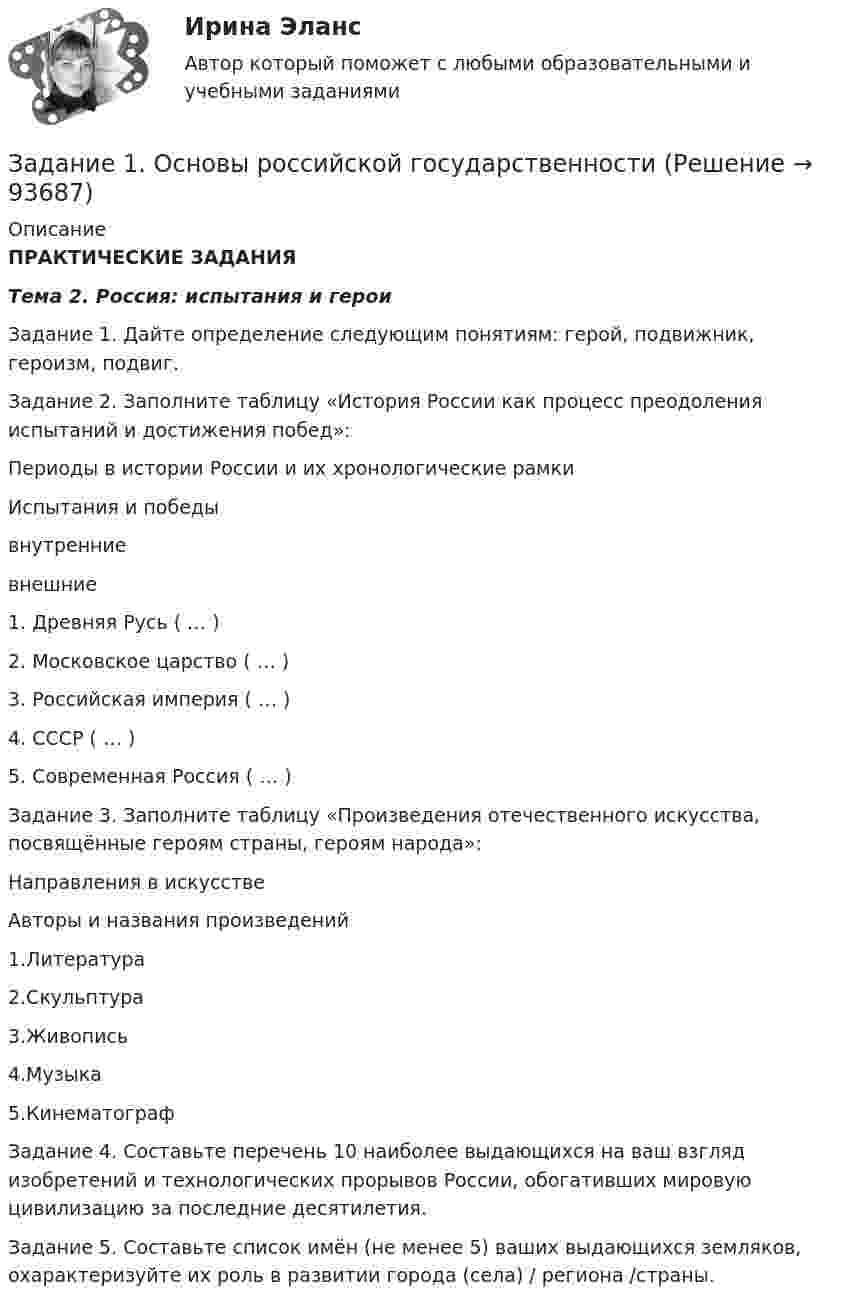     
            Описание
            ПРАКТИЧЕСКИЕ ЗАДАНИЯТема 2. Россия: испытания и героиЗадание 1. Дайте определение следующим понятиям: герой, подвижник, героизм, подвиг.Задание 2. Заполните таблицу «История России как процесс преодоления испытаний и достижения побед»:  Периоды в истории России и их хронологические рамки Испытания и победы   внутренние   внешние 1. Древняя Русь ( … ) 2. Московское царство ( … ) 3. Российская империя ( … ) 4. СССР ( … ) 5. Современная Россия ( … )Задание 3. Заполните таблицу «Произведения отечественного искусства, посвящённые героям страны, героям народа»:  Направления в искусстве Авторы и названия произведений   1.Литература   2.Скульптура   3.Живопись   4.Музыка   5.КинематографЗадание 4. Составьте перечень 10 наиболее выдающихся на ваш взгляд изобретений и технологических прорывов России, обогативших мировую цивилизацию за последние десятилетия.Задание 5. Составьте список имён (не менее 5) ваших выдающихся земляков, охарактеризуйте их роль в развитии города (села) / региона /страны.    
            
            
            ЗАДАНИЕ 1 Основные средства – 100 Нематериальные активы – 15 Запасы – 200 Налог на добавленную стоимость по приобретенным ценностям – 15 Дебиторская задолженность – 200Задание 1. Основы российской государственностиЗадание 1 Особенности организации форм учета при использовании ПК на малых предприятиях. Задание 2 Решение задачи в 1C:Предприятие 8. Оформите первичные документы для следующих хозяйственных операцийЗадание 1 Остатки активов, обязательств и источников финансирования деятельности организации ООО «Марс»по состоянию на 01.09.2019 г. 1. Основные средства 150 000 2.Нематериальные активы 25 000 3. Материалы 60 000Задание 1. Ответьте на вопросы: Что, по-вашему, является первоочередным при установлении деловых отношений: с коллегами, руководителями, партнерами, и с потребителями услуг?Задание 1. Ответьте на вопросы: Что, по-вашему, является первоочередным при установлении деловых отношений: с коллегами, руководителями, партнерами, и с потребителями услуг?. 2Задание 1. Ответьте на следующие вопросы: 1. Какие типы документов существуют в Компас? 2. Как настроить толщину системных линий? 3. Перечислите и охарактеризуйте возможные состояния вида? 4. Как работают локальные привязки? 5. Опишите алгоритм создания Библиотеки элементов?Задание 1 Определить ОПД, если в ноябре фирма выпустила 500 тыс. компьютеров, а в декабре – 600 тыс. компьютеров. Дать характеристику всем видам относительных показателей динамики.Задание 1 Определить относительную величину выполнения плана по выпуску продукции (с точностью до 0,1%), если прирост выпуска продукции по сравнению с базисным годом составил по плану – 6,7%, а фактически – 9,2% .Задание 1 Определить относительный показатель выполнения планового задания ОПВП фирмы, если в декабре был поставлен план выпустить 580 тыс. компьютеров, а было выпущено 500 тыс. компьютеров.Задание 1 Определить относительный показатель планового задания фирмы, если в декабре был поставлен план выпустить 580 тыс. компьютеров, а в ноябре было выпущено 500 тыс. компьютеров.Задание 1. Определить статус нормативных документов по пожарной безопасности, которые представлены в виде таблицы. Задание 2. Заполнение документации по организации проведения пожароопасных огневых работ. Задание 3. Провести последовательный расчет категорий помещений, зданий и наружных установок по взрывопожарной и пожарной опасности и сделать вывод о проделанной работе на основании полученных расчетных данных.Задание 1 Определить энергию, которую переносит за период плоская синусоидальная электромагнитная волна, распространяющаяся в вакууме, через площадку S = 10 см2 , расположенную перпендикулярно направлению распространения волны. Амплитуда напряженности электрического поля волны Е0 = 1 мВ/м.Задание 1. Организационно-правовые основы инвентаризации. Задание 2. На предприятие, выпускающим холодильное оборудование, с проверкой приехала ревизионная комиссия. Отразите проведение ревизии (документы, хозяйственные операции) со стороны бухгалтера и со стороны члена ревизионной комиссии, производящей проверку.