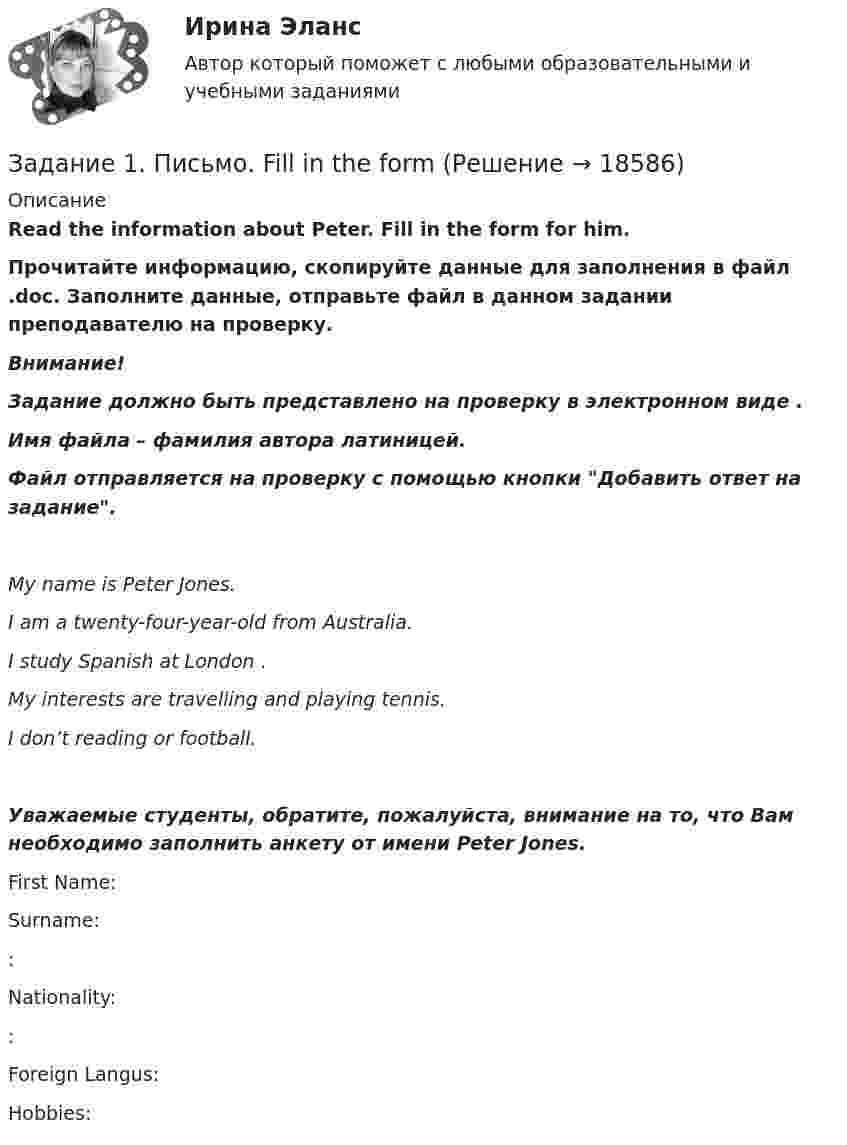      
          Описание
          Read the information about Peter. Fill in the form for him.Прочитайте информацию, скопируйте данные для заполнения в файл .doc. Заполните данные, отправьте файл в данном задании преподавателю на проверку. Внимание!Задание должно быть представлено на проверку в электронном виде . Имя файла – фамилия автора латиницей.Файл отправляется на проверку с помощью кнопки Добавить ответ на задание. My name is Peter Jones. I am a twenty-four-year-old  from Australia. I study Spanish at London . My interests are travelling and playing tennis. I don’t  reading or football.Уважаемые студенты, обратите, пожалуйста, внимание на то, что Вам необходимо заполнить анкету от имени Peter Jones.First Name: Surname: : Nationality: : Foreign Langus: Hobbies:  
            
            
            Задание 1. Пешеход шел по пересеченной местности. Его скорость движения по равнине v1 км/ч, в гору – v2 км/ч, под гору – v3 км/ч и в подъем – v4 км/ч. Время движения соответственно t1 , t2 , t3 и t4 ч. Какой путь прошел пешеход?Задание 1. Письмо. Fill in the formЗадание 1 ﻿ Планируется начать организацию производства совершенно нового класса электропроводящих пленочных композиционных материалов. Материал относится к классу пленочных композиционных материалов с уникальным сочетанием высокой сорбционной способности и низкого электрического сопротивления. Высокая электропроводимость материала способна резко повысить избирательность сорбции, регулировать скорость сорбции и десорбции, что необходимо при создании материалов многоразового использования. Области применения: промышленность, медицина и биология.Задание 1 по Высшей математике 3  Вариант 7 РосдистантЗадание 1. По данным бухгалтерского баланса осуществите: а) горизонтальный анализ. Выявите резкие изменения отдельных статей. Сделайте выводы. б) вертикальный анализ. Определите изменение структуры активов и пассивов баланса.Задание 1. По данным бухгалтерского баланса осуществите: а) горизонтальный анализ. Выявите резкие изменения отдельных статей. Сделайте выводы. б) вертикальный анализ. Определите изменение структуры активов и пассивов баланса.. 2Задание 1 По данным бухгалтерского баланса проведите анализ структуры активов и пассивов, дайте оценку их динамики (изменениям) за исследуемый период. В выводах определите принадлежность к виду экономической деятельности организации, основываясь на оценке состава ее активов, дайте характеристику произошедшим изменениям структуры активов и пассивов, оцените структуру источников финансирования (пассивов).Задание 1, Пенсионное правоЗадание 1 Переведите на английский язык. 1. – Алло. Это компания «Глобал Трейдинг»? – Да. – Говорит Томас Симмз из «Юником». Могу я поговорить с господином Грином? – Одну минуту. Соединяю. – Говорит Алекс Грин …Задание 1. Переведите предложения, дайте письменную грамматическую характеристику существительных. 1. Voluntas testatoris pro veritate habetur.- 2. Edicta sunt praecepta magistratuum populi Romani.Задание 1. Перепишите и переведите предложения, обращая внимание на употребление модальных глаголов. Подчеркните модальные глаголы в английских предложениях и в переводе.ЗАДАНИЕ 1 Перепишите слова, напишите транскрипцию, расставьте ударение: occurro ЗАДАНИЕ 2 По форме инфинитива определите спряжение, выделите основу данных глаголов и образуйте фому1-го лица singularis: ЗАДАНИЕ 3 1. Переведите следующий текст на русский языкЗадание 1. Перепишите текст и переведите на русский язык. Various forms of Business” International business is a dynamic activity which changes, adapts and re-sponds according to the conditions.Задание 1. Перечислите виды естественно-научных понятий по содержанию и по объёму. Охарактеризуйте их и приведите примеры. Заполните таблицу