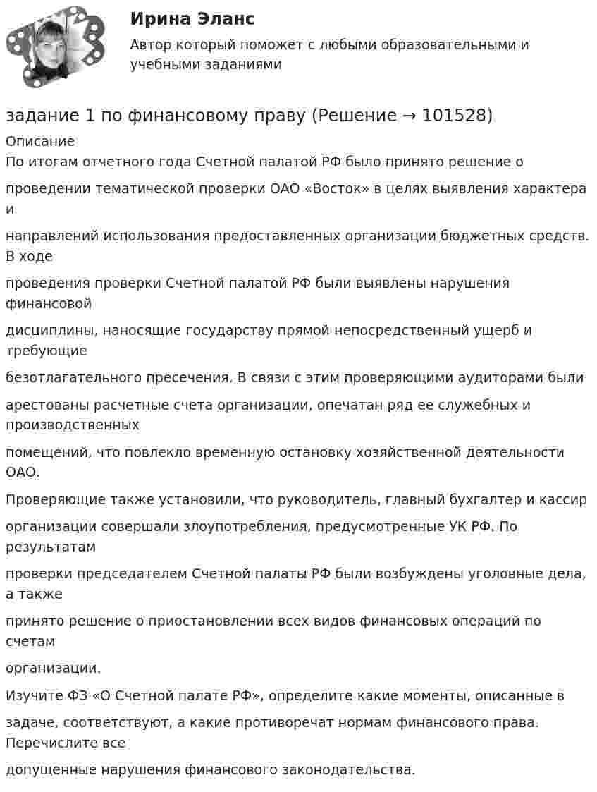       
            Описание
            По итогам отчетного года Счетной палатой РФ было принято решение опроведении тематической проверки ОАО «Восток» в целях выявления характера инаправлений использования предоставленных организации бюджетных средств. В ходепроведения проверки Счетной палатой РФ были выявлены нарушения финансовойдисциплины, наносящие государству прямой непосредственный ущерб и требующиебезотлагательного пресечения. В связи с этим проверяющими аудиторами былиарестованы расчетные счета организации, опечатан ряд ее служебных и производственныхпомещений, что повлекло временную остановку хозяйственной деятельности ОАО.Проверяющие также установили, что руководитель, главный бухгалтер и кассирорганизации совершали злоупотребления, предусмотренные УК РФ. По результатампроверки председателем Счетной палаты РФ были возбуждены уголовные дела, а такжепринято решение о приостановлении всех видов финансовых операций по счетаморганизации.Изучите ФЗ «О Счетной палате РФ», определите какие моменты, описанные взадаче, соответствуют, а какие противоречат нормам финансового права. Перечислите вседопущенные нарушения финансового законодательства.   
