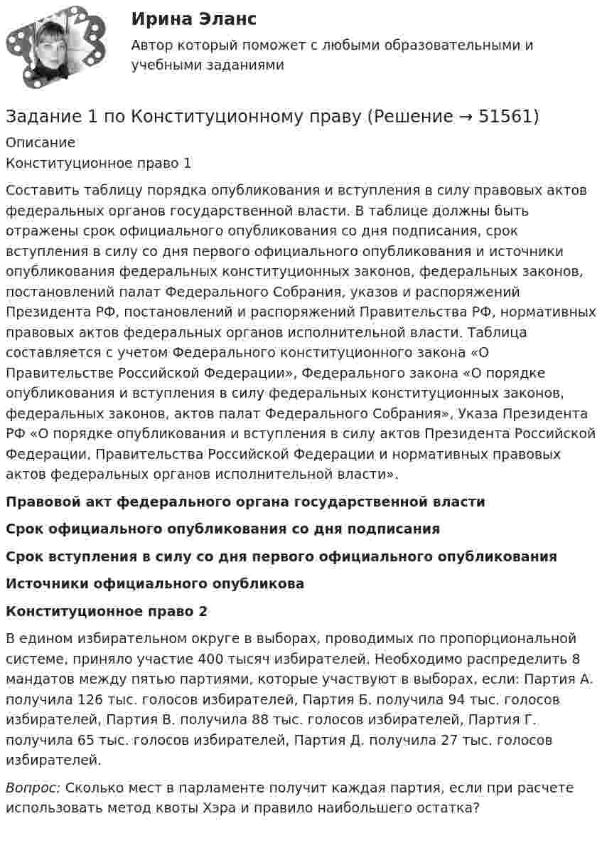      
            Описание
            Конституционное право 1	Составить таблицу порядка опубликования и вступления в силу правовых актов федеральных органов государственной власти. В таблице должны быть отражены срок официального опубликования со дня подписания, срок вступления в силу со дня первого официального опубликования и источники опубликования федеральных конституционных законов, федеральных законов, постановлений палат Федерального Собрания, указов и распоряжений Президента РФ, постановлений и распоряжений Правительства РФ, нормативных правовых актов федеральных органов исполнительной власти. Таблица составляется с учетом Федерального конституционного закона «О Правительстве Российской Федерации», Федерального закона «О порядке опубликования и вступления в силу федеральных конституционных законов, федеральных законов, актов палат Федерального Собрания», Указа Президента РФ «О порядке опубликования и вступления в силу актов Президента Российской Федерации, Правительства Российской Федерации и нормативных правовых актов федеральных органов исполнительной власти».  Правовой акт федерального органа государственной власти Срок официального опубликования со дня подписания Срок вступления в силу со дня первого официального опубликования Источники официального опубликоваКонституционное право  2	В едином избирательном округе в выборах, проводимых по пропорциональной системе, приняло участие 400 тысяч избирателей. Необходимо распределить 8 мандатов между пятью партиями, которые участвуют в выборах, если: Партия А. получила 126 тыс. голосов избирателей, Партия Б. получила 94 тыс. голосов избирателей, Партия В. получила 88 тыс. голосов избирателей, Партия Г. получила 65 тыс. голосов избирателей, Партия Д. получила 27 тыс. голосов избирателей. Вопрос: Сколько мест в парламенте получит каждая партия, если при расчете использовать метод квоты Хэра и правило наибольшего остатка?   
            
            
            Задание 1 По исходным данным, приведенным в таблице 1 построить интервальный ряд распределения по признаку «Запасы». Таблица 1 - Данные по предприятиям, тыс. руб. № предприятия Запасы выручка от продажи товаровЗадание  1 по Конституционному правуЗадание 1. Получив информацию о повышение цен на кожу, руководство компании, которая владеет сетью обувных магазинов, отдало распоряжение про сокращение продавцов. Докажите верность этого решения при помощи графиков спроса и предложения.Задание 1 Получите 1,2-этандиол из этилена двумя способами (в одну стадию и две стадии). Синтезируйте из этандиола сложный эфир и соль. Задание 2 В четырех пронумерованных пробирках даны растворы: в одной – глицерина, в другой – фенола, в третьей – метанола, в четвертой – метоксибензола. С помощью качественных реакций определите каждое из этих веществ. Задание 3Задание 1 Пользуясь формулой Стерджесса, определите интервал группировки сотрудников фирмы по уровню доходов, если общая численность сотрудников составляет 100 человек, а минимальный и максимальный доход соответственно равен 5 630 и 11 200 руб.Задание 1. По муниципальной облигации номиналом 1000 руб., выпущенной сроком на 6 лет, предусмотрен следующий порядок начисления процентов: в первый год-10 %, в два последующих года – 12 %, в оставшиеся три года – 15 %. Рыночная норма дохода, определенная инвестором из сложившихся условий на финансовом рынке, - 15 %Задание 1 Понаблюдайте за позами и жестами людей во время занятия, совещания, на остановке, перед началом спектакля, в транспорте.Задание 1. Познакомьтесь с фрагментом урока математики в 4 классе по теме «Работа с нестандартными задачами». Тема: Работа с нестандартными задачами на уроке математики (фрагмент урока в 4 классе)Задание 1. Познакомьтесь с фрагментом урока математики в 4 классе по теме «Работа с нестандартными задачами». Тема: Работа с нестандартными задачами на уроке математики (фрагмент урока в 4 классе) Задание 2.Задание 1. Познакомьтесь с фрагментом урока математики в 4 классе по теме «Работа с нестандартными задачами». Тема: Работа с нестандартными задачами на уроке математики (фрагмент урока в 4 классе) Цель: способствовать развитию умения логически мыслить, рассуждать и делать выводы. Предметные: формировать умение работать с нестандартными задачами. Метапредметные:Задание 1 По имеющимся данным о размере и составе товарооборота магазина вычислите структуру товарооборота в каждом периоде: Данные по товарам Вид товара Предыдущий год Отчетный год тыс. руб. % к итогу тыс. руб. % к итогу Телевизоры МагнитофоныЗадание 1 По имеющимся данным о сбыте продукции (в тыс. руб.) в различных фирмах города произвести группировку данных, образовав 4 равных интервалов. Оформить в таблице.Задание 1 По исходным данным, приведенным в таблице 1 построить интервальный ряд распределения по признаку «Денежные средства».Задание 1 По исходным данным, приведенным в таблице 1 построить интервальный ряд распределения по признаку «Денежные средства». Таблица 1 Данные по предприятиям