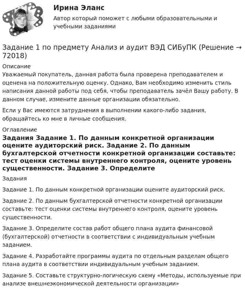     
            Описание
            Уважаемый покупатель, данная работа была проверена преподавателем и оценена на положительную оценку. Однако, Вам необходимо изменить стиль написания данной работы под себя, чтобы преподаватель зачёл Вашу работу. В данном случае, измените данные организации обязательно.Если у Вас имеются затруднения в выполнении какого-либо задания, обращайтесь ко мне в личные сообщения. 
            Оглавление
            Задания Задание 1. По данным конкретной организации оцените аудиторский риск. Задание 2. По данным бухгалтерской отчетности конкретной организации составьте: тест оценки системы внутреннего контроля, оцените уровень существенности. Задание 3. Определите состав работ общего плана аудита финансовой (бухгалтерской) отчетности в соответствии с индивидуальным учебным заданием. Задание 4. Разработайте программы аудита по отдельным разделам общего плана аудита в соответствии индивидуальным учебным заданием. Задание 5. Составьте структурно-логическую схему «Методы, используемые при анализе внешнеэкономической деятельности организации»  
            
            
            Задание 1 По плану фирмы выпуск продукции должен был увеличиться на 10%, план был выполнен на 115,3%. Как изменился выпуск продукции в текущем году по сравнению с предыдущим?Задание 1 по предмету Анализ и аудит ВЭД СИБуПКЗадание 1 по предмету история государства и права Росси 95%Задание 1 По результатам лабораторных испытаний необходимо для образцов песчаного грунта: 1) построить кривую гранулометрического состава; 2) определить разновидность грунта по гранулометрическому составу и по степени его неоднородности; 3) вычислить плотность сухого грунта ρd, коэффициент пористости e, коэффициент водонасыщения Sr. По полученным данным дать оценку плотности сложения и степени влажности, определить расчетное сопротивление R0.Задание 1. По содержательной постановке задач необходимо построить математическую оптимизационную модель и графическим способом найти ее решение.Задание 1. Построение эпюр внутренних силовых факторов при  крученииЗадание 1. Построение эпюр внутренних силовых факторов при прямом плоском изгибеЗадание 1 Пользуясь формулой Стерджесса, определите интервал группировки сотрудников фирмы по уровню доходов, если общая численность сотрудников составляет 100 человек, а минимальный и максимальный доход соответственно равен 5 630 и 11 200 руб.Задание 1. По муниципальной облигации номиналом 1000 руб., выпущенной сроком на 6 лет, предусмотрен следующий порядок начисления процентов: в первый год-10 %, в два последующих года – 12 %, в оставшиеся три года – 15 %. Рыночная норма дохода, определенная инвестором из сложившихся условий на финансовом рынке, - 15 %Задание 1 Понаблюдайте за позами и жестами людей во время занятия, совещания, на остановке, перед началом спектакля, в транспорте.Задание 1 Понаблюдайте за позами и жестами людей во время занятия, совещания, на остановке, перед началом спектакля, в транспорте. Сравните свою оценку внутреннего состояния объекта наблюдения с оценкой своего товарища. Обсудите отличия.Задание 1 Понятие, классификации оценки долгосрочных инвестиций. Задание 2 ООО «Пингвин» занимается производством и реализацией холодильного оборудования. Вы являетесь бухгалтером данного предприятия. Опишите учет дебиторской задолженности на предприятии.Задание 1. Понятие, классификация и оценка производственных запасов. Задание 2. ООО «Пингвин» занимается производством и реализацией холодильного оборудования. Вы являетесь бухгалтером данного предприятия. Опишите учет дебиторской задолженности на предприятии.Задание 1 По окончании четвертого года на счете инвестора находится сумма 36 600 руб. Начисление происходило по схеме сложного процента по ставке 10% в конце каждого года. Рассчитайте первоначальную сумму вклада.