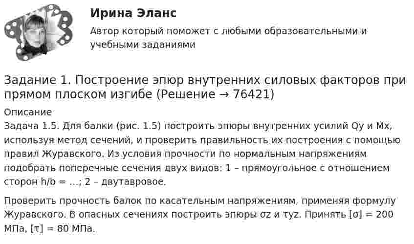     
            Описание
            Задача 1.5. Для балки (рис. 1.5) построить эпюры внутренних усилий Qy и Mx, используя метод сечений, и проверить правильность их построения с помощью правил Журавского. Из условия прочности по нормальным напряжениям подобрать поперечные сечения двух видов: 1 – прямоугольное с отношением сторон h/b = …; 2 – двутавровое.Проверить прочность балок по касательным напряжениям, применяя формулу Журавского. В опасных сечениях построить эпюры σz и τyz. Принять [σ] = 200 МПа, [τ] = 80 МПа.   
            
            
            Задание 1. Построение эпюр внутренних силовых факторов при  крученииЗадание 1. Построение эпюр внутренних силовых факторов при прямом плоском изгибеЗадание 1. Построение эпюр внутренних силовых факторов при прямом плоском изгибе Задание 1. Построение эпюр внутренних силовых факторов при растяжении-сжатииЗадание 1 Построить выражения над множествами A (круг), B (квадрат) и C (тре-угольник), которым соответствуют заштрихованные области на заданных диа-граммах Эйлера-Венна.Задание 1. Построить выражения над множествами (круг), (квадрат) и (треугольник), которым соответствуют заштрихованные области на заданных диаграммах Эйлера-Венна.Задание 1. Построить модель парной линейной регрессии y = a + bx +e. 2. Изобразить на графике исходные и модельные значения. 3. Рассчитать коэффициенты корреляции и эластичности, коэффициенты эластичности сопоставить с коэффициентами регрессии.Задание 1. Понятие, классификация и оценка производственных запасов. Задание 2. ООО «Пингвин» занимается производством и реализацией холодильного оборудования. Вы являетесь бухгалтером данного предприятия. Опишите учет дебиторской задолженности на предприятии.Задание 1 По окончании четвертого года на счете инвестора находится сумма 36 600 руб. Начисление происходило по схеме сложного процента по ставке 10% в конце каждого года. Рассчитайте первоначальную сумму вклада.Задание 1 Попередельное калькулирование. Задание 2 Предприятие имеет 3 передела. Изготовлено 200 изделий. Согласно установленным нормам первому цеху отпущено сырья и материалов на 17 000 руб., затраты на обработку составили 9 000 руб. Вторым переделом израсходовано на обработку 8 000 руб., третьим - 11 000 руб. Определить себестоимость по переделам.Задание 1 По плану фирмы выпуск продукции должен был увеличиться на 10%, план был выполнен на 115,3%. Как изменился выпуск продукции в текущем году по сравнению с предыдущим?Задание 1 по предмету Анализ и аудит ВЭД СИБуПКЗадание 1 по предмету история государства и права Росси 95%Задание 1 По результатам лабораторных испытаний необходимо для образцов песчаного грунта: 1) построить кривую гранулометрического состава; 2) определить разновидность грунта по гранулометрическому составу и по степени его неоднородности; 3) вычислить плотность сухого грунта ρd, коэффициент пористости e, коэффициент водонасыщения Sr. По полученным данным дать оценку плотности сложения и степени влажности, определить расчетное сопротивление R0.