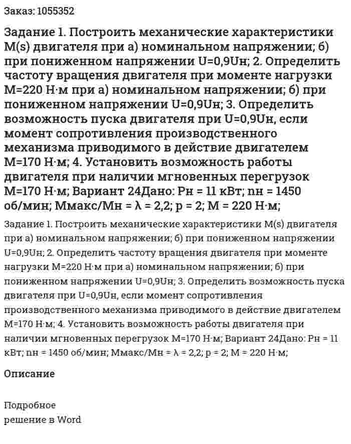 Задание 1. Построить механические характеристики M(s) двигателя при а) номинальном напряжении; б) при пониженном напряжении U=0,9Uн; 2. Определить частоту вращения двигателя при моменте нагрузки M=220 Н·м при а) номинальном напряжении; б) при пониженном напряжении U=0,9Uн; 3. Определить возможность пуска двигателя при U=0,9Uн, если момент сопротивления производственного механизма приводимого в действие двигателем M=170 Н·м; 4. Установить возможность работы двигателя при наличии мгновенных перегрузок M=170 Н·м; Вариант 24Дано: Pн = 11 кВт; nн = 1450 об/мин; Mмакс/Mн = λ = 2,2; p = 2; M = 220 Н·м; 
