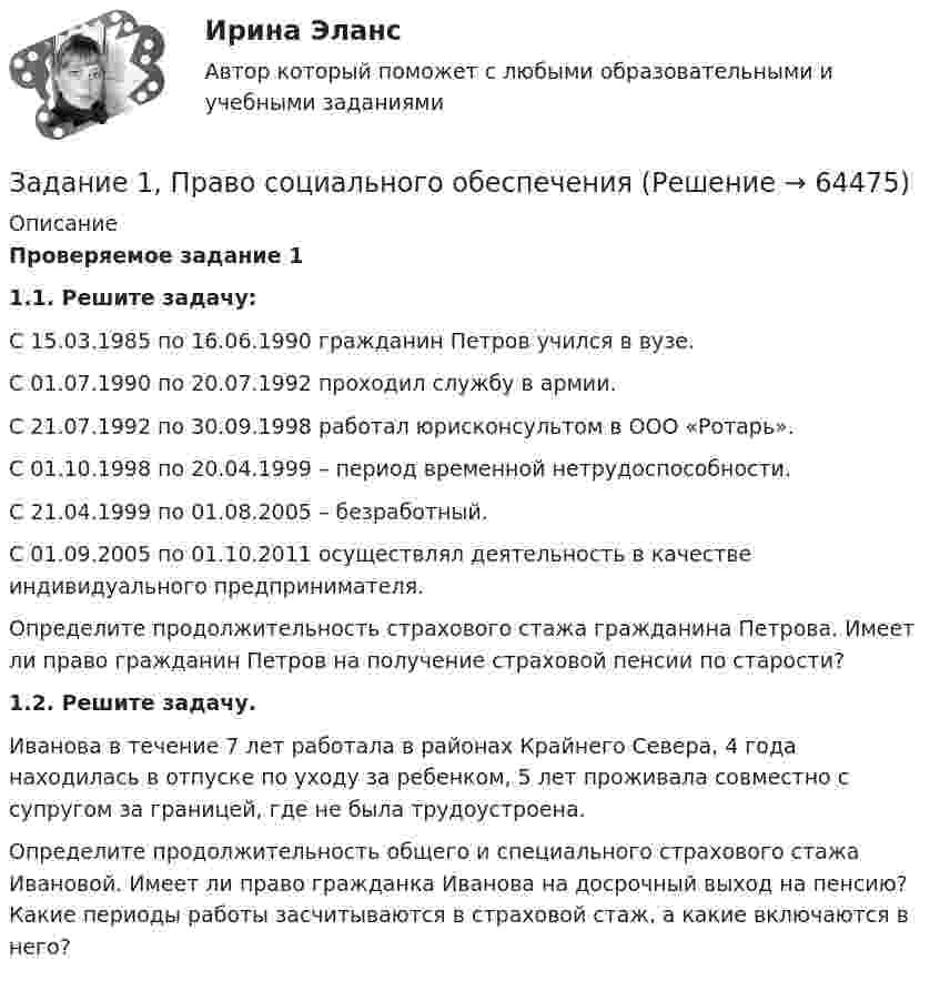      
            Описание
             Проверяемое задание 1 1.1. Решите задачу:	С 15.03.1985 по 16.06.1990 гражданин Петров учился в вузе. 	С 01.07.1990 по 20.07.1992 проходил службу в армии.	С 21.07.1992 по 30.09.1998 работал юрисконсультом в ООО «Ротарь».	С 01.10.1998 по 20.04.1999 – период временной нетрудоспособности.	С 21.04.1999 по 01.08.2005 – безработный.	С 01.09.2005 по 01.10.2011 осуществлял деятельность в качестве индивидуального предпринимателя. 	Определите продолжительность страхового стажа гражданина Петрова. Имеет ли право гражданин Петров на получение страховой пенсии по старости? 1.2. Решите задачу.	Иванова в течение 7 лет работала в районах Крайнего Севера, 4 года находилась в отпуске по уходу за ребенком, 5 лет проживала совместно с супругом за границей, где не была трудоустроена. 	Определите продолжительность общего и специального страхового стажа Ивановой. Имеет ли право гражданка Иванова на досрочный выход на пенсию? Какие периоды работы засчитываются в страховой стаж, а какие включаются в него?    
            
            
            Задание 1 Правовой статус главы местной администрации (на примере конкретного муниципального образования). Задание 2Задание 1, Право социального обеспеченияЗадание 1 Предварительный, текущий и последующий контроль. Задание 2 На предприятие, выпускающим холодильное оборудование, с проверкой приехала ревизионная комиссия. Отразите проведение ревизии (документы, хозяйственные операции) финансовых вложений со стороны бухгалтера и со стороны члена ревизионной комиссии, производящей проверку.Задание 1. Предложите ценовые стратегии и способы коммуникации для предприятия, начинающего производство колбасных изделий. Укажите средства коммуникации и органы печати, которые необходимо использовать для обращения и влияния на: автолюбителей, молодежь, деловых женщин. Ответ обоснуйте. 3Задание 1. Предназначение – это направление, путь, по которому вам предстоит двигаться о жизни. Это цель и образ жизни. Призвание – склонность к тому или иному делу, профессии.Задание 1. Предположим, что в урне находится 10 фишек, занумерованных числами 1, 2, …, 10. Производится последовательное извлечение фишек (с возвращением) до тех пор, пока одна и та же фишка не появится второй раз. Пусть Bk – событие, состоящее в том, что число извлечений равно k. Найти вероятность события Bk.Задание 1. Предположим, что общий объем спроса на пшеницу и общий объем предложения пшеницы на зерновой бирже в месяц характеризуется следующими данными:Задание 1 по теме «Система макроэкономических показателей и методы их определения» Имеются следующие данные по стране N (млн. руб.): Данные по стране N Показатели Базисный год Отчетный год Валовой выпуск товаров и услуг в основных ценах 350000 320000Задание 1 по теме «Система макроэкономических показателей и методы их определения» Имеются следующие данные по стране N (млн. руб.): Данные по стране N Показатели Базисный год Отчетный год Валовой выпуск товаров и услуг в основных ценах 350000 320000. 2Задание 1 по теме «Система макроэкономических показателей и методы их определения» Имеются следующие данные по стране N (млн. руб.): Показатели Базисный год Отчетный год Валовой выпуск товаров и услуг в основных ценах 350000 320000 Промежуточное потребление 50200 51100Задание 1 по теме «Статистические ряды распределения» Имеются данные о количестве продукции, произведенной 20 работниками предприятия за смену (шт.): 5 8 10 7 15 19 18 14 11 10 9 11 8 13 14 15 12 10 9 11. Требуется: 1. Построить интервальный ряд распределения. 2. Изобразить полученный ряд графически. 3. Определить статистические характеристики исходного ряда: моду и медиану; среднюю арифметическую; показатели вариации (дисперсию, среднее квадратическое отклонение); коэффициент вариации; коэффициенты асимметрии и эксцесса. Сделать выводы.Задание 1 По территории Дальневосточного района известны данные за ноябрь 1997 года: Данные по районам Район Потребительские расходы на душу населения, тыс. руб., у Денежные доходы на душу населения, тыс. руб., х Республика Саха (Якутия) 899 1989Задание 1 по ТНКЗадание 1 по философии (СибУПК) Вариант 1 Оценка: отлично