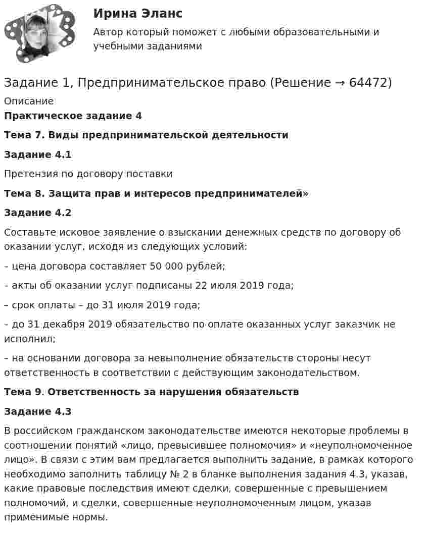      
            Описание
             Практическое задание 4 Тема 7. Виды предпринимательской деятельности Задание 4.1	Претензия по договору поставки Тема 8. Защита прав и интересов предпринимателей» Задание 4.2 	 Составьте исковое заявление о взыскании денежных средств по договору об оказании услуг, исходя из следующих условий:	– цена договора составляет 50 000 рублей;	– акты об оказании услуг подписаны 22 июля 2019 года;	– срок оплаты – до 31 июля 2019 года;	– до 31 декабря 2019 обязательство по оплате оказанных услуг заказчик не исполнил;	– на основании договора за невыполнение обязательств стороны несут ответственность в соответствии с действующим законодательством. Тема 9. Ответственность за нарушения обязательств Задание 4.3 	В российском гражданском законодательстве имеются некоторые проблемы в соотношении понятий «лицо, превысившее полномочия» и «неуполномоченное лицо». В связи с этим вам предлагается выполнить задание, в рамках которого необходимо заполнить таблицу № 2 в бланке выполнения задания 4.3, указав, какие правовые последствия имеют сделки, совершенные с превышением полномочий, и сделки, совершенные неуполномоченным лицом, указав применимые нормы.   
            
            
            Задание 1, Предпринимательское правоЗадание 1, Предпринимательское правоЗадание 1, Предпринимательское правоЗадание 1 Предприятие располагает двумя видами сырья S1 и S2 соответственно в количествах b1, b2, условных единиц. Из этого сырья может быть изготовлено два вида продукции P1, P2. Для изготовления единицы Pj-го вида продукции необходимо aij единиц Si-го (i=1,2) вида сырья. От реализации одной единицы каждого вида продукции предприятие получает доход C1, C2 ден. ед.Задание 1. Предприятию предстоит крупная торговая сделка. Руководство компании обращается в аудиторскую фирму с просьбой разработать схему налогообложения для данной сделки и соответствующие тексты договоров с контрагентами. Необходимо сформулировать предмет договора.Задание 1 Председатель аттестационной комиссии говорит аттестуемому после того, как он был приглашен в помещение аттестационной комиссии: «Где ваш руководитель? Не пришел? Почему Вы его не предупредили? Переносим Вашу аттестацию, так как присутствие непосредственного руководителя обязательно. Идите, и в следующий раз без руководителя не приходите». Прав ли он? Как поступить аттестуемому?Задание 1 Представить результаты оцененной в Excel модели в форме выходной таблицы функции «ЛИНЕЙН». Вычислить недостающие показатели.Задание 1 Правовой статус главы местной администрации (на примере конкретного муниципального образования). Задание 2Задание 1, Право социального обеспеченияЗадание 1 Предварительный, текущий и последующий контроль. Задание 2 На предприятие, выпускающим холодильное оборудование, с проверкой приехала ревизионная комиссия. Отразите проведение ревизии (документы, хозяйственные операции) финансовых вложений со стороны бухгалтера и со стороны члена ревизионной комиссии, производящей проверку.Задание 1. Предложите ценовые стратегии и способы коммуникации для предприятия, начинающего производство колбасных изделий. Укажите средства коммуникации и органы печати, которые необходимо использовать для обращения и влияния на: автолюбителей, молодежь, деловых женщин. Ответ обоснуйте. 3Задание 1. Предназначение – это направление, путь, по которому вам предстоит двигаться о жизни. Это цель и образ жизни. Призвание – склонность к тому или иному делу, профессии.Задание 1. Предположим, что в урне находится 10 фишек, занумерованных числами 1, 2, …, 10. Производится последовательное извлечение фишек (с возвращением) до тех пор, пока одна и та же фишка не появится второй раз. Пусть Bk – событие, состоящее в том, что число извлечений равно k. Найти вероятность события Bk.Задание 1. Предположим, что общий объем спроса на пшеницу и общий объем предложения пшеницы на зерновой бирже в месяц характеризуется следующими данными:
