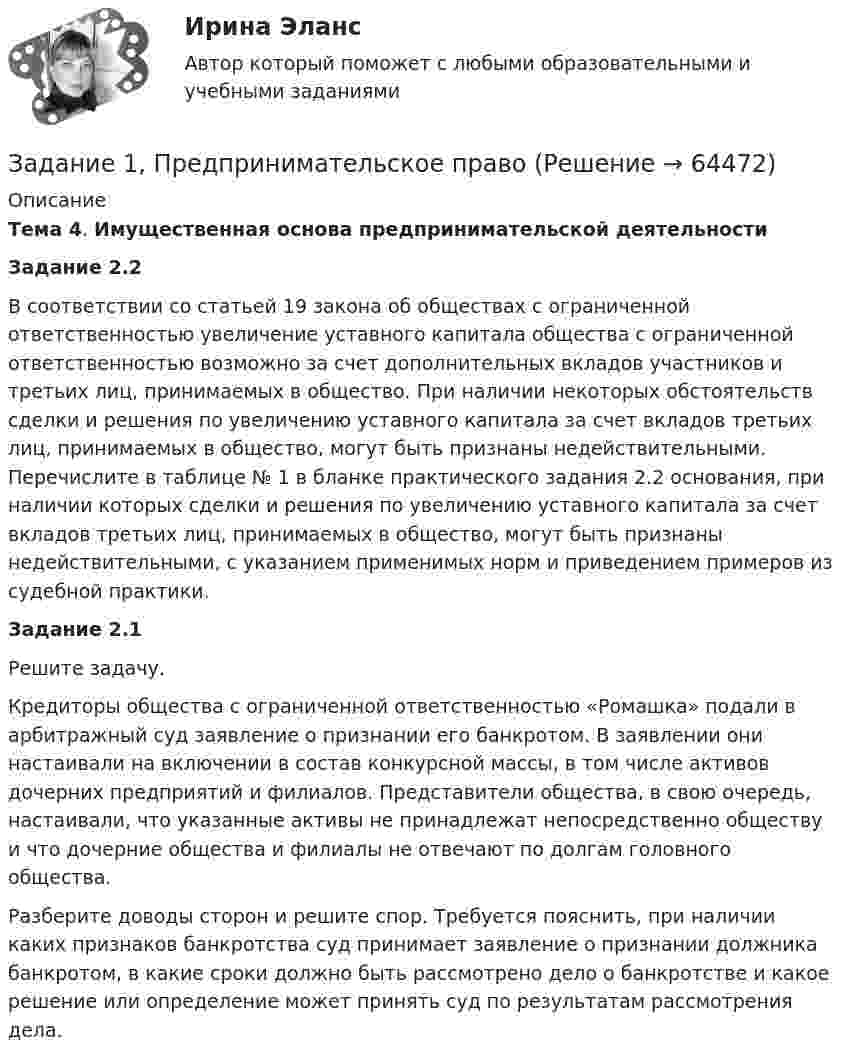      
            Описание
             Тема 4. Имущественная основа предпринимательской деятельности Задание 2.2 	В соответствии со статьей 19 закона об обществах с ограниченной ответственностью увеличение уставного капитала общества с ограниченной ответственностью возможно за счет дополнительных вкладов участников и третьих лиц, принимаемых в общество. При наличии некоторых обстоятельств сделки и решения по увеличению уставного капитала за счет вкладов третьих лиц, принимаемых в общество, могут быть признаны недействительными. Перечислите в таблице № 1 в бланке практического задания 2.2 основания, при наличии которых сделки и решения по увеличению уставного капитала за счет вкладов третьих лиц, принимаемых в общество, могут быть признаны недействительными, с указанием применимых норм и приведением примеров из судебной практики. Задание 2.1 	Решите задачу. Кредиторы общества с ограниченной ответственностью «Ромашка» подали в арбитражный суд заявление о признании его банкротом. В заявлении они настаивали на включении в состав конкурсной массы, в том числе активов дочерних предприятий и филиалов. Представители общества, в свою очередь, настаивали, что указанные активы не принадлежат непосредственно обществу и что дочерние общества и филиалы не отвечают по долгам головного общества. Разберите доводы сторон и решите спор. Требуется пояснить, при наличии каких признаков банкротства суд принимает заявление о признании должника банкротом, в какие сроки должно быть рассмотрено дело о банкротстве и какое решение или определение может принять суд по результатам рассмотрения дела.   
            
            
            Задание 1, Предпринимательское правоЗадание 1, Предпринимательское правоЗадание 1, Предпринимательское правоЗадание 1, Предпринимательское правоЗадание 1 Предприятие располагает двумя видами сырья S1 и S2 соответственно в количествах b1, b2, условных единиц. Из этого сырья может быть изготовлено два вида продукции P1, P2. Для изготовления единицы Pj-го вида продукции необходимо aij единиц Si-го (i=1,2) вида сырья. От реализации одной единицы каждого вида продукции предприятие получает доход C1, C2 ден. ед.Задание 1. Предприятию предстоит крупная торговая сделка. Руководство компании обращается в аудиторскую фирму с просьбой разработать схему налогообложения для данной сделки и соответствующие тексты договоров с контрагентами. Необходимо сформулировать предмет договора.Задание 1 Председатель аттестационной комиссии говорит аттестуемому после того, как он был приглашен в помещение аттестационной комиссии: «Где ваш руководитель? Не пришел? Почему Вы его не предупредили? Переносим Вашу аттестацию, так как присутствие непосредственного руководителя обязательно. Идите, и в следующий раз без руководителя не приходите». Прав ли он? Как поступить аттестуемому?Задание 1 Почему увеличение доли наличных денег в денежной массе ведёт к снижению величины денежного мультипликатора? Задание 2Задание 1 Правовой статус главы местной администрации (на примере конкретного муниципального образования). Задание 2Задание 1, Право социального обеспеченияЗадание 1 Предварительный, текущий и последующий контроль. Задание 2 На предприятие, выпускающим холодильное оборудование, с проверкой приехала ревизионная комиссия. Отразите проведение ревизии (документы, хозяйственные операции) финансовых вложений со стороны бухгалтера и со стороны члена ревизионной комиссии, производящей проверку.Задание 1. Предложите ценовые стратегии и способы коммуникации для предприятия, начинающего производство колбасных изделий. Укажите средства коммуникации и органы печати, которые необходимо использовать для обращения и влияния на: автолюбителей, молодежь, деловых женщин. Ответ обоснуйте. 3Задание 1. Предназначение – это направление, путь, по которому вам предстоит двигаться о жизни. Это цель и образ жизни. Призвание – склонность к тому или иному делу, профессии.Задание 1. Предположим, что в урне находится 10 фишек, занумерованных числами 1, 2, …, 10. Производится последовательное извлечение фишек (с возвращением) до тех пор, пока одна и та же фишка не появится второй раз. Пусть Bk – событие, состоящее в том, что число извлечений равно k. Найти вероятность события Bk.