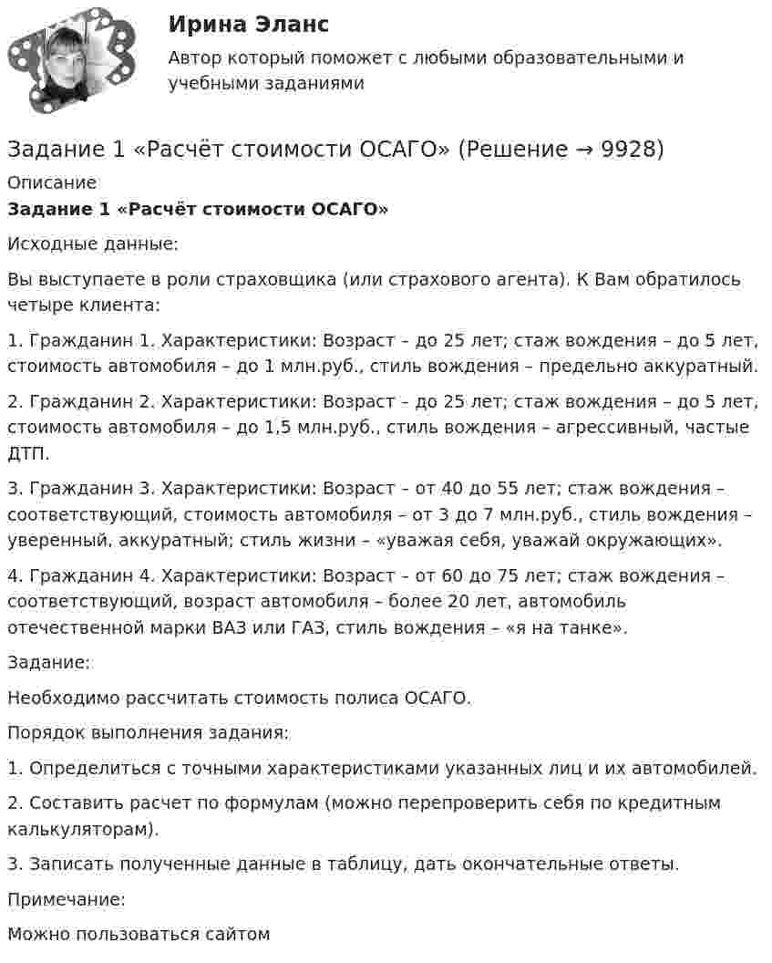      
          Описание
           Задание 1 «Расчёт стоимости ОСАГО» 	Исходные данные:	Вы выступаете в роли страховщика (или страхового агента). К Вам обратилось четыре клиента:1.     Гражданин 1. Характеристики: Возраст – до 25 лет; стаж вождения – до 5 лет, стоимость автомобиля – до 1 млн.руб., стиль вождения – предельно аккуратный.2.     Гражданин 2. Характеристики: Возраст – до 25 лет; стаж вождения – до 5 лет, стоимость автомобиля – до 1,5 млн.руб., стиль вождения – агрессивный, частые ДТП.3.     Гражданин 3. Характеристики: Возраст – от 40 до 55 лет; стаж вождения – соответствующий, стоимость автомобиля – от 3 до 7 млн.руб., стиль вождения – уверенный, аккуратный; стиль жизни – «уважая себя, уважай окружающих».4.     Гражданин 4. Характеристики: Возраст – от 60 до 75 лет; стаж вождения – соответствующий, возраст автомобиля – более 20 лет, автомобиль отечественной марки ВАЗ или ГАЗ, стиль вождения – «я на танке». 	Задание:	Необходимо рассчитать стоимость полиса ОСАГО.  	Порядок выполнения задания:	1.                 Определиться с точными характеристиками указанных лиц и их автомобилей.	2.                 Составить расчет по формулам (можно перепроверить себя по кредитным калькуляторам).	3.                 Записать полученные данные в таблицу, дать окончательные ответы. Примечание:Можно пользоваться сайтом   
            
            
            Задание 1  Расчет стержня при растяжении-сжатии.  Вариант 38  Задание 1 «Расчёт стоимости ОСАГО»Задание 1 Расчеты провести в программе gretl. 1. Оцените коэффициенты уравнения парной линейной регрессии y=b0+b1x по методу наименьших квадратов. Постройте график фактических и расчетных значений. 2. Какую величину минимизируют в методе наименьших квадратов?Задание 1 Рекомендации к выполнению. Алгебраические задачи. Космонавты измерили длину ракеты, и она, по их данным, оказалась равна 15 м. Определите, какой воспринимается длина ракеты неподвижным наблюдателем, если она летит со скоростью 0,7с (где с – скорость света в вакууме).Задание 1.Решение многокритериальной задачи о назначениях. Постанока задачи Решить многокритериальную задачу о назначениях наиболее близких по своим характеристикам трех пар «субъект-объект». Субъекты и объекты характеризуются совокупностью оценок по 3-м критериям в пятибалльной шкале измеренийЗадание 1 Решение предложенного задания необходимо произвести с подробным обоснованием выполняемых расчетов. При выполнении задания студент должен:Задание 1. Решите задачу В производстве у следователя находится уголовное дело по обвинению Свинарёва Г.Д. в разбойном нападении 12.03.2019 г. на гражданина Суслика А.Д. В ходе производства по делу, следователем были допрошены свидетели, произведен обыск в жилище подозреваемого, назначены необходимые экспертизы и проведены ряд иных следственных действийЗадание 1 Рассчитайте наращенную сумму с исходной суммы при размещении ее в банке на условиях начисления: а) простых и б) сложных процентов, если периоды наращения 90 дней, 180 дней, 1 год, 5 лет, 10 лет. Первоначальная сумма PV = 35 тыс. руб. Процентная ставка i = 12%Задание 1. Рассчитайте показатели эффективности использования отдельных видов ресурсов и всего ресурсного потенциала, определив ресурсоотдачу по прибыли и выручке от реализации продукции.Задание 1. Рассчитайте показатели эффективности использования отдельных видов ресурсов и всего ресурсного потенциала, определив ресурсоотдачу по прибыли и выручке от реализации продукции.. 2Задание 1 Рассчитать значение средневзвешенной стоимости капитала WACC по приведенным в табл. 1 данным, если налог на прибыль компании составляет 22%. Источник средств Балансовая оценка, тыс.руб. Доля (d), % Выплачиваемые проценты или дивиденды (k), %Задание 1. Рассчитать и проанализировать материалоемкость общую и по элементам материальных затрат по данным, приведенным в таблице, Рассчитайте относительную экономию (перерасход) материальных ресурсовЗадание 1 Рассчитать номинальную потребность СХП «Нива» в дизельном топливе на будущий год, если известно, что балансовая стоимость переходного запаса топлива на конец отчетного периода составила 1250 руб., предполагаемая потребность в нем составляет 80 тыс. руб., при прогнозируемой стоимости дизельного топлива 3,85 руб./литр.Задание 1 Рассчитать среднегодовую стоимость основных фондов, коэффициенты ввода, выбытия, прироста, износа и годности, фондоотдачу, фондоемкость и фондовооруженность, если: стоимость основных фондов на начало года составляет 256000 рублей, в течение года были приобретены фонды на сумму 45700 рублей (на баланс поставлено 1 июня), продано и списано основных средств на сумму 32800 рублей (списано с баланса 4 мая), срок полезного использования основных фондов 6 лет, предприятие выпускает 40000 изделий, себестоимость 145 рублей, цена буде выше на 40%, численность работников предприятия – 200 человек.