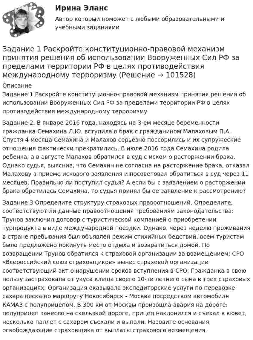       
            Описание
            	Задание 1 Раскройте конституционно-правовой механизм принятия решения об использовании Вооруженных Сил РФ за пределами территории РФ в целях противодействия международному терроризму	Задание 2. В январе 2016 года, находясь на 3-ем месяце беременности гражданка Семахина Л.Ю. вступила в брак с гражданином Малаховым П.А. Спустя 4 месяца Семахина и Малахов серьезно поссорились и их супружеские отношения фактически прекратились. В июле 2016 года Семахина родила ребенка, а в августе Малахов обратился в суд с иском о расторжении брака. Однако судья, выяснив, что Семахин не согласна на расторжение брака, отказал Малахову в приеме искового заявления и посоветовал обратиться в суд через 11 месяцев. Правильно ли поступил судья? А если бы с заявлением о расторжении брака обратилась Семахина, то судья принял бы ее заявление к рассмотрению?	Задание 3 Определите структуру страховых правоотношений. Определите, соответствуют ли данные правоотношения требованиям законодательства: Трунов заключил договор с туристической компанией о приобретении турпродукта в виде международной поездки. Однако, через неделю проживания в стране пребывания был объявлен режим стихийных бедствий, всем туристам было предложено покинуть место отдыха и возвратиться домой. По возвращении Трунов обратился к страховой организации за возмещением; СРО «Всероссийский союз страховщиков» вынес страховой организации соответствующий акт о нарушении сроков вступления в СРО; Гражданка в свою пользу застраховала от укуса клеща своего 10-ти летнего сына в трех страховых организациях; Организация оказывала экспедиторские услуги по перевозке сахара песка по маршруту Новосибирск - Москва посредством автомобиля КАМАЗ с полуприцепом. В 300 км от Москвы произошла авария на дороге: полуприцеп занесло на скользкой дороге, прицеп наклонился и съехал в кювет, несколько паллет с сахаром съехали и выпали. Назовите основания, освобождающие страховщика от выплаты страхового возмещения.   