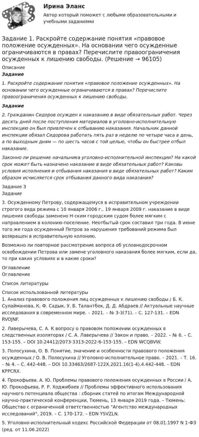      
            Описание
             Задание 1. Раскройте содержание понятия «правовое положение осужденных». На основании чего осужденные ограничиваются в правах? Перечислите правоограничения осужденных к лишению свободы. Задание 2. Гражданин Сидоров осужден к наказанию в виде обязательных работ. Через десять дней после поступления материалов в уголовно-исполнительную инспекцию он был привлечен к отбыванию наказания. Начальник данной инспекции обязал Сидорова работать пять раз в неделю по четыре часа в день, а по выходным дням — по шесть часов с той целью, чтобы он быстрее отбыл наказание.  Законно ли решение начальника уголовно-исполнительной инспекции? На какой срок может быть назначено наказание в виде обязательных работ? Каковы условия исполнения и отбывания наказания в виде обязательных работ? Каким образом исчисляется срок отбывания данного вида наказания? Задание 3 Задание	3. Осужденному Петрову, содержащемуся в исправительном учреждении строгого вида режима с 10 января 2006 г., 19 января 2009 г. наказание в виде лишения свободы заменено Н-ским городским судом более мягким с направлением в колонию-поселение. Неотбытый срок составил три года. В июне того же года осужденный Петров за нарушения требований режима был возвращен в исправительную колонию. 	Возможно ли повторное рассмотрение вопроса об условнодосрочном освобождении Петрова или замене уголовного наказания более мягким, если да, то при каких условиях и в какие сроки? 
            Оглавление
            Оглавление 
            Список литературы
             	Список использованной литературы	1.         Анализ правового положения лиц осужденных к лишению свободы / Б. К. Сулайманова, К. Ф. Садык, У. Б. Талантбек, Д. Д. Абдраев // Актуальные научные исследования в современном мире. – 2021. – № 3-3(71). – С. 127-131. – EDN RVOJNF.	2.         Лаверычева, С. А. К вопросу о правовом положении осужденных в следственных изоляторах / С. А. Лаверычева // Закон и право. – 2022. – № 6. – С. 153-155. – DOI 10.24412/2073-3313-2022-6-153-155. – EDN WCQBVW.	3.         Полосухина, О. В. Понятие, значение и особенности правового положения осужденных / О. В. Полосухина // Уголовно-исполнительное право. – 2021. – Т. 16. – № 4. – С. 442-448. – DOI 10.33463/2687-122X.2021.16(1-4).4.442-448. – EDN KPPCRX.	4.         Прокофьева, А. Ю. Проблемы правового положения осужденных в России / А. Ю. Прокофьева, Р. Р. Ходжибаев // Проблемы эффективного использования научного потенциала общества : сборник статей по итогам Международной научно-практической конференции, Тюмень, 13 января 2019 года. – Тюмень: Общество с ограниченной ответственностью Агентство международных исследований, 2019. – С. 170-172. – EDN YSVZLN.	5.         Уголовно-исполнительный кодекс Российской Федерации от 08.01.1997 N 1-ФЗ (ред. от 11.06.2022) 
            
            
            Задание 1. Разработайте урок окружающего мира с применением ТСО (тип урока – урок изучения нового материала) и оформите его следующим образом, указав класс и УМК:Задание 1. Раскройте содержание понятия «правовое положение осужденных». На основании чего осужденные ограничиваются в правах? Перечислите правоограничения осужденных к лишению свободы.Задание 1. Раскройте сущность и роль контроля и ревизии в управлении экономикой. Дайте развернутый ответ объемом 1 стр. Задание 2. Функции контроля и ревизии. Дайте развернутый ответ объемом 1 стр. Задание 3. История развития контроля. Дайте развернутый ответ объемом 1 стр.Задание 1. Раскрыть содержание теоретического вопроса 1. Социальные гарантии при потере работы и безработице. 2. Порядок наложения дисциплинарного взыскания и сроки его действия. Задание 2. Решить задачи и выполнить практическое задание.Задание 1. Распределите слова на группы с одинаковым ударным гласным звуком: а) слово начинается с ударного гласного звук б) ударение падает на первый слог в) ударение падает на второй слог г) ударение падает на третий слогЗадание 1. Расскажите о себе и своей семье на испанском языке. ЗАДАНИЕ 2 100% Задание 2. Поиск информации в интернете. Написать реферат на испанском языке на страноведческую тематику (город Испании, Латинской Америки; страна Латинской Америки; традиции страны изучаемого языка). Объём: 3 - 4 печатных страницы.Задание 1 Рассматривается балансовая модель на примере отраслевой экономики с двумя отраслями. Необходимо определить объем выпуска каждой отрасли Xj; способный обеспечить заданный объем конечной продукции Y′i.Задание 1.Разработайте памятку из нескольких пунктов (не менее трех), обобщающую основные правила вежливого общения в месседжерах и социальных сетях.Задание 1. Разработайте по 2 формирующих и 2 исследовательских упражнения для тренинга. Разместите упражнения в файле с ответом на задание, оформив их с использованием следующего алгоритма:Задание 1. Разработайте по 2 формирующих и 2 исследовательских упражнения для тренинга. Разместите упражнения в файле с ответом на задание, оформив их с использованием следующего алгоритма: названиеЗадание 1. Разработайте по 2 формирующих и 2 исследовательских упражнения для тренинга. Разместите упражнения в файле с ответом на задание, оформив их с использованием следующего алгоритма: название; цель; инструкция участникам;Задание 1. Разработайте подробный конспект урока усвоения новых знаний по физической культуре для начальной школы (класс и тема по выбору студентов). Задание 2. После конспекта урока обоснуйте выбранные Вами технологии, методы и средства обучения.Задание 1. Разработайте подробный конспект урока усвоения новых знаний по физической культуре для начальной школы (класс и тема по выбору студентов). Задание 2. После конспекта урока обоснуйте выбранные Вами технологии, методы и средства обучения.. 2Задание 1. Разработайте список правил «активного» слушания в процессе общения с указанием эффективности каждого из них для процесса общения и взаимопонимания партнеров по общению.
